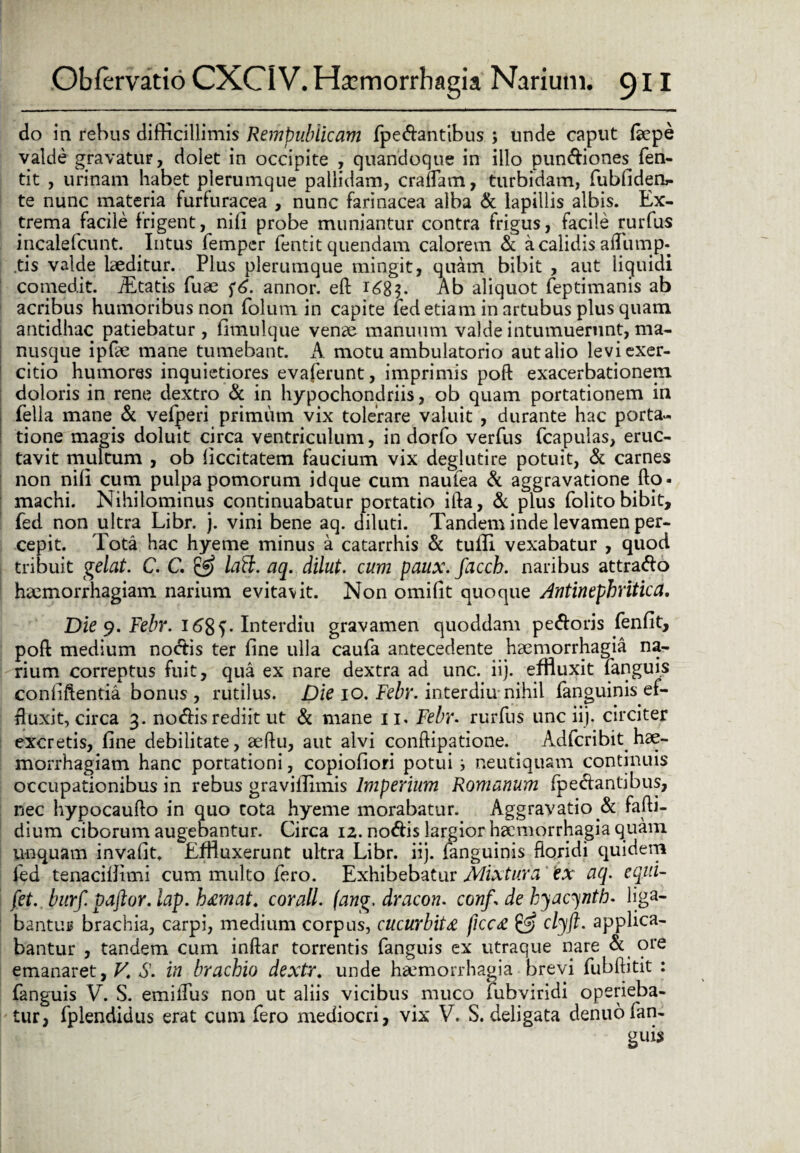 do in rebus difficillimis Rempublicam fpedantibus ; unde caput farpe valde gravatur, dolet in occipite , quandoque in illo pundiones fen- tit , urinam habet plerumque pallidam, eradam, turbidam, fubfiderb- te nunc materia furfuracea , nunc farinacea alba & lapillis albis. Ex¬ trema facile frigent, nili probe muniantur contra frigus, facile rurfus incalefcunt. Intus femper fentit quendam calorem & a calidis afflimp- tis valde laeditur. Plus plerumque mingit, quam bibit , aut liquidi comedit. JEtatis fuae f6. annor, ell i£8$. Ab aliquot feptimanis ab acribus humoribus non folum in capite ied etiam in artubus plus quam antidhac patiebatur, finaulque venae manuum valde intumuerunt, ma¬ nusque ipfae mane tumebant. A motu ambulatorio aut alio levi exer¬ citio humores inquietiores evaferunt, imprimis poft exacerbationem doloris in rene dextro & in hypochondriis, ob quam portationem in fella mane & vefperi primum vix tolerare valuit , durante hac porta¬ tione magis doluit circa ventriculum, in dorfo verfus (capulas, eruc¬ tavit multum , ob liccitatem faucium vix deglutire potuit, & carnes non nili cum pulpa pomorum idque cum naufea & aggravatione fto- machi. Nihilominus continuabatur portatio ifta, & plus folito bibit, fed non ultra Libr. j. vini bene aq. diluti. Tandem inde levamen per¬ cepit. Tota hac hyeme minus a catarrhis & tuffi vexabatur , quod tribuit gelat. C. C. £5 lafl. aq. dilut. cum paux. facch. naribus attrado haemorrhagiam narium evitavit. Non omifit quoque Antinephritica. Die 9. Febr. 1685. Interdiu gravamen quoddam pedoris fenfit, pofl medium nodis ter fine ulla caufa antecedente haemorrhagia na¬ rium correptus fuit, qua ex nare dextra ad unc. iij. effluxit fanguis conliflentia bonus , rutilus. Die 10. Febr. interdiu nihil fanguinis ef¬ fluxit, circa 3. nodis rediit ut & mane 11, Febr. rurfus unc iij. circiter excretis, fine debilitate, aeftu, aut alvi conftipatione. Adfcribit hae¬ morrhagiam hanc portationi, copiofiori potui i neutiquam continuis occupationibus in rebus graviffimis Imperium Romanum fpedantibus, nec hypocaufto in quo tota hyeme morabatur. Aggravatio ne fafti- dium ciborum augebantur. Circa 12. nodis largior haemorrhagia quam unquam invafit. Effluxerunt ultra Libr. iij. fanguinis floridi quidem fed tenacilfimi cum multo fero. Exhibebatur Mixtura ex aq. equi- fet. btirf. paftor. lap. h&mat. corall. (ang. dracon, conf \ de kyacynth. liga¬ bantur brachia, carpi, medium corpus, cucurbita ficca & clyft. applica¬ bantur , tandem cum inftar torrentis fanguis ex utraque nare & ore emanaret, V. S. in brachio dextr. unde haemorrhagia brevi fubftitit : fanguis V. S. emilTus non ut aliis vicibus muco fubviridi operieba¬ tur, fplendidus erat cum fero mediocri, vix V. S. deligata denuo fan- guis