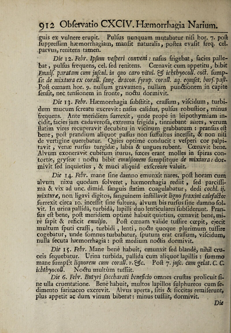 guis ex vulnere erupit. _ Pulfus nunquam mutabatur nili hor* 7. poft luppreflam haemorrhagiam, manfit naturalis, poftea evafit freq. cei. parvus, renitens tamen. Die 12. Febr. lpfum vefperi conveni: nafus frigebat, facies palle¬ bat , pulfus frequens, cel. fed renitens. Coenavit cum appetitu, bibit Emulf paratam cum jufcul. in quo caro vitul. & ichthyocoll. coff. fump- fit de mixtura ex corall.fang. dracon, fyrup. cor ali. aq. eqmfet, Imrfpaft. Poft: cosnam hor. 9. nullum gravamen, nullam pundionem in capite fenlit, nec tenfionem in fronte, nodu dormivit. Die 13. Febr. Haemorrhagia fubftitit, craliiim, vifcidum, turbi¬ dum mucum fcreatu excrevit: nafus calidus, pulfus robuftior, minus frequens. Ante meridiem furrexit, unde prope in leipothymiam in¬ cidit, facies jam cadaverofa,extrema frigida, tinniebant aures, verum ftatim vires recuperavit decubitu in vicinum grabbatum : pranfus eft bene, poft prandium aliquot palfus non fuffultus incefiit, & non nili de vertigine querebatur. Quies optime conducit : vefperi cor palpi¬ tavit , venae rurfus turgidae, labia & ungues rubent. Coenavit bene. Alvum exoneravit cubitum iturus, faeces erant molles in fpiras con¬ tortae, gryfeae : nodu bibit emuljionem fumpfitque de mixtura: dor¬ mivit fed inquietius , & muci aliquid exfcreare valuit. Die 14. Febr. mane fme damno emunxit nares, poft horam cum alvum nixu quodam folveret , haemorrhagia rediit , fed parciffi- ma & vix ad unc. dimid. fanguis ftatim coagulabatur, dedi cochl. ij. mixtura, non ligavi digitos, fanguinem inftillavit ligno fraxini calefaBo: furrexit circa 10. incefiit One fultura, alvum bis rurfus line damno fol- vit. In urina pallida, turbida, lapilli duo lenticulares fubfiderunt. Pran¬ fus eft bene, poft meridiem optime habuit quietius, cmnavit bene, mi¬ re fapit & reficit emuljio. Poft camam valide tufilre coepit, e}ecit multum fputi cralli, turbidi , lenti, node quoque plurimum tuffire cogebatur, unde fomnus turbabatur, fputum erat craftum, vifcidum, nulla fecuta haemorrhagia: poft medium nodis dormivit. Die 15. Febr. Mane bene habuit, emunxit fed blande, nihil cru- oris fequebatur. Urina turbida, pallida cum aliquot lapillis : fummo mane fumpftt liquorem cum cor ali. Poft 7 .jufc. cum gelat. C. C. ichthyocoll. Nodu multum tulliit. Die 6. Febr. Butyri faccharati beneficio omnes cruftas prolicuit fi¬ ne ulla cruentatione. Bene habuit, multos lapillos fulphureos cum fe- dimento farinaceo excrevit. Alvus aperta, litis & ficcitas remiferunt, plus appetit ac dum vinum biberat: minus tufliit, dormivit. . J ' Die