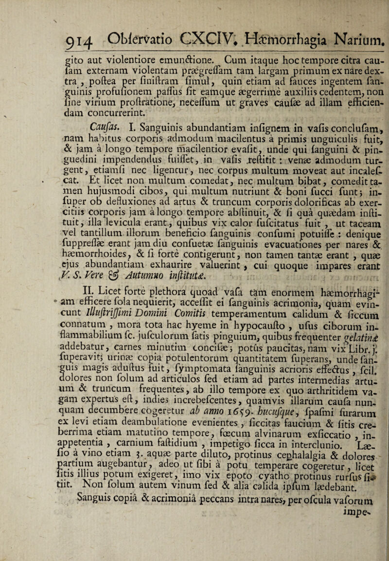 gito aut violentiore emun&ione. ^ Cum itaque hoc tempore citra cau- iam externam violentam prsegreffiam tam largam primum ex nare dex¬ tra , poftea per finiftram fimul, quin etiam ad fauces ingentem fian¬ guinis profufionem pallus fit eamque aegerrime auxiliis cedentem, non line virium proftratione, necelTum ut graves caufee ad illam efficien¬ dam concurrerint. Caufas. I. Sanguinis abundantiam infignem in vafis conclufam, nam habitus corporis admodum macilentus a primis unguiculis fuit, & jam a longo tempore macilentior evafit, unde qui fanguini & pin¬ guedini impendendus fuiflet, in vafis .reftitit : venae admodum tur¬ gent , etiamfi nec ligencur, nec corpus multum moveat aut incalefi. cat. Et licet non multum comedat, nec multum bibat, comedit ta¬ men hujusmodi cibos, qui multum nutriunt & boni fucci fiunt; in- fiuper ob defluxiones ad artus & truncum corporis dolorificas ab exer¬ citiis corporis jam a longo tempore abftinuit, & fi qua quaedam infti- tuit, illa levicula erant., quibus vix calor fiuficitatus fuit , ut taceam vel tantillum illorum beneficio fianguinis confiumi potuilfie : denique fiuppreffiae erant jam diu confuetae fianguinis evacuationes per nares & haemorrhoides , & ii forte contigerunt, non tamen tantae erant , quae ejus abundantiam exhaurire valuerint > cui quoque impares erant JV. S. Vere & Autumno inftituU. II. Licet forte plethora quoad vafia tam enormem haemorrhagr* am efficere fiqla nequierit, acceffit ei fianguinis acrimonia, quam evin¬ cunt llluftrijfimi Domini Comitii temperamentum calidum & ficcum connatum , mora tota hac hyeme in hypocaufto , ufus ciborum in- flammabilium fic. juficulorum fiatis pinguium, quibus frequenter <jelatin£ addebatur, carnes minutim concifiaej potus paucitas,nam vix^Libr.j. fiuperavitj urinae copia potulentorum quantitatem fiuperans, unde fian- guis magis aduftus fuit, fiymptomata {anguinis acrioris effe&us , ficil. dolores non fiolum ad articulos fied etiam ad partes intermedias artu¬ um & truncum frequentes, ab illo tempore ex quo arthritidem va¬ gam expertus eft, indies increbeficentes, quamvis illarum caufia nun¬ quam decumbere cogeretur ab armo 1659. hucufque, fipafimi lurarum ex levi etiam deambulatione evenientes , ficcitas faucium & fitis cre¬ berrima etiam matutino tempore , faecum alvinarum exficcatio , in- appetentia , carnium faftidium , impetigo ficca in interci unio. Lge- fio a vino etiam 5. aquae parte diluto, protinus cephalalgia & dolores partium augebantur, adeo ut fibqa potu temperare cogeretur, licet fitis illius potum exigeret, imo vix epoto cyathe protinus rurfiusfi^- tiit. Non fiolum autem vinum fied & alia calida ipfium laedebant. Sanguis copia & acrimonia peccans intra nares, per oficula vafiorum impe*