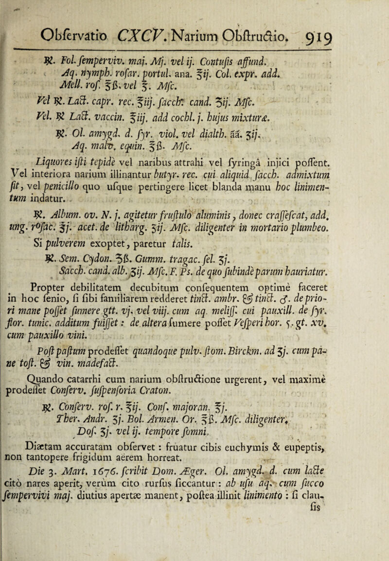 Fol femperviv. maj. Mj. vel ij. Cantu fis affund. Aq* nymph. rofar. portui ana. fi/. Coi expr. ik/e//. rof $£>. vel f. JV7/c. Z7?/ ZlflfJ. capr. rec. f ii/. facclf. cand. 5*/. - ^/. # LflSf. vaccin. $iij, add cochl.j. hujus mixtura. Jg. Ol amygd. d. fyr. viol vel dialth. aa. Jf/V ^3. mafo, e quin. ffi- yk/fic. Liquores ifti tepide vel naribus attrahi vel fyringa injici poffent. Vel interiora narium illinantur toyr. rec. cui aliquid facch. admixtum ft? vel penicillo quo ufque pertingere licet blanda manu hoc linimen¬ tum indatur. Album, ov. N. /♦ agitetur fruflulo aluminis , donec crajfefcat, add. ung. r°fac. f/. acet, de litharg. $ij. Mfc. diligenter in mortario plumbeo. Si pulverem exoptet, paretur talis. $1. Sem. Cydon. 36. Gumm. tragac. fel. 5/. «taccfc. cami. alb. $ij. Alfc. F. Ps. de quo fubindeparum hauriatur. Propter debilitatem decubitum confequentem optime faceret in hoc fienio, fi fibi familiarem redderet tintt. ambr. & tiriSc. <$. de prio¬ ri mane pojfet fumere gtt. vj. vel viij. cum aq. melijf cui pauxill. de fyr. flor, tunic. additum fuiffet: de altera fumere polfiet Vefperihor. j. gt. xv. cum pauxillo vini. Poftpaftum prodelfiet quandoque pulv.ftom.Birckm. ad$j. cum pa¬ ne toft. vin. madefaB. Quando catarrhi cum narium obfiru&ione urgerent, vel maxime prodedet Conferv. fufpenforia Craton. , #. Conferv. rof. r. $ij. Conf. majoran. f/. Ther. Andr. 5/. Bol. Armen. Or. f fi. Mfc. diligenter; Do/, 5/. ij. tempore fomni, Diaetam accuratam obfervet: fruatur cibis euchymis & eupeptis, non tantopere frigidum aerem horreat. Die 3. ikforf, i6y6.fcrilnt Dom.JEger. Ol. amygd. d. cum laBe cito nares aperit, verum cito rurfius ficcantur : ab ufu aq. cum fucco fempervivi maj. diutius apertae manent, poftea illinit linimento : fi clau* fis