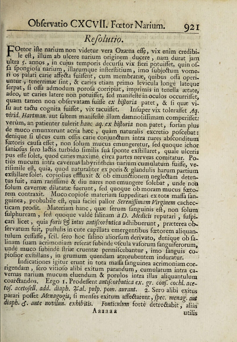 Obfervatio CXCVlI. Foetor Narium. ^21 Kefolutio. lCOctor ifte narium non videtur vera Ozajna efle, vix enim credibi. A le eft, illum ab ulcere narium originem ducere, nam durat jam ultra f. annos , in cujus temporis decurfu vix fieri potuilfet, quinof- la iponoioia narium, illarumque infterftitium, imo fubjedum vome¬ ri os palati carie adfeda fuiifent, cum membranae, quibus offa operi, untur , tenerrima fmt, & caries etiam primo levicula longe lateque lerpat, li olla admodum porofa corripiat, imprimis in tenella aetate, adeo, ut caries latere non potuidfet, fed manifefte in oculos occurridet quam tamen non obfervatam fuille ex hiftoria patet, & fi quae vi- fii aut tadu cognita fuiftet, vix tacuillet. Infupervix toleradet Aq. vlrid. Hartman. aut faltem manifefte illam damnofifiimam comperillet: verum, an patienter tulerit hanc aq. ex hiftoria non patet, forlan plus de muco emunxerunt acria haec , quam naturalis excretio pofcebat: denique fi ulcus cum olfis carie conjun&um intra nares abfconditum joetoris caula edet, non folum mucus emungeretur, fed quoque ichor laniolus iero lallis turbido fimilis fua (ponte exftillaret, quale ulceris pus elle folet, quod caries maxime circa partes nerveas comitatur. Po- tius mucum intra cavernas labyrintheas narium cumulatum fuilfe, ve- n rrii 9uod natiiraliter ex poris & glandulis harum pardum exltillare (olet, copiofius effluxit & ob emundionem negledam deten¬ tus fuit, nam rarilfime & diu nares non emungere folebat , unde non lolum cavernae dilatatae fuerunt, fed quoque ob moram mucus fccto- rem contraxit. Muco copiofe materiam fuppeditan ex tota mada (an¬ guinea, probabile eft, quia faciei pallor Serenijfimam Virginem cachec¬ ticam prodit. Materiam hanc, quse ferum fanguinis eft, non folum lulphuream , fed quoque valde falinam aJD. Medicis reputari , fliipi. cari licet, quia foris & intus antifcorbutica adhibuerunt, pneterea ob. fervatum fuit, puftulis incute capillata emergentibus faetorem aliquan* tulum celfaffe, fcil. Iero hoc falino ahorfum derivato, denique obfa- linam fuam acrimoniam referat fubinde ofcula vaforum fanguiferorum, unde muco fubinde ftrice cruentae permifcebantur , imo fanguis co- piofior exftillans, in grumum quendam atrorubentem induratur. . Indicationes igitur erunt in tota maila (anguinea acrimoniam cor¬ rigendam , Iero vitiolo alibi exitum parandum, cumulatum intra ca¬ vernas narium mucum eluendum & porulos intra illas aliquantulum coar&andos. Ergo i. Prodeffent antifcorbutica ex. gr. conf cochl.ace- tof. acetofell. add. diaph. 2£al. pulp. pom. aurant. 2. Sero alibi exitus parari podfet Menagogis, fi menfes exitum affedarent, fpec. menag.aut diaph.tf. ante novilun. exhibitis. Fonticulum iorte detredabit , alias' ^ Aaaaaa utilis