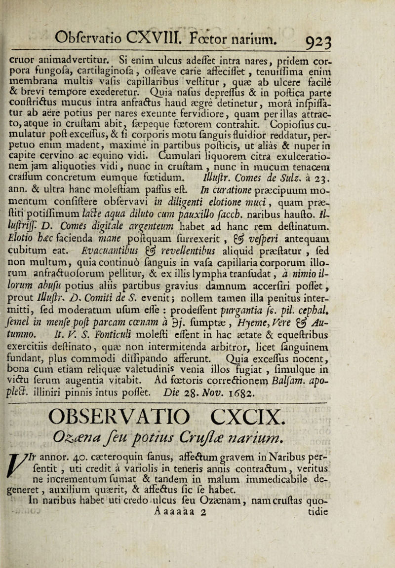 eruor animadvertitur. Si enim ulcus adedet intra nares, pridem cor¬ pora fungofa, cartilaginofa, odea ve carie affecidet, tenuiilima enim membrana multis vafis capillaribus vellitur , quae ab ulcere facile & brevi tempore exederetur. Quia nafus deprelTus & in podica parte condri&us mucus intra anfra&us haud aegre detinetur, mora infpida- tur ab aere potius per nares exeunte fervidiore , quam per illas attrac¬ to, atque in crullam abit, fopeque faetorem contrahit. Copioliuscu¬ mulatur pod exceiUis, & fi corporis motu fanguisfluidior reddatur, per¬ petuo enim madent, maxime in partibus podicis, ut alias & nuper in capite cervino ac equino vidi. Cumulari liquorem citra exulceratio¬ nem jam aliquoties vidi, nunc in crudam , nunc in mucum tenacem cralfum concretum eumque foetidum. llluftr. Comes de Sulz. a 23. ann. & ultra hanc molediam palliis ed. In curatione praecipuum mo¬ mentum confidere obfervavi in diligenti elotione muci, quam prae¬ diti potillimum lafte aqua diluto cum pauxillo faccb. naribus haudo. //- luftrijj. D. Comes digitale argenteum habet ad hanc rem dedinatum. Elotio h&c facienda mane poilquam furrexerit , & vefperi antequam cubitum eat. Evacuantibus @ revellentibus aliquid praedatur , fed non multum, quia continuo fanguis in vafa capillaria corporum illo¬ rum anfra&uoforum pellitur, & ex illis lympha tranfudat, d nimio il¬ lorum abufu potius aliis partibus gravius damnum accerfiri polTet, prout llluftr. Z), Comiti de S. evenit; nollem tamen illa penitus inter¬ mitti, fed moderatum ufum ede : prodedent purgantia fs. pii cephai femel in menfepoft parcam canam a 9/. fumptae , Hyeme, Vere & Au¬ tumno. It. V. S. Fonticuli moledi edent in hac aetate & equedribus exercitiis dedinato, qu£c non intermitenda arbitror, licet fanguinem fundant, plus commodi diifipando afferunt. Quia exceffus nocent, bona cum etiam reliquae valetudinis venia illos fugiat , fimulque in vi&u ferum augentia vitabit. Ad foetoris corregionem Balfam. apo- plett. illiniri pinnis intus podet. Die 28* Nov. 1682. OBSERVATIO O&ana feu potius Crujlce narium. X 7lr annor. 40. caeteroquin fanus, affe&um gravem in Naribus per- l/ fentit , uti credit a variolis in teneris annis contra&um, veritus f ne incrementum fumat & tandem in malum immedicabile de¬ generet , auxilium quaerit, & affe&us fic fe habet. In naribus habet uti credo ulcus feu Ozaenam, nam crudas quo-