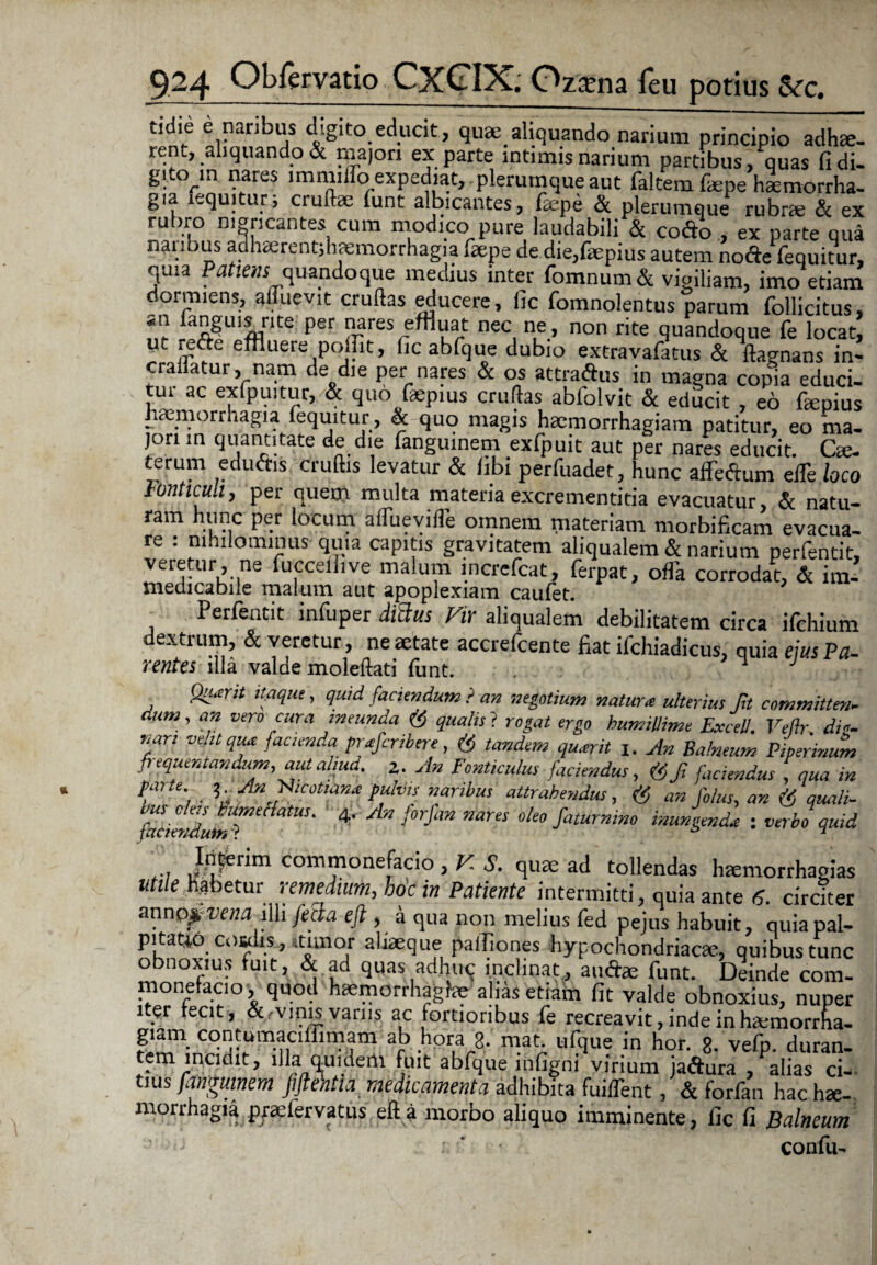 tidie e naribus digito educit, qua; aliquando narium principio adhse. tent, aliquando & majori ex parte intimis narium partibus, quas fidi- gito^n nares lmmiifo expediat, plerumque aut faltemfaepe haemorrha¬ gia lequitur; crudae funt albicantes, faepe & plerumque rubrae & ex rubro nigricantes cum modico pure laudabili & cofto , ex parte qua nanbus adhaerent;h<emorrhagia .aepe de die,&pius autem no cie fequitur, quia Patiens^quandoque medius inter fomnum& vigiliam, imo etiam dormiens, aduevit crudas educere, lic fomnolentus parum follicitus, f ;*2|ulfflnte' per J>?res effluat nec ne, non rite quandoque fe locat, ut icdc effluere poffit, fic abfque dubio extravafatus & dagnans in* eradatur, nam de die per nares & os attraftus in magna copia educi- rut ac exfpuitur, & quo faepius crudas ablolvit & educit , eo faepius hamiorrhagia fequitur, & quo magis haemorrhagiam patitur, eo ma¬ jori in quantitate de die fanguinem exfpuit aut per nares educit. Cae- terum eduftis crudis levatur & fibi perfuadet, hunc affeftum elTe loco Fonticuli, per quern multa materiaexcrementitia evacuatur, & natu- ram hunc per locum alTueviffe omnem materiam morbificam evacua¬ re : nihilominus quia capitis gravitatem aliqualem & narium perfentit, veretur, ne fucceilive malum increfcat, ferpat, offa corrodat, & im- medicabile malum aut apoplexiam caufet. Perfentit infuper di3us Vir aliqualem debilitatem circa ifchium dextrum, & veretur, ne aetate accrefcente fiat ifchiadicus, quia eius Pa- rentes illa valde moleftati funt. , * J Qu.erit itaque, quid faciendum ? an negotium natum ulterius Jh committe»- dum, an vero cura ineunda ($ qualis ? rogat ergo humillime Excell. Veftr. di, nari velit qua facienda pmferibere, & tandem qu.erit An Balneum Piperinum frequentandum, aut aliud. z. An Fonticulus faciendus, &f, faciendus , qua in parte }An Fticotiima pulvis naribus attrahendus, & an filus, an & quali- Z:lmriMUS- 4' A'2 nam oto fistumim inungenda : verbo quid i-i commonefacio, V S. qua; ad tollendas haemorrhagias utiie metar remedium, hoc in Patiente intermitti, quia ante 6. circiter anno^WM .illi fecla eft , a qua non melius fed pejus habuit, quia pal¬ pitatio cosdis., .timor aliaeque pafliones hypochondriacae, quibus tunc obnoxius fuit, & ad quas adhuq inclinat, atnSae funt. Deinde com¬ monefacio , quod haemorrhagiae alias etiam fit valde obnoxius, nuper iter tecit, &-vinis varus ac fortioribus fe recreavit, inde in ha-morrha- giam contumaciffimam ab hora g. mat. ufque in hor. g. vefp. duran¬ tem incidit, illa quidem fuit abfque infigni virium jaftura , alias ci¬ tius fanguinem fiftentia medicamenta adhibita fuident, & forfan hac hae¬ morrhagia praelervatus eda morbo aliquo imminente, lic fi Balneum confu-