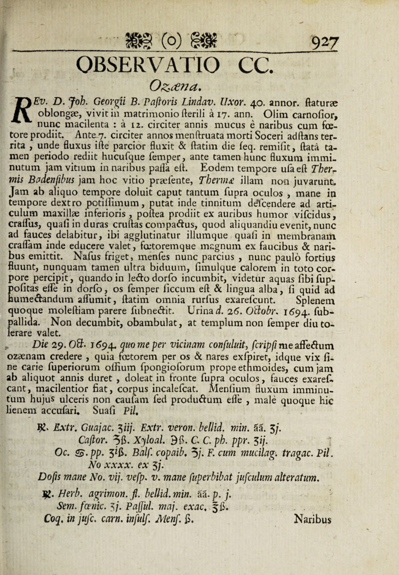 OBSERVATIO O&cena. cc. T}Fv. D. Joh. Georgii B. Paftoris Lindav. Uxor. 40. annor, flaturae oblongae, vivit in matrimonio fterili a 17. ann. Olim carnofior, nunc macilenta : a 12, circiter annis mucus e naribus cum foe- tore prodiit. Ante 7. circiter annos menftruata morti Soceri adftans ter¬ rita , unde fluxus ifte parcior fluxit & ftatim die feq. remifit, flata ta¬ men periodo rediit hucufque femper, ante tamen hunc fluxum immi¬ nutum jam vitium in naribus palla efl. Eodem tempore ufaeft Therr mis Badenfibus jam hoc vitio praefente, Thermo illam non juvarunt* Jam ab aliquo tempore doluit caput tantum fupra oculos , mane in tempore dextro potifiimum, putat inde tinnitum deTcendere ad arti¬ culum maxillae inferioris , poftea prodiit ex auribus humor vifcidus, cralfus, quali in duras cruftas compadus, quod aliquandiu evenit, nunc ad fauces delabitur, ibi agglutinatur iliumque quali in membranam craflam inde educere valet, fmtoremque magnum ex faucibus & nari¬ bus emittit. Nafus friget, menfes nunc parcius , nunc paulo fortius fluunt, nunquam tamen ultra biduum, fimulque calorem in toto cor¬ pore percipit, quando in ledo dorfo incumbit, videtur aquas fibifup- pofitas elfe in dorfo, os femper ficcum efl & lingua alba, fi quid ad humedandum afliimit, ftatim omnia rurfus exarefcunt. Splenem quoque moleftiam parere fubnedit. Urina d. 26. Oftobr. 1694. fub- pallida. Non decumbit, obambulat, at templum non femper diu to¬ lerare valet. Die 29. OSb J694. quo me per vicinam confuluitj fcripfi me affedum ozaenam credere , quia fcetorem per os & nares exfpiret, idque vix fi¬ ne carie fuperiorum olfium fpongioforum prope ethmoides, cum jam ab aliquot annis duret , doleat in fronte fupra oculos, fauces exaref- cant, macilentior fiat, corpus incalefcat. Menfium fluxum imminu¬ tum hujus ulceris non caufam fed produdum elfe , male quoque hic lienem accufaru Suafi Pii. Extr. Guajac. 5iij. Extr. veron. bellid. min. 5a. 5/. Captor. 56. Xyloal. 96. C. C. ph. ppr. $ij. i Oc. g$.pp. 3*6. Balf. copaib. 5/. F. cum mucilag. tragac. Pii. No xxxx. ex 3j. Do fis mane No. vij. vefp. v. mane fuperbibat jufculum alter atum. j£. Herb. agrimon. fi. bellid. min. aa. p. j. Sem.foenic. 5/. Pajfitl. maj. exac. 56. Coq♦ in jitfc. carn. infulf. MenJ. 6. Naribus