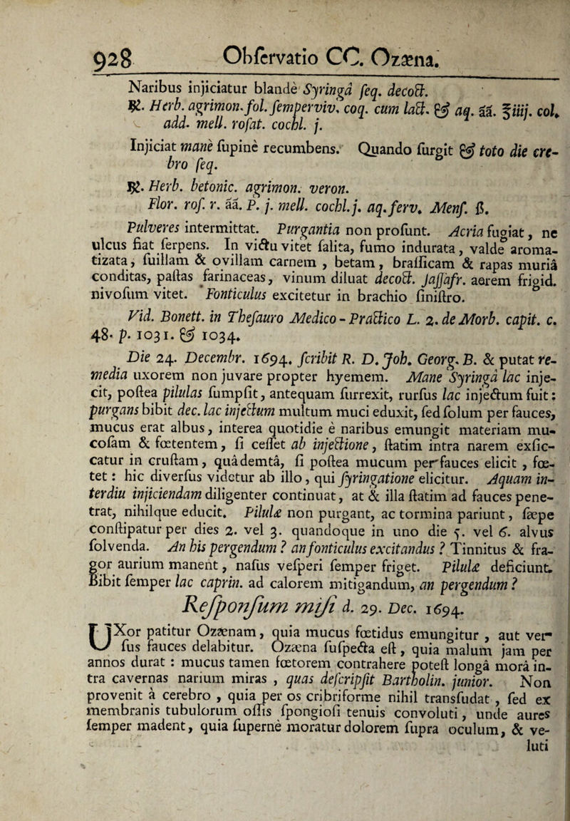 ■ *• ■ Naribus injiciatur blande Syringa feq. de Coci. '  agrimon.fol. femperviv, coq. cum latt. & aq. ii. %iiij. coi. aaJ. meli, rofat. cochl. j. Injiciat mane lupine recumbens. Quando furgit & toto die cre¬ bro feq. Ig.Herb. betonic. agrimon. veron. Flor. rof. r. aa. p. j. meli, cochl. j. aq.ferv. Menf. 1?. Pulveres intermittat. Purgantia non profunt. Acria fugiat, ne ulcus fiat ferpens. In viiftuvitet falita, fumo indurata, valde’aroma, tizata, fuillam & ovillam carnem , betam, bralficam & rapas muria conditas, pallas farinaceas, vinum diluat decocl. Jaj]afr. aarem frigid. nivofum vitet. 'Fonticulus excitetur in brachio finillro. Vid. Bonett. in Tbefauro Medico - Praedico L. 2. de Mori, capit, c. 48- p. 1031.^ 1034* Die 24. Decembr. 1694* fcribit R. D.Joh* Georg* B. & putat re- media uxorem non juvare propter hyemem. Mane Syringa lac inje¬ cit, poftea pilulas fumpfit, antequam furrexit, rurfus lac injedhim fuit purgans bibit dec. lac injctlum multum muci eduxit, fed folum per fauces, mucus erat albus, interea quotidie e naribus emungit materiam mu-» colam & foetentem, fi cedet ab injeftione, ftatim. intra narem exfic- catur in cruftam, quademta, fi poftea mucum perfauces elicit , foe¬ tet : hic diverfus videtur ab illo, qui fyringatione elicitur. Aquam in- terdiu injiciendam diligenter continuat, at & illa ftatim ad fauces pene¬ trat, nihilque educit. Pilulae non purgant, ac tormina pariunt, fepe conftipatur per dies 2. vel 3. quandoque in uno die 5. vel 6. alvus folvenda. An his pergendum ? an fonticulus excitandus ? Tinnitus & fra¬ gor aurium manent, nafus vefperi femper friget. PilultC deficiunt. Bibit femper lac caprin. ad calorem mitigandum, an pergendum? Rejponfum mi/i d. 29. Dec. 1694. UXor patitur Ozsenam, quia mucus foetidus emungitur , aut ver- fus fauces delabitur. Ozama fufpe&a eft, quia malum jam per annos durat : mucus tamen fcetorem contrahere poteft longa mora in¬ tra cavernas narium miras , quas defcripfit Bartholin. junior. Non provenit a cerebro , quia per os cribriforme nihil transfudat , fed e.X membranis tubulorum oftis fpongiofi tenuis convoluti, unde aures femper madent, quia fuperne moratur dolorem fupra oculum, & ve- - - . luti • ••