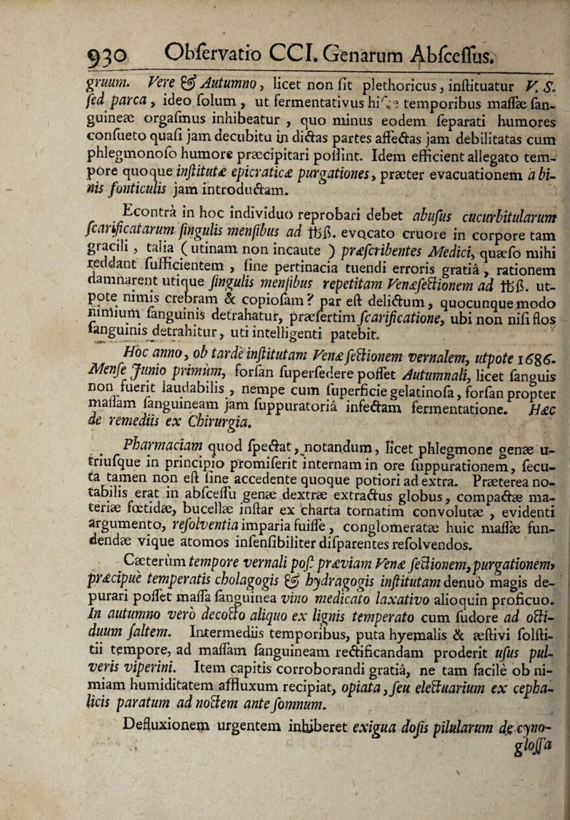 gruum. Vere Autumno, licet non fit plethoricus, inflituatur V. S. fed parca , ideo folum , ut fermentativus hi\:e temporibus maflae (an¬ guineae orgafmus inhibeatur , quo minus eodem feparati humores confiieto quafi jam decubitu in didas partes afferas jam debilitatas cum phlegmonofo humore praecipitari pollint. Idem efficient allegato tem¬ pore quoqueinftituta epicratica purgationesy praeter evacuationem abi- nis fonticulis jam introdudam. Econtra in hoc individuo reprobari debet abufus cucurbitularum fcarificatarum fmgulis menfibus ad Ifefl. evocato cruore in corpore tam gracili, talia (urinam non incaute ) prafctib entes Medici,oudcCo mihi reddant fufficientem , fine pertinacia tuendi erroris gratia, rationem damnarent utique fmgulis menfibus repetitam Venafe&ionem ad ut- pote nimis crebram & copiofam? par eft delidum, quocunque modo nimium (anguinis detrahatur, praefertim fcarificatione, ubi non nifi flos tanguims detrahitur, utiintelligenti patebit. Hoc anno, oh tarde inftitutani Venafeftionem vernalem, utpote \6%6- Menfe Junio primum, forfan fuperfedere poflet Autumnali, licet fanguis non fuerit laudabilis , nempe cum luperficie gelatinofa, forfan propter mallam (anguineam jam (uppuratoria infedam fermentatione. Hac de remediis ex Chirurgia. Pharmaciam quod (pedat, notandum, licet phlegmone genae u- friufque in principio promiferit internam in ore fuppurationem, (ecu- ta tamen non eft fine accedente quoque potiori ad extra. Praeterea no¬ tabilis erat in abficeflu genae dextrae extradus globus, compadae ma¬ teriae foetidae, bucellae inftar ex charta tornatim convolutae , evidenti argumento, refolventia imparia fuifle , conglomeratae huic maflae fun¬ dendae vique atomos infenfibiliter difparentes refolvendos. ^ Caeterum tempore vernali poft praviam Vena fetiionem, purgationemt pracipue temperatis cholagogis £5? bydragogis inftitutam denuo magis de¬ purari poflet mafla (anguinea vino medicato laxativo alioquin proficuo. In autumno vero decollo aliquo ex lignis temperato cum fudore ad olti- duum /altem. Intermediis temporibus, puta hyemalis & aeftivi folfti- tii tempore, ad maflam fanguineam redificandam proderit ufus pul¬ veris viperini. Item capitis corroborandi gratia, ne tam facile ob ni¬ miam humiditatem affiuxum recipiat, opiata,feu eleffuarium ex cepha¬ licis paratum ad nollem ante fomnum. Defluxionem urgentem inhiberet exigua dojis pilularum de cyno-