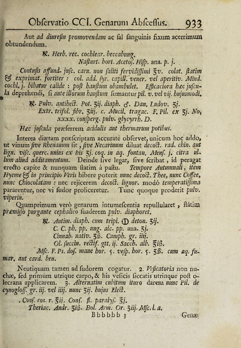 Aut ad diurefm promovendam ac fal fanguinis fixum acerrimum obtundendum. K. Herb. ree. cochlear, beccabung. Nafturt. hort. Aceto/ Hi/p. ana. p. j. . Contufis affund- jtife. eam. ?zo« fervidijjimi %v. colat, ftatim & exprimat, fortiter : coi. add. fyr. capill. vener. vel aperitiv. Mind. cochl.j. bibatur calide : poft hauftum obambulet. Efficaciora hacju/cu- la deprehendi, (i ante illorum hauftum fumantur pii. v. vel vij. hujusmodi. Pulv. antihecr. Pot. $ij. diaph. Dan. Ludov. 5j. Extr. trifol. fibr. 5«/. c. Afwcf/. trahae. F. Pii. ex 5'j. No% xxxx. confperg. pulv. glycyrrb. D. Hj:c jufcula praeferrem acidulis aut thermarum potibus. Interea diaetam praeferiptam accurate obfervet, unicum hoc addo, ut vinum five Rhenanum lit, five Necarinum diluat decoft. rad. chin. aut lign. vife. querc. unius ex his 5/. coq. in aq. fontan, Men/ j. citra ul¬ lum aliud additamentum. Deinde five legat, five feribat, id peragat ere<fto capite & nunquam ftatim a paftu. Tempore Autumnali, item Hjeme & in principio Feris bibere poterit nunc decoPt. Thee, nunc Coffee, nunc Chiocolatam : nec rejicerem decoft. lignor. modo temperatiffima pararentur, nec vi fudor proficeretur. Tunc quoque proderit pulv. viperin. Qpamprimum vero genarum intumefeentia repullularet , ftatim prremijjo purgante cephalico fuaderem pulv. diaph oret. Antim. diaph. cum tripi. 0 deton. $ij. C. C. ph. pp. ung. alc. pp. ana, 3/. Cinnab- nativ. 5fi. Camph. gr. iiij. Ol fuccin. rettif. gtt. ij. Sacch, alb. JMfc. F.Ps. do/ mane hor. <j. vefp. hor. 5. 5$. cum aq.fu- mar. aut card. ben. Neutiquam tamen ad fudorem cogatur. 2. Feficatoria non nu¬ chae, fed primum utrique carpo, & his veficis ficcatis utrinque poft o- lecrana applicarem. 3. Alternatim cubitum ituro darem nunc Pii. de cynoglojf gr. iij. vel iiij. nunc $ij. hujus Eleft. . Conf. ros. r. %ij. Conf. fi. paralyf. Theriac. Andr. 5ii. Bol. Arm. Or. 3iij.Mfc.La. Bbbbbb 3 - . - Genae- /