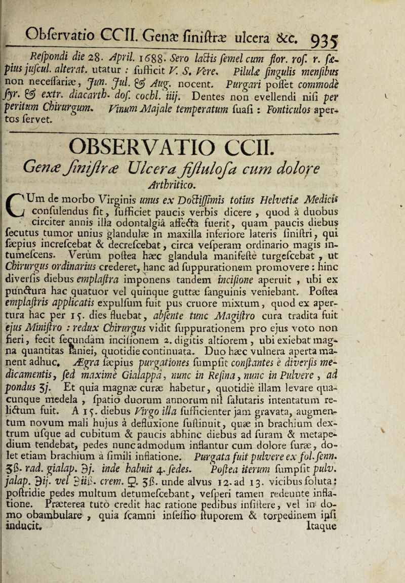 Refpondi die 28♦ April, 1688- Sero laFtis femelcum flor, rofl r. fr- pius juficui alterat, utatur : fufficit V. S. Fere* PiluU flngulis menfibus non neceflariae, Jun. Jul. Aug. nocent. Purgari poflfet commode {& extr. diacarth. dof. cochl. iiij. Dentes non evellendi nifi per peritum Chirurgum* Vinum Majale temperatum fuafi : Fonticulos aper* ! tcs fervet. OBSERVATIO CCII. Gen<£ JiniJlrce Ulcera jijlulofa cum dolore Arthritico. C'Um de morbo Virginis unus ex Doffijjlmis totius HelvetU Medicis I confidendus fit, fufficiet paucis verbis dicere , quod a duobus circiter annis illa odontalgia affe&a fuerit, quam paucis diebus fecutus tumor unius glandulae in maxilla inferiore lateris liniftri, qui faepius increfcebat & decrefcebat, circa vefperam ordinario magis in- tumefcens. Verum poftea haec glandula manifefte turgefcebat , ut Chirurgus ordinarius crederet, hanc ad fuppurationem promovere: hinc diverfis diebus emplajira imponens tandem incifione aperuit , ubi ex ! ptin&ura hac quatuor vel quinque guttae fanguinis veniebant. Poftea ! emplaftris applicatis expulfum fuit pus cruore mixtum, quod ex aper¬ tura hac per if. dies fluebat, abfente tunc Magiftro cura tradita fuit ejus Miniftro : redux Chirurgus vidit fuppurationem pro ejus voto non fieri, fecit fecundam incifionem 2.digitis altiorem , ubi exiebat mag- na quantitas Paniei, quotidie continuata. Duo haec vulnera aperta ma¬ nent adhuc* AEgra Impius purgationes fumpfit conflantes e diverfis me¬ die amentis, fied maxime Gialappdj nunc in Rejinaynunc in Pulvere , ad pondus 5/. Et quia magnae curae habetur, quotidie illam levare qua¬ cunque medela , fpatio duorum annorum nil falutaris intentatum re- lidum fuit. A 15. diebus Virgo illa fufficienter jam gravata, augmen- i tum novum mali hujus a defluxione fuftinuit, quae in brachium dex- 1 trum ufque ad cubitum & paucis abhinc diebus ad furam & metape- dium tendebat, pedes nunc admodum inflantur cum dolore furae, do- ! let etiam brachium a fimili inflatione. Purgata fuit pulvere ex foLfenn. 56* rad. gialap. 9/. inde habuit 4. fiedes. Poftea iterum fumpfit pulv, jalap. 9ij. vel 9«fi. erem. g. 5B. unde alvus 12. ad 13. vicibus foluta; poftridie pedes multum detumefeebant, vefperi tamen redeunte infla¬ tione. Praeterea tuto credit hac ratione pedibus infiitere, vel in do¬ mo obambulare , quia fcamni infefiio ftuporem & torpedinem ipfi inducit. Itaque