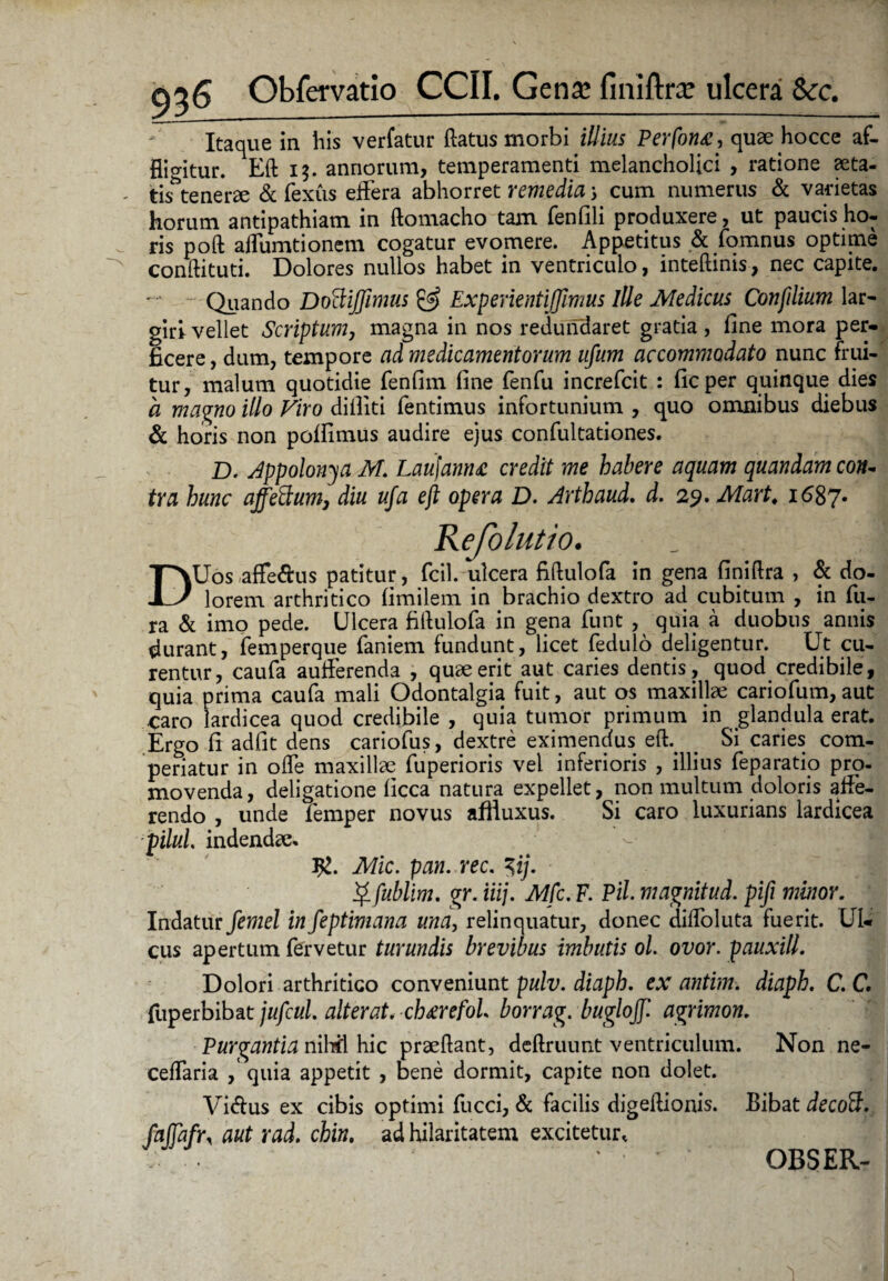 Itaque in his verfatur flatus morbi illius Perfon£, quae hocce af¬ fligitur. Eft 13. annorum, temperamenti melancholici , ratione aeta- tis^tenerae & fexus effera abhorret remedia 3 cum numerus & varietas horum antipathiam in ftomacho tam fenfili produxere, ut paucis ho¬ ris poft affumtionem cogatur evomere. Appetitus & fomnus optime conftituti. Dolores nullos habet in ventriculo, inteftinis, nec capite. Quando DottiJJimus & Experientiffimus ille Medicus Confilium lar- girl vellet Scriptum, magna in nos redundaret gratia , fine mora per¬ ficere , dum, tempore ad medicamentorum ufum accommodato nunc frui- tur, malum quotidie fenfim fine fenfu increfcit : ficper quinque dies a magno illo Viro difllti fentimus infortunium , quo omnibus diebus & horis non poffimus audire ejus confultationes. D. Appolonya M. Laujamu credit me habere aquam quandam co#- tra hunc affeHum, diu ufa eft opera D. Arthaud. d. 2y.Mart. 1687« jejolutto. DUos affe&us patitur, fcil. ulcera fiftulofa in gena finiftra , & do¬ lorem arthritico fimilem in brachio dextro ad cubitum , in fu- ra & imo pede. Ulcera fiftulofa in gena funt , quia a duobus annis durant, femperque faniem fundunt, licet fedulo deligentur. Ut cu¬ rentur, caufa auiferenda , quae erit aut caries dentis, quod credibile, quia prima caufa mali Odontalgia fuit, aut os maxillae cariofum,aut caro lardicea quod credibile , quia tumor primum in glandula erat. Ergo fi adfit dens cariofus, dextre eximendus efi . Si caries com¬ periatur in ode maxillae fuperioris vel inferioris , illius feparatio pro¬ movenda, deligatione ficca natura expellet, non multum doloris affe¬ rendo , unde femper novus affluxus. Si caro luxurians lardicea pilul indendae- #. Mic. pan. rec. $ij. $ fublim. gr. iiij. Mfc. F. Pii magnitud. pifi minor. Indatur femel in feptimana una, relinquatur, donec diffoluta fuerit. Ul¬ cus apertum fervetur turundis brevibus imbutis ol. ovor, pauxill. Dolori arthritico conveniunt pulv. diaph. ex antim. diaph. C. C, fuperbibat jufcul. alterat. ch^refol borrag. buglojf agrimon. Purgantia nihil hic praedant, deftruunt ventriculum. Non ne- ceffaria / quia appetit , bene dormit, capite non dolet. Vi&us ex cibis optimi fucci, & facilis digeftionis. Bibat de coiI. faffafri aut rad. chin. ad hilaritatem excitetur, ‘ ’ OBSER-