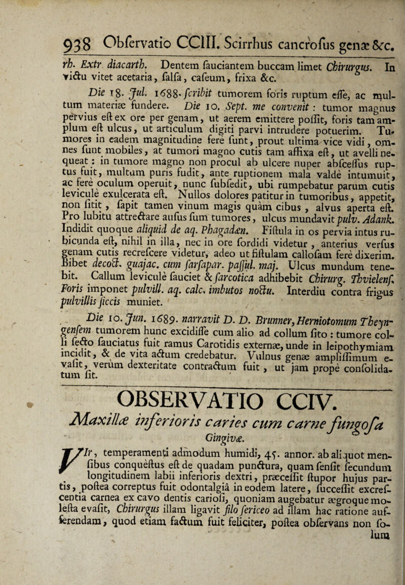 rh. Extr diacarth. Dentem fauciantem buccam limet Chirurgus. In Yi&u vitet acetaria, falfa, cafeum, frixa &c. Die 18. Jul. i<588* fcribit tumorem foris ruptum effe, ac mul¬ tum materiae fundere. Dic io. Sept. me convenit : tumor mannum pervius eft ex ore per genam, ut aerem emittere polfit, foris tam am¬ plum eft ulcus, ut articulum digiti parvi intrudere potuerim. Tu* mores in eadem magnitudine fere funt, prout ultima vice vidi, om¬ nes lunt mobiles, at tumori magno cutis tam affixa eft, ut avelli ne* fiueat: in tumore magno non procul ab ulcere nuper abfceftus rup- ^ns fuit, multum puris fudit, ante ruptionem mala valde intumuit, ac fere oculum operuit, nunc fubledit, ubi rumpebatur parum cutis levicule exulcerata eft. Nullos dolores patitur in tumoribus, appetit, non fitit , fapit tamen vinum magis quam cibus , alvus aperta eft. Pro lubitu attre&are aufiis fum tumores, ulcus mundavit pulv. Adank. Indidit quoque aliquid de aq. Phagad^n» Fiftula in os pervia intus ru¬ bicunda eft, nihil in illa, nec in ore fordidi videtur , anterius verfus genam cutis recrefcere videtur? adeo utfiftulam callofam fere dixerim. Bibet decoff. guajac4 cum farfapar. pajjul. maj, Ulcus mundum tene¬ bit. Callum levicule fauciet Scfarcotica adhibebit Chirurg. Thvielenf\ Foris imponet pulvill. aq. ctf/c. imbutos noffiu. Interdiu contra frigus pulvillis jiccis muniet. Die io. Jun. 1689. narravit D. D. Brunner, Herniotomum Thein- genfem tumorem hunc excidifte cum alio ad collum fito : tumore col¬ li fetfo laudatus fuit ramus Carotidis externae, unde in leipothymiam incidit, & de vita actum credebatur. Vulnus genae ampliffimum e- valit, verum dexteritate contra<ftum fuit, ut jam prope confolida- tum Iit. ' r r 1 OBSERVATIO CCIV. 2[daxi/lcC inferioris caries cum carne fungoja Gingiva. , temperamenti admodum humidi, 4^. annor, ab aliquot men- Jr fibus conqueftus eft de quadam pundura, quam fenfit fecundum longitudinem labii inferioris dextri, praecellit ftupor hujus par¬ tis , poftea correptus fuit odontalgia in eodem latere, fucceffit excref. centia carnea excavo dentis cariofi, quoniam augebatur aegroquemo- lefta evafit, Chirurgus illam ligavit filo fericeo ad illam hac ratione auf- ferendam, quod etiam fa^fcum fuit feliciter, poftea obfervans non lo- lum