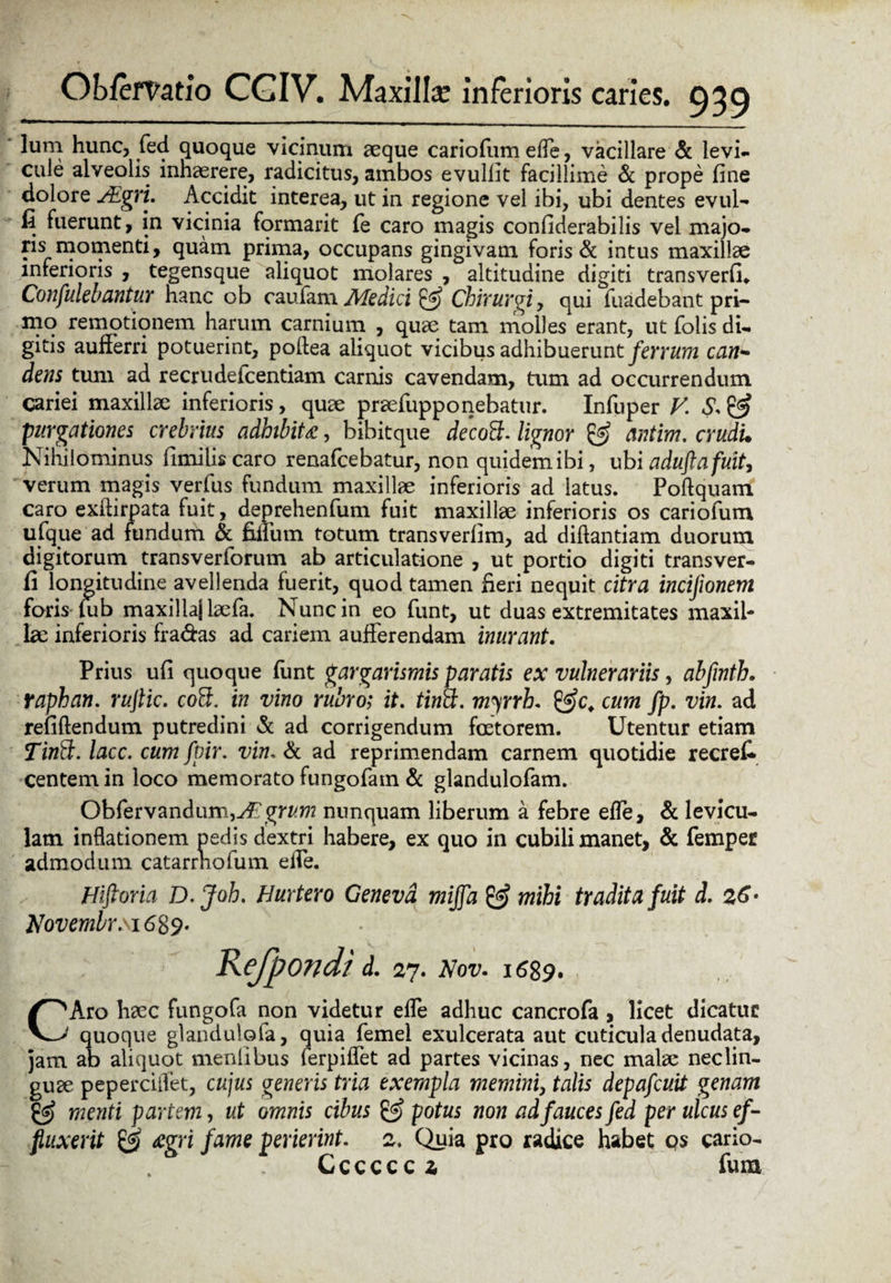 lum hunc, fed quoque vicinum aeque cariofum effe, vacillare & levi¬ cule alveolis inhaerere, radicitus, ambos evuliit facillime & prope fine dolore sEgri. Accidit interea, ut in regione vel ibi, ubi dentes evul- fi fuerunt, in vicinia formarit fe caro magis confiderabilis vel majo- ris momenti, quam prima, occupans gingivam foris & intus maxillae inferioris , tegensque aliquot molares , altitudine digiti transverfi* Confulebantur hanc ob caufam Medici & Chirurgi, qui fuadebant pri¬ mo remotionem harum carnium , quae tam molles erant, ut folis di¬ gitis aufferri potuerint, podea aliquot vicibus adhibuerunt ferrum ean¬ dem tum ad recrudefcentiam camis cavendam, tum ad occurrendum cariei maxilla: inferioris, quae praefupponebatur. Infuper V. S. & purgationes crebrius adhibita, bibitque decott. lignor & antim. crudi. Nihilominus fimilis caro renafeebatur, non quidem ibi, ubi aduftafuit, verum magis verius fundum maxillae inferioris ad latus. Poftquam caro exilirpata fuit, deprehenfum fuit maxillae inferioris os cariofum ufque ad fundum & fidum totum transverfim, ad diftantiam duorum digitorum trans verforum ab articulatione , ut portio digiti trans ver- fi longitudine avellenda fuerit, quod tamen fieri nequit citra incijionem foris tu b maxillaj laefa. Nunc in eo funt, ut duas extremitates maxil¬ lae inferioris fra&as ad cariem aufferendam inurant. Prius ufi quoque funt gar gammis paratis ex vulnerariis, abfinth. raphan. rujlic. co5. in vino rubro; it. tinct. myrrh. gffc, cum fp. vin. ad renftendum putredini & ad corrigendum fcetorem. Utentur etiam Tinft. lacc, cum fpir. vin. & ad reprimendam carnem quotidie recrefi centemin loco memorato fungofain & glandulofam. Obfervandumj^grfcw? nunquam liberum a febre effe, & levicu¬ lam inflationem pedis dextri habere, ex quo in cubili manet, & femper admodum catarrhofum elPe. Htftoria D.Joh. Hurtero Geneva mijfa & mihi tradita fuit d. 26• Novembr.\i6$$. Refpondi d. 27. Nov. i 689. CAro haec fungofa non videtur effe adhuc cancrofa , licet dicatur quoque glandulofa, quia femel exulcerata aut cuticula denudata, jam ab aliquot meniibus lerpifiet ad partes vicinas, nec malae neclin- guae peperciflet, cujus genens tria exempla memini, talis depafcuit genam & menti partem, ut omnis cibus & potus non ad fauces fed per ulcus ef¬ fluxerit & <cgri fame perierint. 2. Quia pro radice habet qs cario- Ccccccz fum