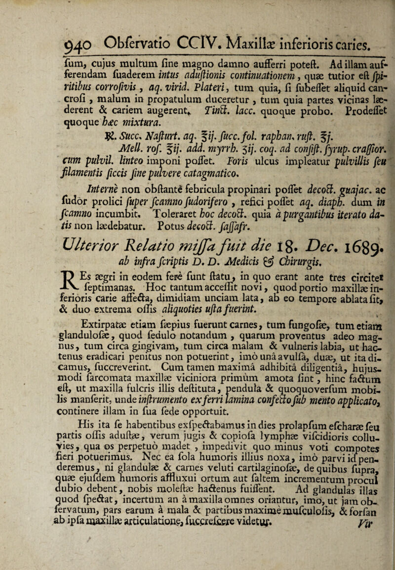 fum, cujus multum fine magno damno aufferri poteft. Ad illam auf- ferendam fuaderem intus aduftionis continuationem , quae tutior eft /pi- ritibus corrofivis, aq. virid. Plateri, tum quia, fi fubeflet aliquid can- crofi , malum in propatulum duceretur , tum quia partes vicinas lae¬ derent & cariem augerent* lacc. quoque probo. Prodeflet quoque h&c mixtura. R. Suce. Nafturt. aq* f ij.fucc.fol. raphan, ruft. §/. Meli. rof. %ij. add. myrrb. $ij. coq. ad conjift. fyrup. crafflor, cum pulvil. linteo imponi poflet. Foris ulcus impleatur pulvillis feu filamentis ficcis fine pulvere catagmatico. Interne non obftante febricula propinari poflet decoft. guajac. ac fudor prolici fuper fcamno fudorifero , refici poflet aq. diaph. dum in fcamno incumbit. Toleraret hoc decoft. quia a purgantibus iterato da- tis non laedebatur. Potus decoff. fajjafr. Ulterior Relatio mijja fuit die 18. Dec. 1689» ab infra feriptis D. D. Medicis & Chirurgis, REs aegri in eodem fere funt flatu, in quo erant ante tres circite® feptimanas. Hoc tantum acceffit novi, quod portio maxillae in¬ ferioris carie affeda, dimidiam unciam lata, ab eo tempore ablata fit* & duo extrema offis aliquoties ufta fuerint. Extirpatae etiam faepius fuerunt carnes, tum fungofie, tum etiam glandulofae, quod fedulo notandum , quarum proventus adeo mag¬ nus , tum circa gingivam, tum circa malam & vulneris labia, ut hac¬ tenus eradicari penitus non potuerint, imo unaavuifa, duae, ut ita di¬ camus, fuccreverint. Cum tamen maxima adhibita diligentia, hujus¬ modi farcomata maxillae viciniora primum amota fint, hinc fadum eft, ut maxilla fulcris illis deftituta, pendula & quoquoverfum mobi¬ lis manferit, unde inflrumento ex ferri lamina confectofub mento applicato, continere illam in fua fede opportuit. His ita fe habentibus exfpedabamus in dies prolapfum efcharaefeu partis offis aduftae, verum jugis & copiofa lymphae vifeidioris collu¬ vies, qua qs perpetuo madet , impedivit quo minus voti compotes fieri potuerimus. Nec ea fola humoris illius noxa, imo parvi id pen¬ deremus , ni glandulae & carnes veluti cartilaginofae, de quibus fupra, quae ejufdem humoris affluxui ortum aut faltem incrementum procul dubio debent, nobis moleftae hadenus fuiflent. Ad glandulas illas quod (pedat, incertum an a maxilla omnes oriantur, imo, ut jamob- feryatum, pars earum a mala & partibus maxime mufculolis, dforfan ab ip fa max illse articulatione, fuccrdiere videtuf. y&
