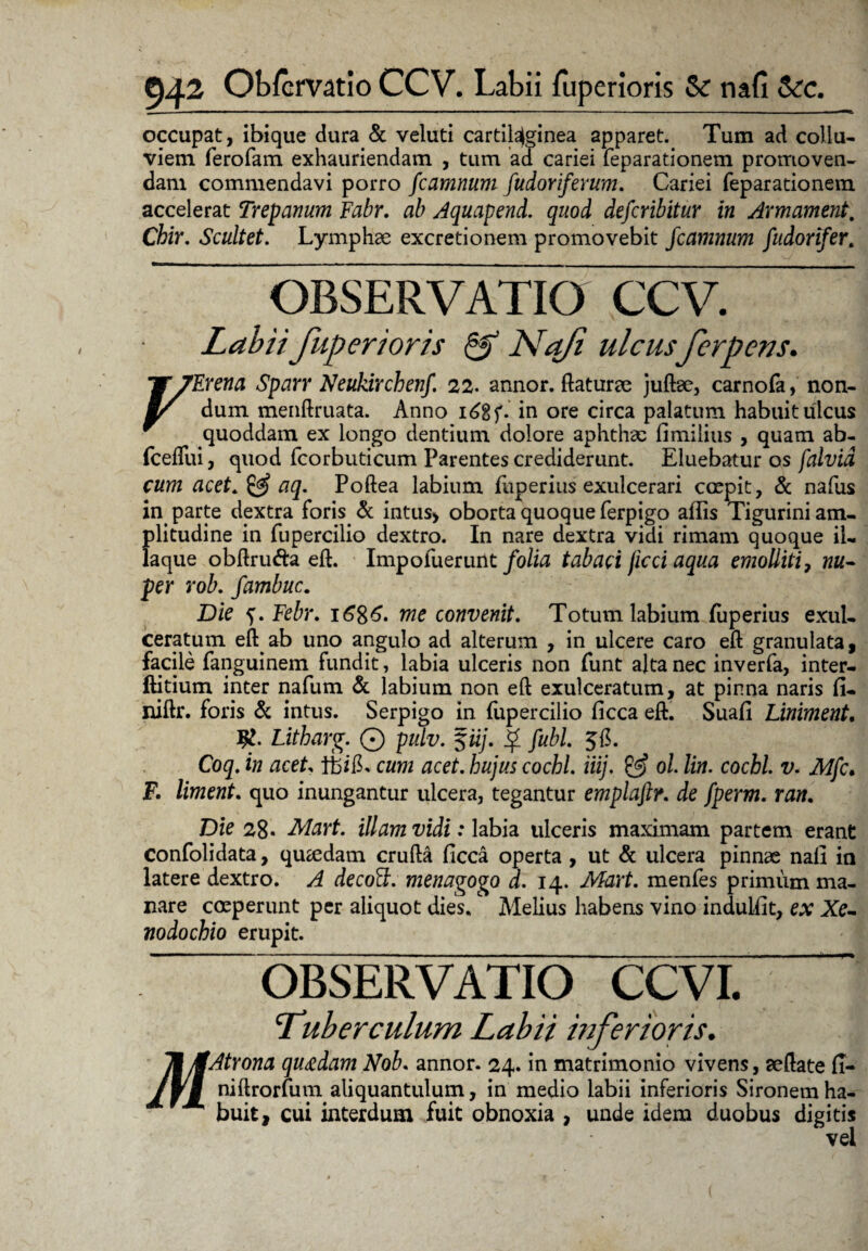occupat, ibique dura & veluti cartilaginea apparet. Tum ad collu¬ viem ferofam exhauriendam , tum ad cariei feparationem promoven¬ dam commendavi porro fcamnum fudoriferum. Cariei feparationem accelerat Trepanum Fabr. ab Aquapend. quod defcribitur in Armament, Chir. Scultet. Lymphae excretionem promovebit fcamnum fudorifer. OBSERVATIO CCV. Labii fuperioris & Na/i ulcus ferp ens. V TErena Sparr Neukirchetif. 22. annor, flaturae juftae, carnofa, non- m/ dum menftruata. Anno i£gf. in ore circa palatum habuit ulcus * quoddam ex longo dentium dolore aphthae fimilius , quam ab- fceflui, quod fcorbuticum Parentes crediderunt. Eluebatur os falvid cum acet. & aq. Poftea labium fiiperius exulcerari coepit, & nafus in parte dextra foris & intus, oborta quoque ferpigo aflis Tigurini am¬ plitudine in fupercilio dextro. In nare dextra vidi rimam quoque il- laque obftru&a eft. Impoluerunt folia tabaci jicci aqua emolliti, nu- per rob. fambuc. Die Febr. i6%6. me convenit. Totum labium fliperius exul¬ ceratum eft^ab uno angulo ad alterum , in ulcere caro eft granulata, facile fanguinem fundit, labia ulceris non funt alta nec inverfa, inter- ftitium inter nafum & labium non eft exulceratum, at pinna naris fi- niftr. foris & intus. Serpigo in fupercilio ficca eft. Suafi Liniment, Litharg. © pulv. §iij. $ fubL Coq. in acet cum acet. hujus cochl. iiij. & ol lin. cocbl. v. Mfc. F. liment. quo inungantur ulcera, tegantur emplaftr. de fperm. ran. Die 28« Maxt, illam vidi: labia ulceris maximam partem erant confolidata, quaedam crufta ficca operta , ut & ulcera pinnae nall in latere dextro. A decoFt. menagogo d. 14. Mart. menfes primum ma¬ nare coeperunt per aliquot dies. Melius habens vino indulfit, ex Xe¬ nodochio erupit. “ OBSERVATIO CCVL Tuberculum Labii inferioris. Atrona quadam Nob. annor. 24. in matrimonio vivens, aeftate fi- niftrorfum aliquantulum, in medio labii inferioris Sironemha¬ buit, cui interdum fuit obnoxia , unde idem duobus digitis vel M