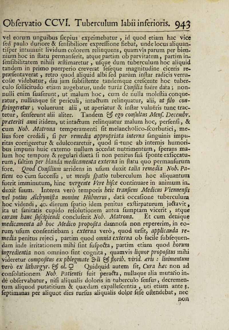 vel eorum unguibus faepius exprimebatur , id quod etiam hac vice fed paulo duriore & fenfibiliore expreflione fiebat, unde locus aliquan- tifper intumuit lividum colorem relinquens, quamvis parum per bien¬ nium hoc in ftatu permanferit, atque partim ob parvitatem, partim in- fenfibilitatem nihili aeftimaretur , ufque dum tuberculum hoc aliquid tandem in primo puerperio creverat feieque magnitudine ciceris re- praefentaverat , retro quod aliquid albi fed parum inftar radicis verru- cofae videbatur, diu jam fubfiftente tandem que crefcente hoc tuber¬ culo foilicitudo etiam augebatur, unde varia Conjilia fuere data; non¬ nulli enim fuaferunt, ut malum hoc, cum de nulla moleftiaconque¬ ratur, nulliusque fit periculi, inta&um relinquatur, alii, ut filo con- firingeretur ; voluerunt alii, ut aperiatur & inftar vulneris tunc trac¬ tetur, fenferunt alii aliter. Tandem & ego confultus Menfi Decembr. pr£teriti anni itidem, ut intactum relinquatur malum hoc, perfenfi, & cum Nob. Matrona temperamenti fit melancholico-fcorbutici, me¬ lius fore credidi, fi per remedia appropriata interna fanguinis impu¬ ritas corrigeretur & edulcoraretur, quod iTtunc ab internis humori¬ bus impuris huic externo nullum accedat nutrimentum, fperans ma¬ lum hoc tempore & regulari diaeta fi non penitus fua fponte exficcatu- rum, faltim per blanda medicamenta externa in ftatu quo permanfurum fore» Quod Confilium arridens in ufum duxit talia remedia Nob. Pa¬ tiens eo cum fucceftli , ut menfis fpatio tuberculum hoc aliquantum fuerit imminutum, hinc vergente Vere hifce continuare in animum in* duxit fuum. Interea vero temporis heic tranfiens Medicus Fiennenfis vel potius Akhymifla nomine Hiibnerus, data occafione tuberculum hoc videndi, 40. dierum fpatio idem penitus exftirpaturum ja<ftavit, ita ut fanitatis cupido refolutionem antea fumptam vicerit , atque curam hanc fufcipiendi concluferit Nob. Matrona. Et cum denique medicamenta ab hoc Medico propofita damnofa non repererim, in eo¬ rum ufum confentiebam externa vero, quod urfit, applicanda re~ media penitus rejeci, partim quod omnia externa ob facile fubfequen- dam inde irritationem mihi fint fufpe&a, partim etiam quod horum ingredientia non omnino fint cognita , quamvis liquor propojitus mihi videretur compofitus ex phlegmate &li & florib. virid. £ris : linimentum vero ex lithargyr. & ol. g Quidquid autem fit. Cura h£c non ad confolationem Nob. Patientis fuit pera&a, nullaque alia mutafio in¬ de obfervabatur, nifi aliqualis doloris in tuberculo fenfus, decremen¬ tum aliquod putatitium & quaedam expallefcentia , uti etiam ante 3. feptimanas per aliquot dies rurfus aliqualis dolor fefe oftendebat, nec no n