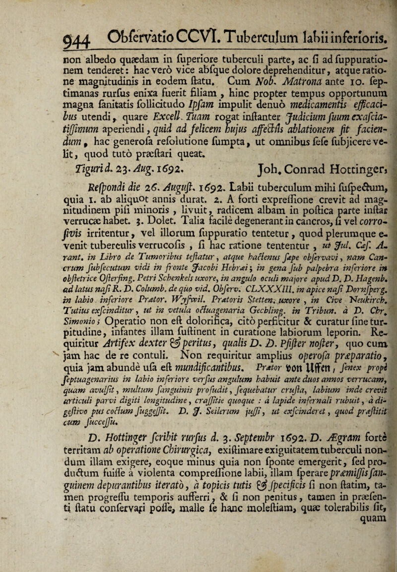 non albedo quaedam in fuperiore tuberculi parte, ac fi ad fuppuratio- nem tenderet: hac vero vice abfque dolore deprehenditur, atque ratio¬ ne magnitudinis in eodem datu, Cum Nob. Matrona ante io. fep- timanas rurfus enixa fuerit filiam , hinc propter tempus opportunum magna fanitatis follidtudo Ipfam impulit denuo medicamentis efficaci¬ bus utendi r quare Excell. Tuam rogat indanter Judicium fuum exafcia- tiffimum aperiendi, quid ad felicem hujus affeafU ablationem fit facien¬ dum , hac generofa refolutione fumpta, ut omnibus fefe fubjicere ve¬ lit, quod tuto praedari queat, Tigurid. 23. Aug. 1^92, Joh# Conrad Hottinger> Refpondi die 26. Augufi, 1692. Labii tuberculum milii fufpe&um, quia 1. ab aliquot annis durat, a. A forti exprefiione crevit ad mag¬ nitudinem pili minoris , livuit, radicem albam in podica parte indar verrucae habet. 3. Dolet. Talia facile degenerant in cancros, fi vel corro- fivis irritentur, vel illorum fuppuratio tentetur , quod plerumque e- venit tuberculis verrucofis , fi hac ratione tententur , ut fful% Gefi A- rant. in Libro de Tumoribus tejiatur, atque kattenus fepe obfervavi, nam Can¬ crum fubfecutmn vidi in fronte ffacobi Hebrai $ in ge?ja fub palpebra inferiore in obfietrice Ofierfing. Petri Schenkels uxore, in angulo oculi majore apud V. T. Hagenb• ad latus najl R. J). Columb. de quo vid, Obferv, CLXXXlll. in apice naji JDornJperg. in labio inferiore Preetor. Wyfvoil, Pratoris Stetten. uxore , in Cive 'Neukirch. Tutius exfcinditur, ut in vetula ottuagenaria Gecbling. in Tribun. a JD. Cbr. Simonio i Operatio non ed dolorifica, cito perficitur & curatur fine tur¬ pitudine, infantes illam fudinent in curatione labiorum leporin. Re¬ quiritur Artifex dexter & peritus, qualis D. D. Pfifter nofter, quo cum jam hac de re contuli. Non requiritur amplius operofa pr£paratio, quia jam abunde ufa ed mundificantibus. Prator fcott Uffetl / fenex propi feptuagenarius in labio inferiore verfus angulum habuit ante duos annos verrucam, quam avulfit, multum fanguinis profudit, fequebatur crufia, labium inde crevit articuli parvi digiti longitudine, crajjitie quoque : d lapide infernali rubuit, d di- gefiivo pus cotium fuggejjit. T. Seilerum jujfi, ut exfcinderet, quod pneflitit cum fuccejfu. D. Hottinger fcribit rurfus d. 3. Septembr 1692. D. ALgram forte territam ab operatione Chirurgica, exidimare exiguitatem tuberculi non¬ dum illam exigere, eoque minus quia non fponte emergerit, fedpro- dwdum fuifle a violenta comprefiione labii, illam fperarqpramiffisfan* guinem depurantibus iterato, d topicis tutis & fpecificis fi non datim, ta¬ men progredu temporis aufferri, & fi non penitus, tamen in prsefen- ti datu confervap poffe, malle fe hanc molediam, quae tolerabilis fit, - quam