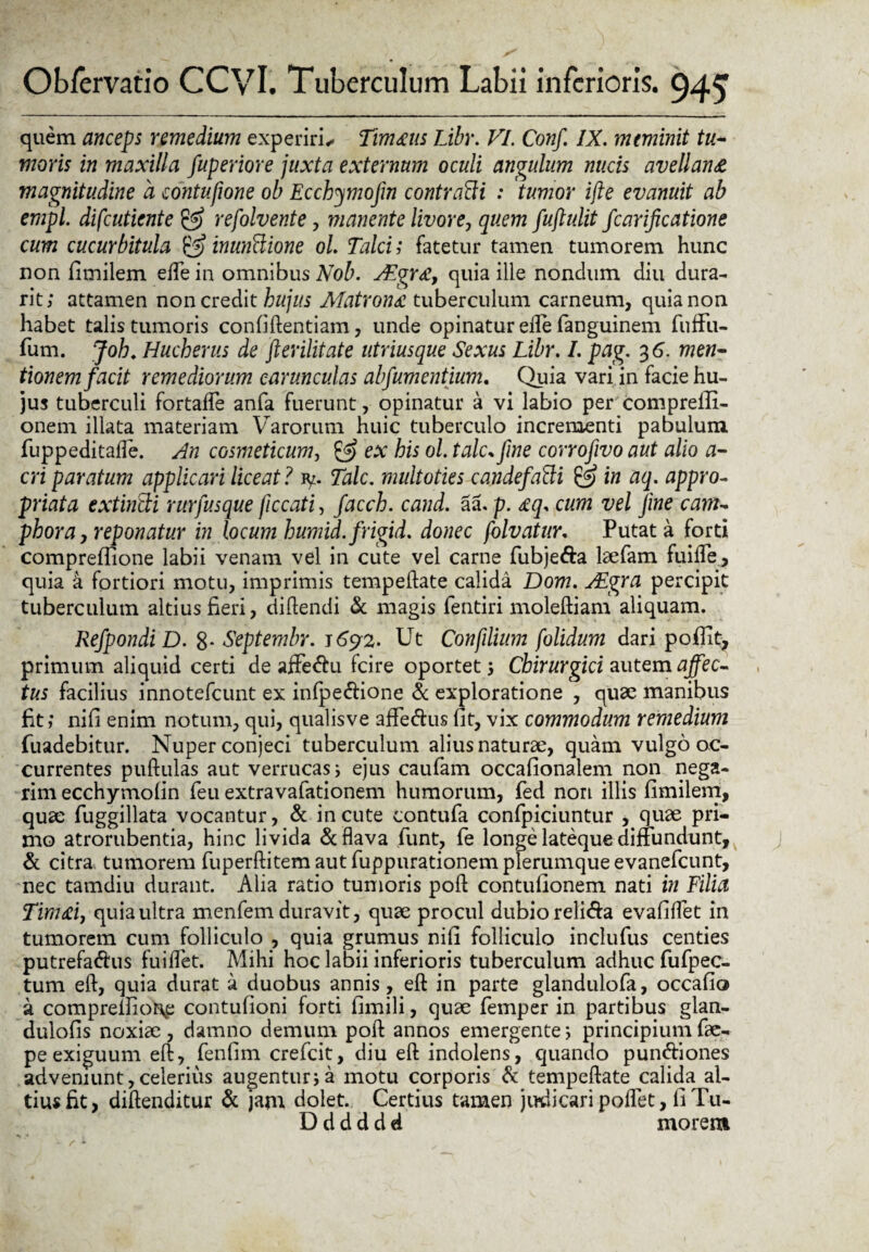 quem anceps remedium experiris Timaus Libr. VI. Conf. IX. meminit tu- moris in maxilla fuperiore juxta externum oculi angulum nucis avellana magnitudine a contufione ob Ecchymofm contradi : tumor ifle evanuit ab empl. difcutiente & refolvente , manente livore, quem fuflulit fcarificatione cum cucurbitula & inuntlione ol. Talci; fatetur tamen tumorem hunc non fimilem ede in omnibus Nob. AEgra, quia ille nondum diu dura- rit; attamen non credit hujus Matrona tuberculum carneum, quia non habet talis tumoris confidentiam, unde opinatur ede fianguinem fiuflfu- fum. Joh. Hucherus de fterilitate utriusque Sexus Libr. I. pag. 3 6. men¬ tionem facit remediorum carunculas abfumentium. Quia vari in facie hu¬ jus tuberculi fortafle anfa fuerunt, opinatur a vi labio per compreffi- onern illata materiam Varorum huic tuberculo incrementi pabulum fiuppeditade. An cosmeticum, & ex bis ol. tale* fine corrofivo aut alio a- cri paratum applicari liceat ? fy. Tale. multoties candefatti @ in aq. appro- priata extintti rurfusque jiccati, facch. cand. aa. p. aq* cum vel fine cam~ phora, reponatur in locum humid. frigid. donec folvatur, Putat a forti compreflione labii venam vel in cute vel carne fiubje&a laefiam fuiifie, quia a fortiori motu, imprimis tempeilate calida Dom. AEgra percipit tuberculum altius fieri, didendi & magis fentiri molediam aliquam. Refpondi D. 8- Septembr. 1692. Ut Confilium [olidum dari poffic, primum aliquid certi de affe&u fcire oportet 5 Chirurgici autem affec¬ tus facilius innotefeunt ex infpe&ione & exploratione , quae manibus fit; nifi enim notum, qui, qualisve affie&us fit, vix commodum remedium fiuadebitur. Nuper conjeci tuberculum alius naturae, quam vulgo oc¬ currentes pudulas aut verrucas; ejus caufam occafionalem non nega¬ rim ecchyrnofin feu extravafationem humorum, fed non illis fimilem, quae fuggillata vocantur, & in cute contufa confpiciuntur , quae pri¬ mo atrorubentia, hinc livida & flava fiunt, fie longe lateque diffundunt, & citra tumorem fiuperditem aut fiuppurationem plerumque evaneficunt, nec tamdiu durant. Alia ratio tumoris pod contufionem nati in Filia Timaiy quia ultra menfiem duravit, quae procul dubio reli&a evafidet in tumorem cum folliculo , quia grumus nifi folliculo inclufus centies putrefa<dus fuiflet. Mihi hoc labii inferioris tuberculum adhuc fiufipec- tum ed, quia durat a duobus annis, ed in parte glandulofia, occafio a compremor^e contufioni forti fimili, quae fiemper in partibus glan- dulofis noxiae, damno demum pod annos emergente; principium fae- pe exiguum ed, fienfim creficit, diu ed indolens, quando pun&iones adveniunt,celerius augentur;a motu corporis & tempedate calida al¬ tius fit, didenditur & jam dolet. Certius tamen judicari podet, fi Tu- D d d d d d morem