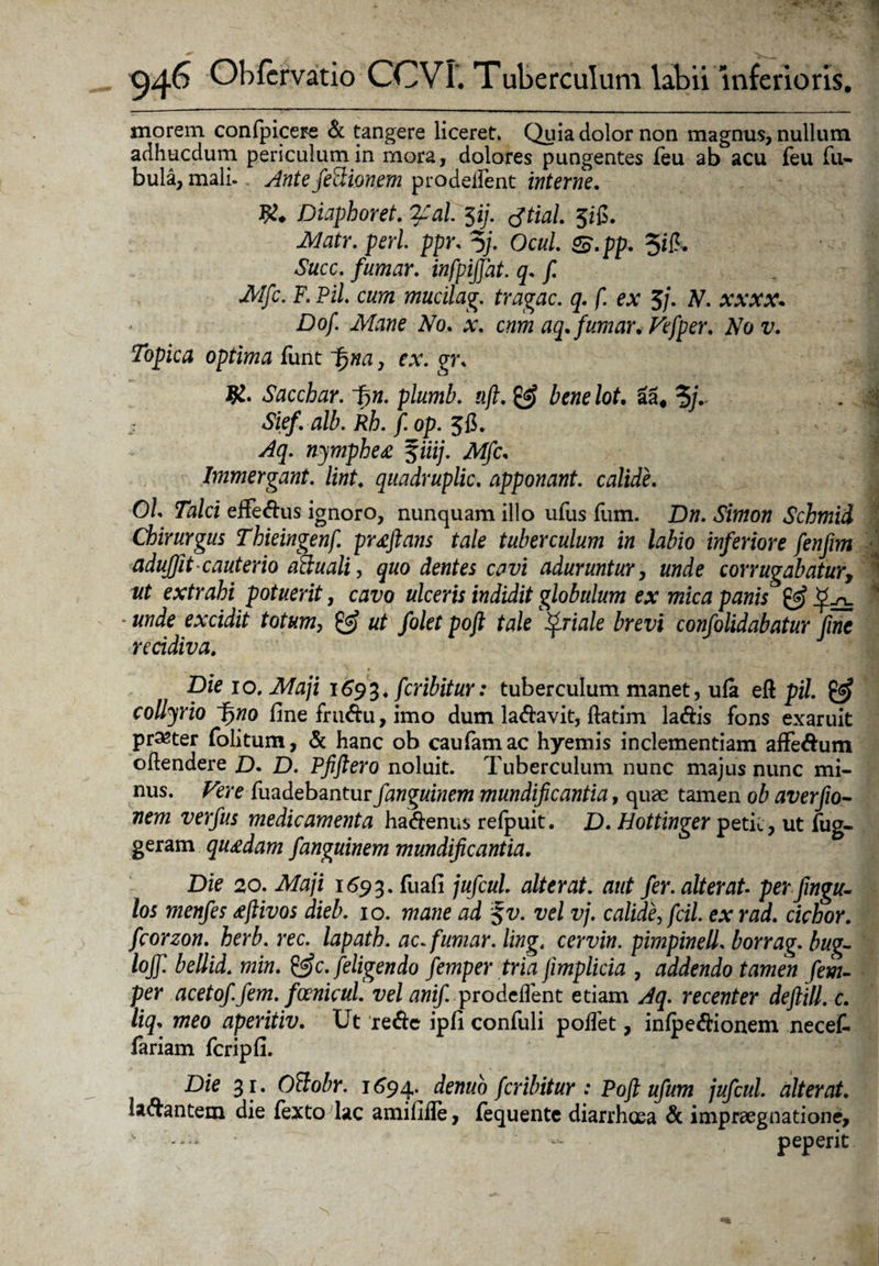 morem confpicere & tangere liceret. Quia dolor non magnus, nullum adhucdum periculum in mora, dolores pungentes feu ab acu feu Tu¬ bula, mali. Ante feSionem prodeffent interne. 9?* Diaphoret. qcal. 3ij. tftial. 3ifi. Matr. peri ppr, % Ocul &.pp. 5i& Aftcc. infpijjat. q- Mfc. F. Pii cum mucilag. tragac. q. f. ex 3/. A7, xxxx* Dof. Mane No. .v. cnm aq.fumar. Vefper. Nov. Topica optima funt ■fjwa, ex. gr* Sacchar. Fyn. plumb. uft. & benelot. aa# 3/V Siefi alb.kh. fi op. 3fi. v&y. nymphe £ f«i/. yWjfc, Immergant. lint. quadruplic. apponant, calide. O/. 7a/ci effe&us ignoro, nunquam illo ufus flim. Dw. Schmid Chirurgus Thieingenf. pr£ftans tale tuberculum in labio inferiore fenfim aduffit cauterio atiuali, quo dentes cavi aduruntur, corrugabatur, ut extrahi potuerit, cavo ulceris indidit globulum ex mica panis 0? _^.n_ * «wde excidit totum, & ut folet poft tale friate brevi confolidabatur fine recidiva. Die 10. Maji 1693. feribitur: tuberculum manet, ufa eft pii & collyrio Fyno fine fru&u, imo dum la&avit, ftatim la&is fons exaruit praeter folitum, & hanc ob caufamac hyemis inclementiam affe&um oftendere D- D. Pfiftero noluit. Tuberculum nunc majus nunc mi¬ nus. Vere fuadebantur fanguinem mundificantia, quae tamen ob averfio- nem verfus medicamenta ha&enus refpuit. D. Hottinger petit, ut fug- geram qu£dam fanguinem mundificantia. Die 20. Maji 1693. fuafi jufcul alterat, aut fer. alterat- perfwgu- los menfes £ftivos dieb. 10. mane ad %v. vel vj. calide, fcil. ex rad. ciebor, fcorzon. herb. rec. lapath. ac.fumar. ling. cervin. pimpinell. borrag. bug- lojfi bellid. min. &c. [eligendo fiemper tria fimplicia , addendo tamen fem- per acetoffem. foenicul vel anif. pro defient etiam Aq. recenter deflill. c. Hq* meo aperitiv. Ut re&e ipfi confuli polfet, inlpeftionem necet fariam fcripfi. Die 31. Oftobr. 1694.^ demo feribitur : Poft ufum jufcul. alterat. fa&antem die fexto lac amififie, fequente diarrhoea & impraegnatione, 11 - peperit