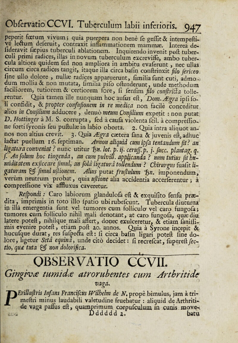peperit foetuin vivum; quia puerpera non bene le geffit& intempefti- ve lecrum deferuit, contraxit inflammationem mammae. Interea de- lideravit iaepius tuberculi ablationem. Inquirendo invenit poft tuber-* culi primi radices, illas in novum tuberculum excreviile, ambo tuber¬ cula altiora quidem fed non ampliora in ambitu evalerunt , nec ullas circum circa radices tangit, itaque illa circa bafin conftrinxit filo fericeo l]ne ullo dolore , nullae radices apparuerunt, fimiliafunt cuti, admo¬ dum mollia & non mutata, fimiha pilo oftenderunt, unde methodum faciliorem, tutiorem & certiorem fore, fi fenfim filo conftriSa tolle¬ rentur. Quia tamen ille nunquam hoc aufus eft, Dom.AZgra ipfifo-' li confidit, & propter confufionem in re medica non facile conceditur alios in Conjilium adducere , denuo meum Conjilium expetit : non putat D. Hottinger a M. S. corrupta, fed a caufa violenta fcll. a compreffio-; ne forti fyronis feu pullulae in labio oborta. 2. Quia intra aliquot an¬ nos non altius crevit. 3. Quia JEgra caetera fana & juvenis eft, adhuc latfat puellum 16. feptiman. Armon aliquid cumipfa tentandumfit? an ligatura conveniat ? nunc utitur ~§n. lot. p. ij. cerujjlp. /.fucc. piantag. q. f. Anfolum hoc tingenda, an cumpulvill. applicanda ? num tutius fithu- miditatem exficcare fimul, an fold ligatura tollendum ? Chirurgus fuafit li¬ gaturam & fimul uftionem. Alius putat fruftulum 1>n. imponendum, verum neutrum probat, quia uftione alia accidentia accerferentur ; a comprefiione vix affluxus caveretur. Refpondi: Caro labiorum glandulola eft & cxquifito feniu prae¬ dita , imprimis in toto illo fpatio ubi rubefcunt. Tubercula diuturna in illa emergentia funt vel tumores cum folliculo- vel caro fungofa; tumores cum folliculo nihil mali denotant, at caro fungofa, quae diu latere poteft, nihilque mali affert, donec exulceretur, & etiam faniffi- mis evenire poteft, etiam poft 20. annos. Quia a Syrone incepit & hucufque durat, res fufpe&a eft: fi circa bafin ligari poteft fine do- lore, ligetur Setd equina, unde cito decidet: fi recrefcat, fupereft/ec- tio,qu£ tuta & non dolorifica. ---— u— _j, OBSERVATIO CCVII. Gingiva tumida atrorubentes cum Arthritide PErilluftris Infans Francifcus TVilhelm de N, prope bimulus, jam a tri¬ me ftri minus laudabili valetudine fruebatur : aliquid de Arthriti¬ de vaga paffus eft, quamprimum corpufculum in cunis.move-v Dddddd 2. batu
