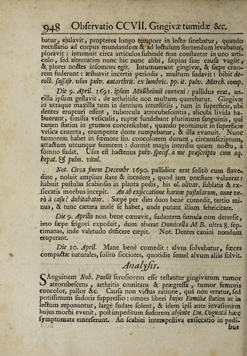 batur, ejulavit, propterea longo tempore in ledo finebatur, quando necelTario ad corpus mundandum & ad ledulum demendum levabatur, ploravit : intumuit circa articulos fubinde non condanter in uno arti¬ culo, fed alternatim nunc hic nunc alibi, faepius fine caufa vagiit, & plures nodes infomnes egit. Intumuerunt gingivae, & fiepe cruo- rem fuderunt: aeduavit incertis periodis , multum fudavit: bibit de- cott. fajjafr. ufus pulv. antarthrit. ex lumbric. pp. it. pulv. Marcb. comp. Die 9. ApYil. 1691. ipfum MUllheimii conveni: pallidus erat, an¬ cilla ipfum gedavit, de arthritide non multum querebatur. Gingivae in utraque maxilla tum in dentium interditiis , tum in fuperficie, ubi dentes erupturi edent, tubercula atrorubefcentia, alicubi livida ha¬ buerunt , fimilia veficulis, ruptae fundebant plurimum (anguinis, qui tamen datim in grumos concrefcebat, quando prominuit in fuperficie vefica cruenta, erumpente dente rumpebatur, & illa evanuit. Nunc tumorem habet in fremore fin. concolorem durum , circumfcriptum, attadum utcunque ferentem : dormit magis interdiu quam nodu, a fomno fudat. Ufus ed hadenus pulv. fpecif. a me pr<efcripto cum aq. hepat. & pulm. vitul. Not. Circa finem Decembr 1690. pallidior erat folito cum flave- dine , noluit amplius (lare & incedere , quod jam praedare valuerat: Habuit pudulas fcabiofas in planta pedis, his oL olivar. (iiblatis & ex- ficcatis morbus incepit. An ab exjiccatione harum puftularum, anne ve¬ ro a cafu ? dubitabatur. Saepe per dies duos bene comedit, tertio mi¬ nus, & tunc caetera male fe habet, unde putant illum febricitare. Die 9. Aprilis non bene crenavit, fudantem famula non deterfit, imo faepe frigori expofuit, dum aberat Domicella M.B. ultra8.fep- timanas, inde valetudo deficere caepit. Not. Dentes canini nondum eruperant. Die 10. April. Mane bene comedit : alvus folvebatur, freces compadae naturales, folito ficciores, quotidie femel alvum alias folvit. Analyjls. C Anguinem Nob. Puelli ferofiorem ede tedantur gingivarum tumor ^ atrorubefcens , arthritis comitans & praegrelfa , tumor femoris concolor, pallor &c. Caufa non vidus ratione, qua non erratur, fed potillimum fudoris fupprefiio: omnes liberi hujus Famili£ datim ac in ledum reponuntur, large fudare folent, & idem ipfi ante invafionem hujus morbi evenit, pod impeditum fudorem abfente Dn. Cognata haec fymptomata emerferunt. An fcabiei intempediva exficcatio in pedi- ' * bu$