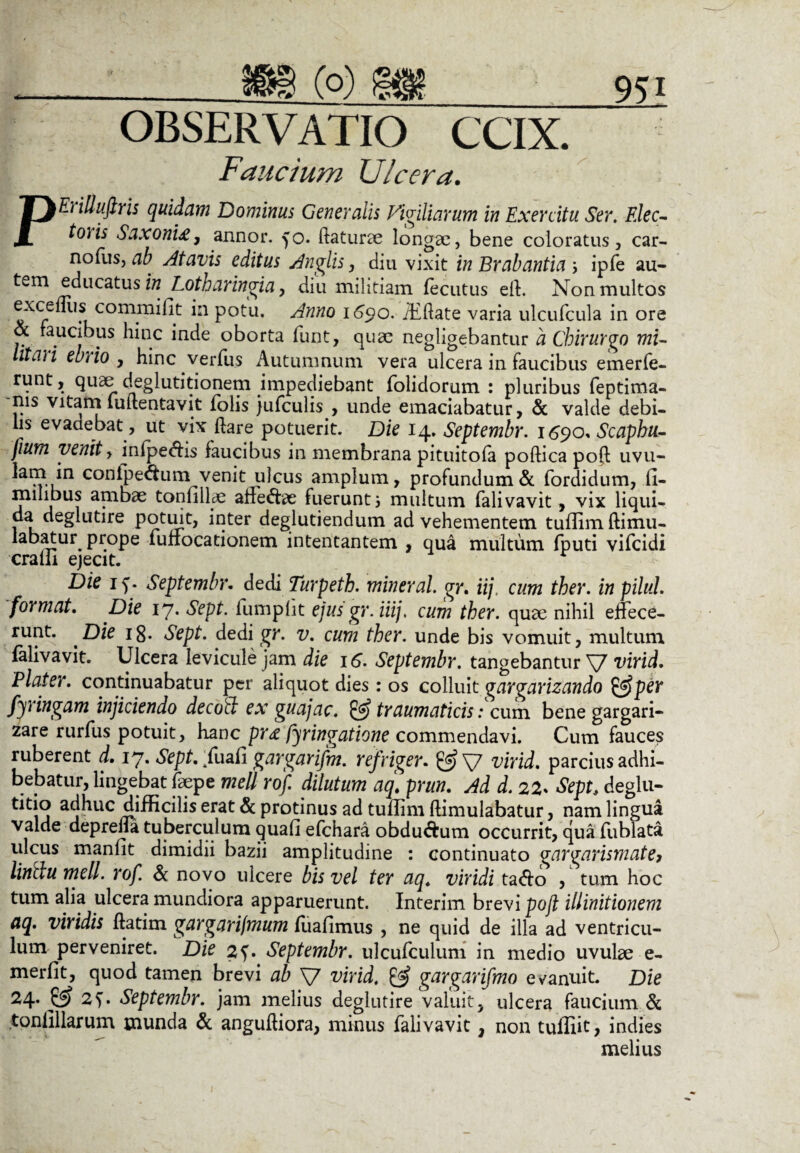 . _381 (o) §98_951 OBSERVATIO CCIX. Faucium Ulcera. PE) illufiris quidam Dominus Generalis Vigiliarum in Exercitu Ser. Elee- t°)is Saxoni*, annor, fo. daturae longae, bene coloratus, car- nofus, ab atavis editus Rugiis, diu vixit in Brabantia ; ipfe au- tv.m educatus in Lotharingia, diu militiam fecutus eff Non multos excefllis commifit in potu. Anno 1690. iEffate varia ulcufcula in ore & faucibus hinc inde oborta funt, quae negligebantur a Chirurgo mu litari ebrio , hinc verfus Autumnum vera ulcera in faucibus emerfe- runt, quae deglutitionem impediebant folidorum : pluribus feptima- nis vitarn luitentavit folis jufculis , unde emaciabatur, & valde debi¬ lis evadebat , ut vix dare potuerit. Die 14. Septembr. 1690* Scapbu- fium venit, infpedhs faucibus in membrana pituitofa podica pod uvu- confpe&um_venit ulcus amplum, profundum& fordidum, fi- mihbus ambae tonnllae affeffae fuerunt i multum falivavit, vix liqui¬ da deglutire potuit, inter deglutiendum ad vehementem tuflim ftimu- labatur^ prope lufiocationem intentantem , qua multum fputi vifeidi cralli ejecit. Die 1 v Septembr. dedi Turpeth. mineral. gr. iij, cum ther. in piluL format. Die 17. Sept. fumplit ejusgr.iiij. cum ther. quae nihil effece¬ runt. Die ig. Sept. dedi gr. v. cum ther. unde bis vomuit, multum falivavit. Ulcera levicule jam die 16. Septembr. tangebantur V virid. Plater. continuabatur per aliquot dies: os colluit gargarizando &per fyringam injiciendo decod ex guajac. & traumaticis: cum bene gargari¬ zare rurfus potuit, hanc pr& fyringatione commendavi. Cum fauces ruberent d. 17. Sept. ffuafi gargarifm. ref 'riger. & V virid. parcius adhi¬ bebatur, lingebat faepe meli rof. dilutum aqt prun. Ad d. 22* Sepe deglu¬ bo a j^uc djfficilis erat & protinus ad tullim dimulabatur, nam lingua valde deprefla tuberculum quali efchara obdu&um occurrit, qua fiablata ulcus manlit dimidii bazii amplitudine : continuato gargarismatef linitu meli. rof. & novo ulcere bis vel ter aq. viridi taffo , tum hoc tum alia ulcera mundiora apparuerunt. Interim brevi poft illinitionem aq. viridis ftatim gargari/mum luafimus , ne quid de illa ad ventricu¬ lum perveniret. Die 2Septembr. ulcufculum in medio uvulae e- merfit, quod tamen brevi ab V virid, & gargarifmo evanuit. Die 24.^ Septembr. jam melius deglutire valuit, ulcera faucium & tonlillarum munda & angudiora, minus falivavit, non tulliit, indies melius