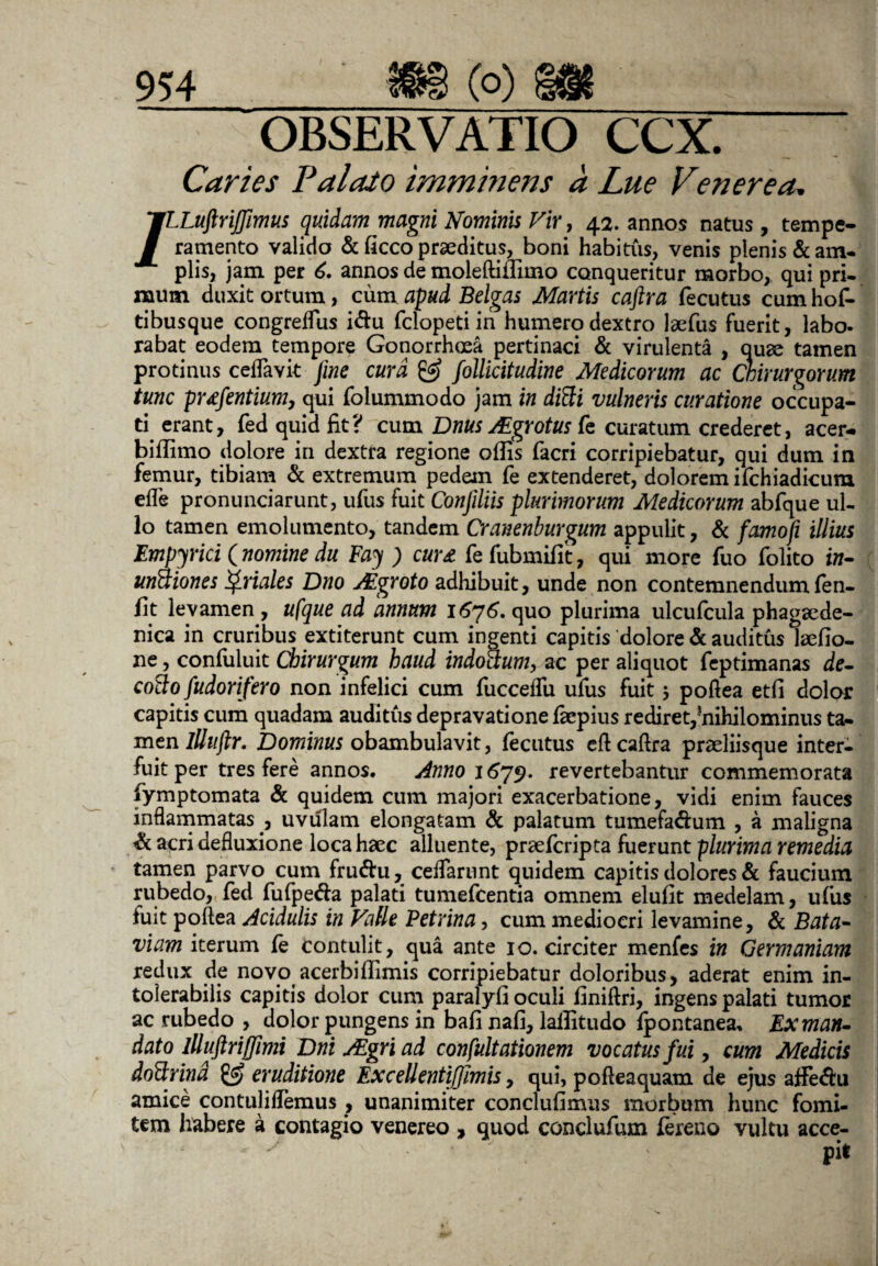 OBSERVATIO CCX. Caries PalaJo imminens a Lue Venerea, /.Luftrijjimus quidam magni Nominis Vir, 42. annos natus, tempe¬ ramento valido & ficco praeditus, boni habitus, venis plenis & am¬ plis, jam per 6. annos de moleftiffimo conqueritur morbo, qui pri¬ mum duxit ortum, cum apud Belgas Martis caftra fecutus cum hof- tibusque congreffus i&u fclopeti in humero dextro laefus fuerit, labo- rabat eodem tempore Gonorrhoea pertinaci & virulenta , auae tamen protinus ceffavit fme cura & follicitudine Medicorum ac Chirurgorum tunc prtfentium, qui folummodo jam in ditti vulneris curatione occupa¬ ti erant, fed quid fit? cum Dnus JEgrotus fe curatum crederet, acer- biflimo dolore in dextra regione offis facri corripiebatur, qui dum in femur, tibiam & extremum pedem fe extenderet, dolorem ifchiadicum efle pronunciarunt, ufus fuit Conjiliis plurimorum Medicorum abfque ul¬ lo tamen emolumento, tandem Cranenburgum appulit, & famofi illius Empjrici ( nomine du Fay ) cur £ fe fubmifit, qui more fuo folito in- unftiones Qriales Dno Mgroto adhibuit, unde non contemnendum fen- fit levamen , ufque ad annum 1676. quo plurima ulcufcula phagaede- nica in cruribus extiterunt cum ingenti capitis dolore & auditus laefio- ne, confuluit Chirurgum haud indottum, ac per aliquot feptimanas de- colIo fudorifero non infelici cum fucceffu ufus fuit 5 poftea etfi dolor capitis cum quadam auditus depravatione fkpius rediret,?nihilominus ta¬ men lUuftr. Dominus obambulavit, fecutus cft caftra praeliisque inter¬ fuit per tres fere annos. Anno 167$, revertebantur commemorata fymptomata & quidem cum majori exacerbatione, vidi enim fauces inflammatas , uvulam elongatam & palatum tumefa&um , a maligna & acri defluxione loca haec alluente, praefcripta fuerunt plurima remedia tamen parvo cum fru&u, ceflarunt quidem capitis dolores & faucium rubedo, fed fufpe&a palati tumefcentia omnem elufit medelam, ufus fuit poftea Acidulis in Falle Petrina, cum mediocri levamine, & Bata- viam iterum fe contulit, qua ante 10. circiter menfes in Germaniam redux de novo acerbiffimis corripiebatur doloribus, aderat enim in¬ tolerabilis capitis dolor cum paralyfi oculi finiftri, ingens palati tumor ac rubedo , dolor pungens in bafi nafi, laffitudo fpontanea* Exman- dato llluftriffimi Dni AEgri ad confultationem vocatus fui, cum Medicis doffrind & eruditione ExceUentifllmis, qui, pofteaquam de ejus affe<ftu amice contuliflemus , unanimiter conclufimus morbum hunc fomi¬ tem habere a contagio venereo , quod conclufum fereno vultu acce¬ pit
