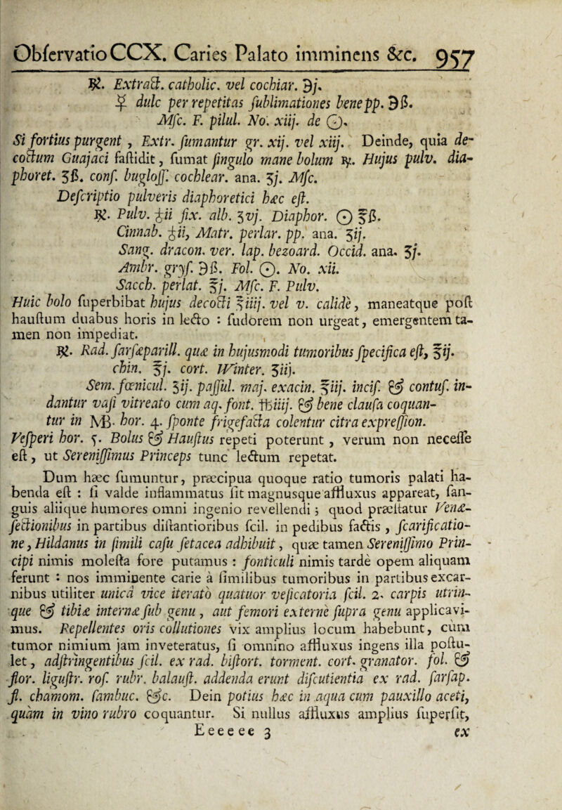 ExtraFt. catbolic. vel cochiar. 9j\ ditlc per repetitas fublimationes benepp. 95. Mfc. F. pilul No. xiij. de 0. Si fortius purgent , Extr. fumantur gr.xij. vel xiij. Deinde, quia de~ cotium Guajaci faftidit, fumat fmguio mane bolum ly. pulv. dia- phoret. 3$, cow/. buglojf. cochlear, ana. 3/. Defcriptio pulveris diaphoretici hac eft. J£. Pulv. fii fix. alb. $vj. Diaphor. Q ffi. Cinnab. £iif Matr. periar, pp. ana. 3//. «Stowg. dracon. lap. bezoard. Occid. ana. 5/. Ambr. gry/. 9fi. Fol ©. No. xii. Sacch. perlat. f/. /lf/c. F. Pulv. Huic bolo fuperbibat hujus decoffi 3iiij.vel v. calide, maneatque poft hauftum duabus horis in le<fto : fudorem non urgeat, emergentem ta¬ men non impediat. Rad. farfaparill. qua in hujusmodi tumoribus fpecifica eft, 3ij. chin. 3/. cort. IVinter. 3«j. Sem.fcenicul. $ij. pajful. maj, exacin. %iij. incif. & contuf in¬ dantur vaji vitreato cum aq.font. \hiiij. & bene claufa coquan¬ tur in M3. hor. 4. fpont e frige fati a colentur citra exprefion. Vefperi hor. 5. Bolus £5 Hauftus repeti poterunt, verum non neceiTe eft, ut Sereniffimus Princeps tunc le&um repetat. Dum haec fumuntur, praecipua quoque ratio tumoris palati ha¬ benda eft : ll valde inflammatus lit magnusque afHuxus appareat, fan- guis aliique humores omni ingenio revellendi; quod prae itatur Vena- fedtionibus in partibus diftantioribus fcil. in pedibus fa&is, fcarificatio- ne, Hildanus in fimili cafu fetacea adhibuit, quae tamen Sereniffimo Prin¬ cipi nimis molefta fore putamus : fonticuli nimis tarde opem aliquam ferunt : nos imminente carie a limilibus tumoribus in partibus excar- nibus utiliter unica vice iterato quatuor veficatoria fcil. 2* carpis utrin- que & tibia internafub genu , aut femori externe fupra genu applicavi¬ mus. Repellentes oris collutiones Vix amplius locum habebunt, cum tumor nimium jam inveteratus, li omnino afHuxus ingens illa poftu- let, adftnngentibus fcil. ex rad. biftort. torment. cort. granator. fol & flor, liguftr. rof rubr. balauft. addenda erunt difeutientia ex rad. farfap. jl. chamom. fambuc. &c. Dein potius hac in aqua cum pauxillo aceti, quam in vino rubro coquantur. Si. nullus afHuxus amplius fuperlit, x Eeeeee 3 ex