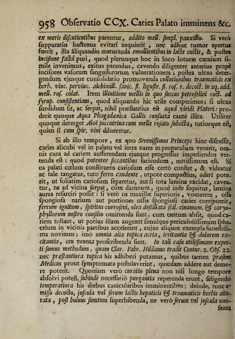 ex meris difeutientibus parentur, addito meli. fimpl. pauxillo. Si vero fuppuratio ha&enus evitari nequierit , nec adhuc tumor apertus fuerit, illa aliquandiu maturanda emollientibus in latte cottis, & poftea incifione fa&d puri, quod plerunque hoc in loco loturae carnium li- mile invenimus, exitus parandus, cavendo diligenter anterius prop£ incifores vaforum fanguiferorum vulnerationem ; poftea ulcus deter- fendum ejusque confolidatio promovenda collutionibus traumaticis ex erb, vine. pervinc. alchimill. fanic. fi. liguftr.fi. rof. r. decott. in aq.add. meli. rof. colat Item illinitione mellis in quo fuccus petrofelini coS. ad fyrup. confiftentiam, quod aliquando hic utile comperimus; fi ulcus fordidum fit, ac ferpat, nihil praeftantius eft aqua viridi Plateri: pro¬ derit quoque Aqua Phagadanica Gallis confueta caute illita. Utiliter quoque deterget AloeJoccotrinacum meile rojato fuba3;a> tutiorque eft, quam fi cumfpir. vini dilueretur. Si ab illo tempore , ex quo SereniJJimus Princeps hinc difceffit, caries alicubi vel in palato vel intra nares in propatulum venerit, om¬ nis cura ad cariem aufferendam ejusque progrefius impediendos ver¬ tenda eft : quod potenter ficcantibus faciendum , notifiimum eft. Si os palati coelum conftituens cariofum ede certo conftet , & videatur ac tale tangatur, tuto ferro candente , utpote compadius, aduri pote¬ rit, ut foliatim cariofum feparetur, aut fi tota lamina excidat, cavea¬ tur, ne ad vicina ferpat, cum damnum, quod inde fequitur, lamina aurea refarciri poffit : fi vero os maxillae fuperioris, vomerem , ofta fpongiofa narium aut portiones ollis fpongiofi caries corripuerit, ferrum ignitum, fpiritus corrofivf olea deftillata fcil. cinamom. & caryo- phyllorum noftro conjilio omittenda funt, cum tantum abfit, quod ca¬ riem tollant, ut potius illam augeantfimulquepericulofiflimum fpha- celum in vicinis partibus accelerent, cujus aliquot exempla funeftilli- ma novimus} imo omnia alia topica acria, irritantia & dolorem ex¬ citantia , ceu venena profcribenda funt. In tali cafu utiliffimam exper¬ ti fumus methodum, quam Clar. Fabr. Htldanus tradit Centur. 2. Obf 22. nec praftantiora topica his adhiberi putamus, quibus tamen pr^fens Medicus prout fymptomata poftulaverint, quaedam addere aut deme¬ re poterit. Quoniam vero curatio plena non nifi longo tempore abfolvi poteft,/«fede neceflario purgantia repetenda erunt, feligendo temperatiora his diebus canicularibus imminentibus; deinde, tunc 0- mijjo decotto, jufcula vel ferum laBis hepaticis traumaticis herbis alte- rata , poft bolum fumtum fuperbibenda, ne vero ferum vel jufcula nau- feam