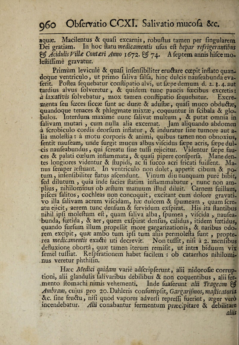 aquae. Macilentus & quafi excarnis, robuftus tamen per lingularem Dei gratiam. In hoc ftatu medicamentis ufus eft hepar refrigerantibus & Acidulis Villz Cont&ri Anno 74* A feptem annis hifcemo- leftiflime gravatur. Primum levicule & quafi infenfibiliter eru&are coepit inflato quan¬ doque ventriculo, ut primo faliva falfa, hinc dulcis naufeabunda eva- ferit. Poftea fequebatur conftipatio alvi, ut faepe demum d. z. 4. aut tardius alvus folveretur , & quidem tunc paucis faecibus excretis: a laxativis folvebatur, mox tamen conftipatio fequebatur. Excre¬ menta feu foeces ficcae funt ac durae & aduftae, quafi muco obdu&ae, quandoque tenaces & phlegmate mixtae, coquuntur in fcibala & glo¬ bulos. Interdum maxime nunc falivat multum , & putat omnia in falivam mutari , cum nulla alia excernat. Jam aliquando abdomen a fcrobiculo cordis deorfum inflatur , & induratur fine tumore aut a- lia moleftia: a motu corporis & animi, quibus tamen non obnoxius, fentit naufeam, unde furgit mucus albus vifcidus faepe acris, faepe dul- -cis naufeabundus, qui fcreatu fine tufii rejicitur. Videntur faepe fau¬ ces & palati coelum inflammata, & quafi pipere confperfa. Mane den¬ tes longiores videntur & ftupidi, ac fi fucco acri fricati fuiflent. Ma¬ nus femper aeftuant. In ventriculo non dolet, appetit cibum & po¬ tum, infenfibiliter flatus afcendunt. Vinum diu nunquam pure bibit, fed dilutum , quia inde facies ftatim inflammabatur , nunc non am¬ plius , nihilominus ob aeftum manuum illud diluit. Carnem fuillam, pifces falitos, cochleas non concoquit, excitant cum dolore gravati- yo illa falivam acrem vifcidam, hae ciulcem & fpumeam , quam fcre¬ atu ejicit, aerem tunc denfum& fervidum exfpirat. His ita flantibus nihil ipfi moleftum eft, quam faliva alba, fpurnea , vifcida , naufea¬ bunda, foetida, & aer, quem exfpirat denfus, calidus, itidem foetidus, quando furfum illum propellit more gargarizationis, & naribus odo¬ rem excipit, quas ambo tum ipfi tum aliis permolefta funt , propte- rea medicamentis exa&e uti decrevit. Nontufiit, nifi a 2. menfibus defluxione oborta, quae tamen iterum remifit, ut intra biduum vix femel tulfiat. ^ Refpirationem habet facilem : ob catarrhos nihilomi- ,nus veretur phthifin. Haec Medici quidam varie adfcripferunt, alii nidorofae corrup¬ tioni, alii glandulis falivaribus debilibus & non coquentibus , alii fer- , mento ftomachi nimis vehementi* Inde fuaferunt alii Trageam Ambram, cujus pro 20. Dahleris confumpfit, Gargarifmos, mafticatoria &c. fine fru&u, nifi quod vapores adverfi reprefii fuerint, aeger vero incendebatur. Alii conabantur fermentum praecipitare & debilitare :■ . ■ v aliis
