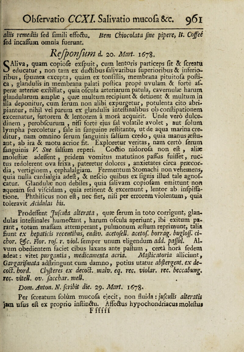 aliis remediis fed fimili effe<ftu* Item Chio colata fine pipere, It. Cojfee fed incaUum omnia fuerunt. i Refponfum d. 20. Mart. 11578. SAliva, quam copiofe exfpuit, cum lentoris particeps fit & fcreatu educatur , non tam ex dinftibus falivaribus iuperioribus & inferio¬ ribus, fpumea excepta, quam ex tonfillis, membrana pituitofa pofti- ca , glandulis in membrana palati poftica prope uvulam & forte af- perse arteriae exftillat, quia ofcula arteriarum patula, cavernulae harum glandularum amplae , quae multum recipiunt & detinent & multum in illa deponitur, cum ferum non alibi expurgetur, potulenta cito abri¬ piantur, nihil vel parum ex glandulis inteftinalibus ob conftipationem excernatur, faetorem & lentorem a mora acquirit. Unde vero dulce¬ dinem , perobfcurum , nifi forte ejus fal volatile avolet , aut folum lympha percoletur , fale in fanguine reftitante, ut de aqua marina cre¬ ditur , nam omnino ferum fanguinis falfum credo, quia manus seftu- ant, ab ira & motu acrior fit. Exploretur veritas, nam certo ferum {anguinis V. Sne falfum reperi. Co&io nidorofa non eft , aliae moleftiae adeflent, pridem vomitus matutinos paflus fuiflet, ruc¬ tus redolerent ova frixa, pateretur dolores , anxietates circa praecor¬ dia, vertiginem, cephalalgiam. Fermentum Stomachi non vehemens, quia nulla cardialgia adeft, & nefeio quibus ex (ignis illud tale agnofi. catur. Glandulae non debiles, quia falivam copiofam emittunt non aqueam fed vifeidam, quia retinent & excernunt, lentor ab infpifla- tione. Phthificus non eft, nec fiet, nifi per errorem violentum, quia toleravit Acidulas bis. Prodeflfent Jufcida alterata , quae ferum in toto corrigunt, glan¬ dulas inteftinales hume&ant, harum ofcula aperiunt, ibi exitum pa¬ rant , totam maflam attemperant, pulmonum aeftum reprimunt, talia fiunt ex hepaticis recentibus, endiv. acetofell. acetof. borrag. buglofil ci- chor. &c. Flor. rof. r. viol. femper unum eligendum add. pajjul. Al¬ vum obedientem faciet cibus laxans ante paftum , certa hora fedem adeat -; vitet purgantia, medicamenta acria. Mafticatoria alliciunt, Gargarifmata adftringunt cum damno, potius utatur abftergent. ex de- coft. kord. Clyfteres ex decott.. malv. eq. rec. violar. rec. beccabung. rec, viteII. ov. Jacebar, meli. Dom.Anton.N. feribit die. 29. Mart. 1678* Per fereatum folum mucofa ejecit, non fluida ijufculis alteratis iam ufus eft ex proprio inftin&u. Affe&us hypochondriacus moleftus ' Ffffff