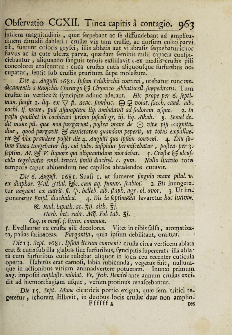 ju felem magnitudinis , quae ferpebant ac fe diffundebant ad amplitu¬ dinem dimidii dahleri : crudae vix tam craflae, ac dorfum cultri parvi eft, fuerunt coloris gryfei, illis ablatis aut vi abralis fequebatur ichor flavus ac in cute ulcera parva, quaedam feminis milii capacia confpi- ciebantur , aliquando fanguis tenuis exftillavit ;*ex mediis crudis pili concolores enalcuntur : circa crudas cutis aliquoufque furfuribus oc¬ cupatur, fentit iub crudis pruritum faepe moledum. Die 4. Augufti i6gi. Ipfum Feldkirchii conveni, utebatur tunc me¬ dicamentis a Ruofchio Chirurgo £5? Chymico Abbatiscell.fupp e ditatis. Tum Crudae in vertice & fyncipite adhuc aderant. Hic prope per 6. fepti- man. fuafit 1, liq. ex V fi- acac. fambuc. © g volat, faccn. cani. alb. cochl. ij. mane, poft ajjumptum liq. ambulavit ad fudorem ufque. 2. In paftu quolibet in cochleari primo jufculi gr. iij. liq, Alkah. 3. Semel de¬ dit mane pii. qu£ non purgarunt, poftea mane de © vita pifi magnitu¬ dine , quod purgavit & anxietatem quandam peperit, ut totus expallue¬ rit & vix prandere pojjet die 4. Augufti quo ipfum conveni. 4. Diu fo-1 lum Tinea tangebatur liq. cui pulv. infipidus permifeebatur , poftea per 3. feptim. M. & V. liquore qui aliquantulum mordebat y. Cruft£ & ulcuf- chla tegebantur empl. tenaci, fimili diacbyl. c. gum. Nullo lixivio tot» tempore caput abluendum nec capillos abradendos curavit. Die 6. Auguft. 1681. Suafi i4 ut fumeret fmgulo mane pilul.v. ex diaphor. 2Cal. tftial. &c. cum aq. fumar, fcabiof. 2. Bis inungere¬ tur unguent ex nutrit, fi. Q. hdleb. alb.ftaph. agr. 61. ovor♦ 3. Ut im¬ poneretur Empl. diachalcit. 4. Bis in feptimana lavaretur hoc lixivio. Rad. lapath. ac- fi/, alth. f/. Herb. bet. rubr. Mft Fol tab. 5/. Coq. in menf. j. lixiv. commun. f. Evellantur ex cruda pili decolores. Vitet in cibis falfa, aroqiatiza- ta, padas farinaceas. Purgantia, quia ipfum debilitant, omittat. Die 13. Sept. r-6g 1. Ipfum iterum conveni: cruda circa verticem ablata erat & cutis fub illa glabra, fine furfuribus, fyncipitis fupererat; illa abla* ta cum furfuribus cutis rubebat aliquot in locis ceu recenter cuticula operta. Habitus erat carnofi, labia rubicunda, vegetus fuit, nullum¬ que in a&ionibus vitium animadvertere potueram. Inunxi primum ung. impofui emplaftr. miniat. Frt Joh. Bendel ante annum crudas exci¬ dit ad haemorrhagiam ufque , verum protinus renafeebantur. Die 15. Sept. Mane cicatricis portio exigua, quae fem. tritici te¬ geretur , ichorem ftillavit, in duobus.locis crudae duae non amplio- Ffffff* - res