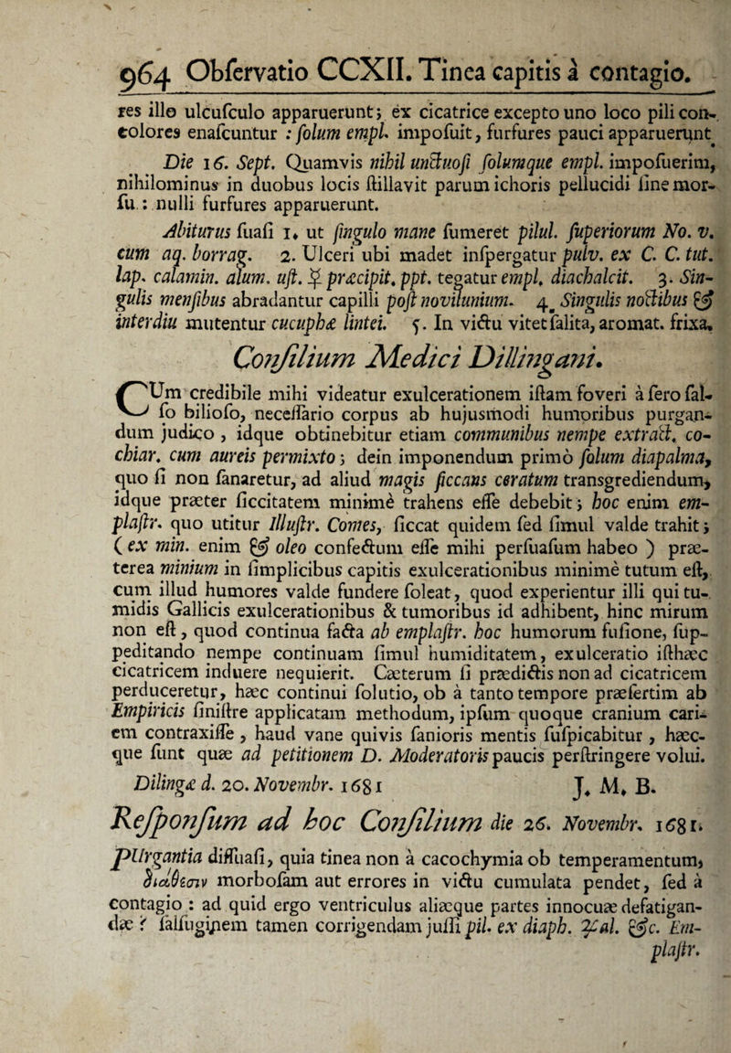 res illo ulcufculo apparuerunt; ex cicatrice excepto uno loco pilicon-, eoiores enafcuntur .* folum empL impofuit, furfures pauci apparuerunt Die 16. Sept. Quamvis nihil unftuoft folumque empl. impofuerim, nihilominus in duobus locis flillavit parum ichoris pellucidi iinemor- fu.: nulli furfures apparuerunt. Abiturus fuafi i* ut fmgulo mane fumeret pilul. fuperiorum No. v. cum aq. borrag. 2. Ulceri ubi madet infpergatur pulv. ex C. C. tut. lap. calamin. alum. uft. $ pracipit. ppt. tegatur empl, diachalcit. 3. Sin¬ gulis menfibus abradantur capilli pojl novUunium. 4^ Singulis noflibus & inter diu mutentur cucuph£ lintei. 5. In vi&u vitet falita, aromat. frixa, Confilium Medici Dillingani. CUm credibile mihi videatur exulcerationem iftam foveri aferofal- fo biliofo, neceifario corpus ab hujusmodi humoribus purgan¬ dum judico , idque obtinebitur etiam communibus nempe extrati, co- chiar. cum aureis permixto; dein imponendum primo folum diapalma, quo fi non fanaretur, ad aliud magis ficcans ceratum transgrediendum* idque praeter ficcitatem minime trahens efle debebit; hoc enim em- plajlr. quo utitur llluftr. Comes, ficcat quidem fed fimul valde trahit; ( ex min. enim & oleo confe&um elfe mihi perfuafum habeo ) prae¬ terea minium in fimplicibus capitis exulcerationibus minime tutum ell, cum illud humores valde fundere foleat, quod experientur illi qui tu¬ midis Gallicis exulcerationibus & tumoribus id adhibent, hinc mirum non eft, quod continua fa&a ab emplaftr. hoc humorum fufione, fup- peditando nempe continuam fimul humiditatem, exulceratio ifthaee cicatricem induere nequierit. Cacterum fi prsedi&is non ad cicatricem perduceretur, haec continui folutio, ob a tanto tempore praelertim ab Empiricis finiflre applicatam methodum, ipfum quoque cranium cari¬ em contraxifie , haud vane quivis fanioris mentis fufpicabitur, haec- que flint quae ad petitionem D. Moderat oris paucis perftringere volui. Dilingxd. 20. Novembr. 1681 J* M> B. Kejponjum ad hoc Conjiliam die 26. Novembr. iC%i. pUrgantia diffuafi, quia tinea non a cacochymia ob temperamentum, ciiaOtaiv morbofam aut errores in vi&u cumulata pendet, fed a contagio : ad quid ergo ventriculus aliaeque partes innocuae defatigan¬ dae < Mugi/iem tamen corrigendam julli pii. ex diaph. %£al. &c. Em-