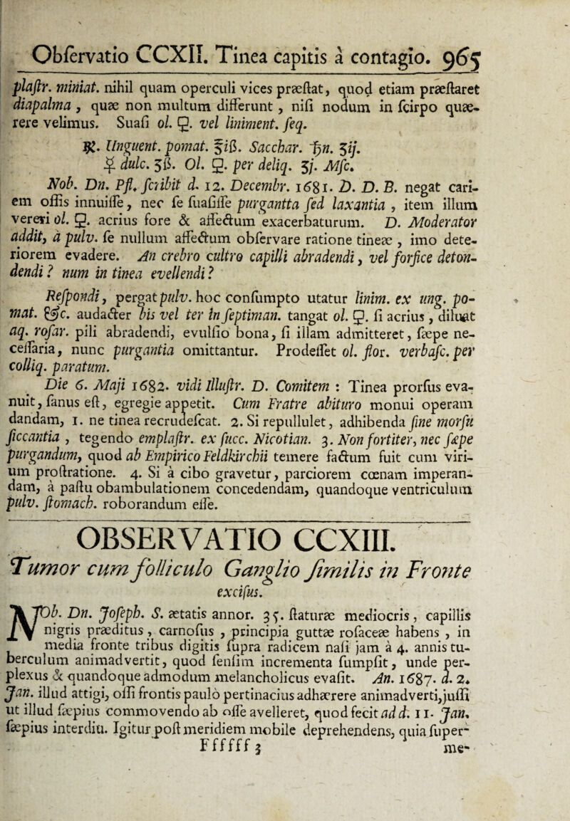 plaftr. miniat, nihil quam operculi vices praeflat, quod etiam praeflaret diapalma , quae non multum differunt, nili nodum in fcirpo quae¬ rere velimus. Suafi ol. g. vel liniment. feq. Unguent, pomat. §ifi. Saccbar. fi>n. $ij. $ dulc. 5C. Ol g. per deliq. 5/. Nob. Dn. Pfl.fcnbit d* 12. Decembr. i6%i. D. D. B. negat cari¬ em offis innuiffe, nec fe fuafiffe purgantia fed laxantia , item illum vereri ol. g. acrius fore & affedum exacerbaturum. D. Moderator addit, d pulv. fe nullum affeftum obfervare ratione tineae , imo dete¬ riorem evadere. An crebro cultro capilli abradendi, vel forfice deton¬ dendi ? num in tinea evellendi ? Refpondi, pergat pulv. hoc confumpto utatur linim. ex ung. po¬ mat. &c. audaffer bis vel ter in feptiman. tangat ol. g. fi acrius, diluat aq. rofar. pili abradendi, evulfio bona, fi illam admitteret, faepe ne- ceffaria, nunc purgantia omittantur. Prodeffet ol. fior. verbafc.per colliq. paratum. Die 6. Alaji i6$z* vidi illuftr. D. Comitem : Tinea prorfus eva¬ nuit, fanus eft, egregie appetit. Cum Fratre abituro monui operam dandam, 1. ne tinea recrudefcat. 2. Si repullulet, adhibenda fine morfu ficcantia , tegendo emplaftr. ex fucc. Nkotian. 3. Non fortiter, nec fape purgandum, quo d ab Empirico Feldkirchii temere fa&um fuit cum viri¬ um proftratione. 4. Si a cibo gravetur, parciorem coenam imperan¬ dam, a pafiu obambulationem concedendam, quandoque ventriculum pulv. ftomach. roborandum effe. OBSERVATIO CCXIII. Fumor cum folliculo Ganglio Jimilis in Fronte excifus. Tk 7D^. Dn. Jofepb. S. aetatis annor. 35. flaturae mediocris, capillis ±\ nigfis praeditus, carnofus , principia guttae rofaceae habens , in media fronte tribus digitis fupra radicem nali jam a 4. annis tu¬ berculum animadvertit, quod fenlim incrementa fumpfit, unde per¬ plexus & quandoque admodum melancholicus evafit. An. 1687. d. 2♦ Jan. illud attigi, offi frontis paulo pertinacius adhaerere animadverti,juffi ut illud faepius commovendo ab offe avelleret, quod fecit add. 11* Jam fsepius interdia Igiturpoft meridiem mobile deprehendens, quiafuper- Ffffffj me-