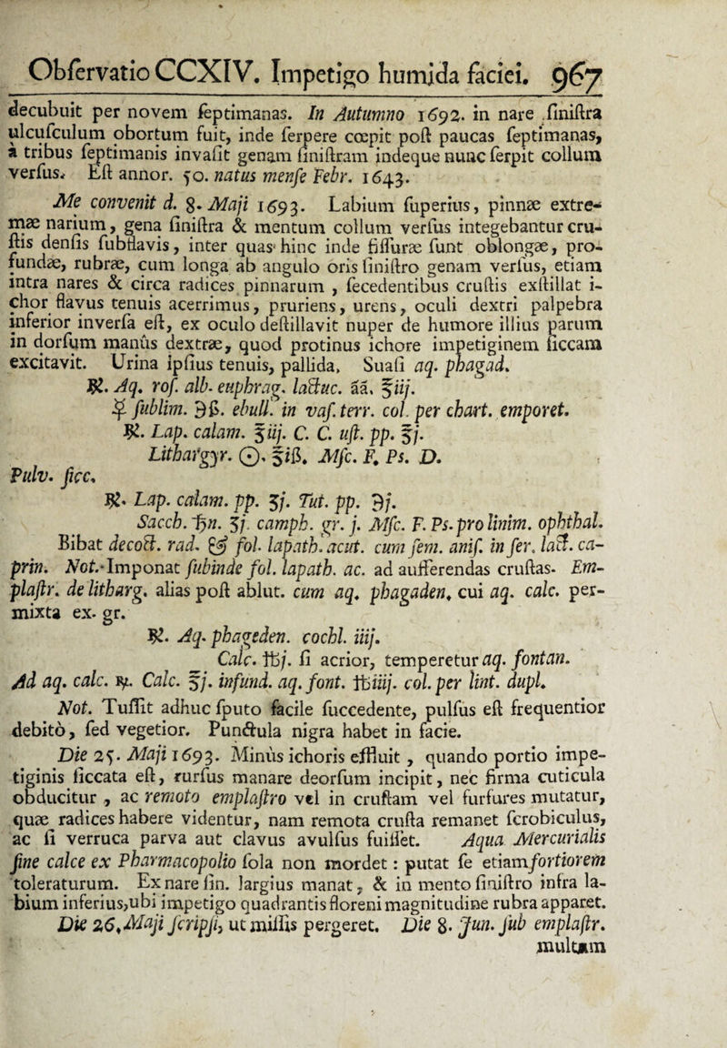 decubuit per novem feptimanas. In Autumno 1692. in nare .finiftra ulcutculum obortum fuit, inde ferpere ccepit poft paucas feptimanas, a tribus feptimanis invafit genam finiftram indeque nunc ferpit collum verfusrf Eft annor. 50. natus menfe Febr. 1643. Me convenit d. 2-Maji 1593. Labium fiiperius, pinn2e extre¬ mae narium, gena finiftra & mentum collum verius integebantur cru- ms denfis fubdavis, inter quas*hinc inde fiffurae funt oblongae, pro¬ fundae, rubrae, cum longa ab angulo oris finiftro genam verius, etiam intra nares & circa radices pinnarum , fecedentibus crudis exftiilat i- chor flavus tenuis acerrimus, pruriens, urens, oculi dextri palpebra inferior inverfa eft, ex oculo deftillavit nuper de humore illius parum in dorfum manus dextrae, quod protinus ichore impetiginem liceam excitavit. Urina ipfius tenuis, pallida, Suali aq. phagad. Aq. rof. alb. euphrag. laftuc. aa, f ii/. fublim. 9 fi. ebuli in vafterr. coi. per chart. emporet. Lap. calant. %'iij. C. C. #. pp. 5/. Lithafgyr. ©, fifi. JW/c. F. P*. £>. Pulv. ficc, Lap. edam. pp. 3/. pp. $j. Sacch. ~%n. 3j. campk. gr. j. Mfc. F.Fs.prolinim. ophthal. Bibat decoB. rad. fol lapath. acut. cum fem. anif. in fer. /atf. ctf- pnw. iVot-Imponat fubinde fol. lapath. ac. ad aufferendas cruftas- £w- plaftr. de litharg. alias poft ablut. c^??2 phagaden* cui 0 j. calc. per¬ mixta ex. gr. phageden. cochl. iiij. Caic.ftij. fi acrior, temperetur fonian. Ad aq. calc. ty. Calc. 5/. infund. aq.font. ft>m/. coi. per lint. dupL Not. Tuflit adhuc fputo facile fuccedente, pulfus eft frequentior debito, fed vegetior. Pun&ula nigra habet in facie. Die 25. Ata/i 1693. Minus ichoris efHuit , quando portio impe¬ tiginis ficcata eft, rurfus manare deorfum incipit, nec firma cuticula obducitur ac remoto emplaftro vel in cruftam vel furfures mutatur, quae radices habere videntur, nam remota crufta remanet fcrobiculus, ac fi verruca parva aut clavus avulfus fuiftet. Aqua Mercurialis fine calce ex Pharmacopolio fola non mordet: putat fe etiamfortiorem toleraturum. Exparefin. largius manat- & in mento finiftro infra la¬ bium inferius,ubi impetigo quadrantis floreni magnitudine rubra apparet. Die 26,Maji fcripji> ut miliis pergeret. Die 8- Jun. jub emplaftr. multum
