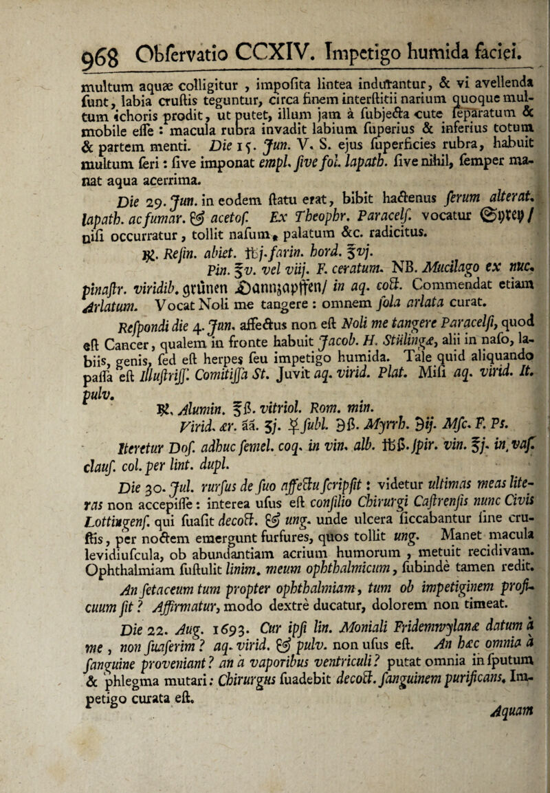 multum aquae colligitur , impolita lintea inducantur, & vi avellenda funt, labia cruftis teguntur, circa finem interftitii narium quoque mul¬ tum ichoris prodit, ut putet, illum jam a fubje&a cute leparatum & mobile efle : macula rubra invadit labium fuperius & inferius totum & partem menti. Die 15. Jun. V. S. ejus fuperficies rubra, habuit multum feri: live imponat empl fivefol lapath. five nihil, femper ma¬ nat aqua acerrima. Die 29. m eodem (latuerat, bibit ha<ftenus fetum alterat, lapath. ac fumat. & acetof. Ex Tbeophr. Paracelf vocatur ©i)Xty I nifi occurratur, tollit nafum* palatum &c. radicitus. }£. Refm. abiet. tbj.farin. hotd. §vj. pin. %v. vel viij. F. ceratum. NB. Mucilago ex nue* pinaftt. viridib. guinen £)annjapffen/ in aq. eoS. Commendat etiam Arlatum. Vocat Noli me tangere : omnem fola arlata curat. Refpondi die 4. Jun. affe&us non eft Noli me tangere Parcicelfi, quod eft Cancer, qualem in fronte habuit Jacob. H. Stiiling£, alii in nafo, la¬ biis, genis, fed eft herpes feu impetigo humida. Tale quid aliquando patfa eft iUujtrijf. Comitijfa St. Juvit aq.virid. Piat. Mifi aq. vind. It. pulv. ty, Alumin. f fi. vitriol. Rom. min. Vitid. *r. aa. 3j. Qfubl. 9 fi. Mjtrh. 9ij. Mfc. F. Ps. 1 Iteretur Dof adhuc femel.coq. in vim alb. Ifefi.jpir. vim %j. in vaf. clauf. coi. per lint. dupl. Die 30. Jul rurfus de fuo nffettu fcripfit: videtur ultimas meas lite- ras non accepifle: interea ufus eft confilio Chirurgi Caftrenjis nunc Civis Lottingenf qui fuafit decoff. & ung. unde ulcera ficcabantur line cru¬ ftis , per no<ftem emergunt furfures, quos tollit ung. Manet macula levidiufcula, ob abundantiam acrium humorum , metuit recidivam. Ophthalmiam fuftulit linim. meum ophthalmicum, fubinde tamen redit. An fetaceum tum propter ophthalmiam, tum ob impetiginem profi¬ cuum fit? Affirmatur, modo dextre ducatur, dolorem non timeat. Die 22. Aug. 1693. Cur ipfi lin. Moniali Fridemwylanz datum h me , non fuaferim ? aq- virid. & pulv. non ufus eft. An h&c omnia a f anguine proveniant? ana vaporibus ventriculi? putat omnia infputum & phlegma mutari; Chirurgus fuadebit decott. fanguinempurificans* Im¬ petigo curata eft. ‘ . * 0 * Aquam