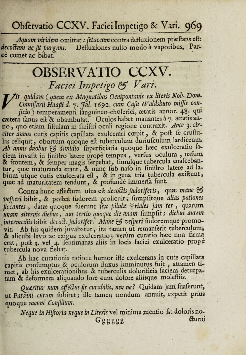 Aquam viridem omittat: fetaceum contra defluxionem praedans eft: decoftum ne jit purgans. Defluxiones nullo modo a vaporibus. Par¬ ce ccenet ac bibat. OBSERVATIO CCXV. f ~ - Faciei Impetigo & Vari. JTplr quidam ( quem ex Magnatibus Oenipontanis ex literis Nob. Dom. yr Comijfarii Haafii d. 7. Jul 1692. cum Cafu JValdshuto miffis con¬ jicio ) temperamenti fanguineo-choierici, aetatis annor. 48; qul caetera fanus eft & obambulat. Oculos habet manantes a 7. aetatis an¬ no , quo etiam fiftulamin finiftri oculi regione contraxit. Ante cir¬ citer annos cutis capitis capillata exulcerari coepit, & poft Pe cruftu- las reliquit, obortum quoque eft tuberculum duriufculum lardiceum. Ab annis duobus & dimidio fuperficiaria quoque haec exulceratio fas¬ ciem invafit in finiftro latere prope tempus , verfus oculum , nafum & frontem , & femper magis Perpebat, fimulque tubercula enaPceban- tur, quae maturanda erant, & nunc Pub naPo in finiftro latere ad la¬ bium uPque cutis exulcerata eft , & in gena tria tubercula exiftunt, quae ad maturitatem tendunt, & profunde immerPa Punt. Contra hunc affedum ufus eft decottis fudoriferisy quae mane & vefperi bibit, & poftea Pudorem prolicuit3 fumpfitque alias potiones ficcantes , datae quoque fuerunt fex pilulfc ^riales jam ter , quarum unam alternis diebus, aut tertio quoque die unam Pumpfit; diebus autem intermediis bibit decotk. judorifer. Mane vefperi Pudorem que promo¬ vit. Ab his quidem juvabatur, ita tamen ut remanPerit tuberculum, & alicubi levis ac exigua exulceratio 3 verum curatio haec non firma erat, poft $. vel 4. Peptimanas aliis in locis faciei exulceratio prope tubercula nova fiebat. Ab hac curationis ratione humor ifte exulcerans in cute capillata capitis conPumptus & oculorum fluxus imminutus fuit , attamen ti¬ met, ab his exulcerationibus & tuberculis dolorificis faciem deturpa- tam & deformem aliquando fore cum dolore aliisque moleftiis. Queritur num affectus fit curabilis, nec ne? fluidam jam fuaferunt, ut Patavii curam fubiret; ille tamen nondum annuit, expetit prius quoque meum Confilium. Neque in Hiftoria neque in Literis vel minima mentio fit doloris no- Gggggg Sumi