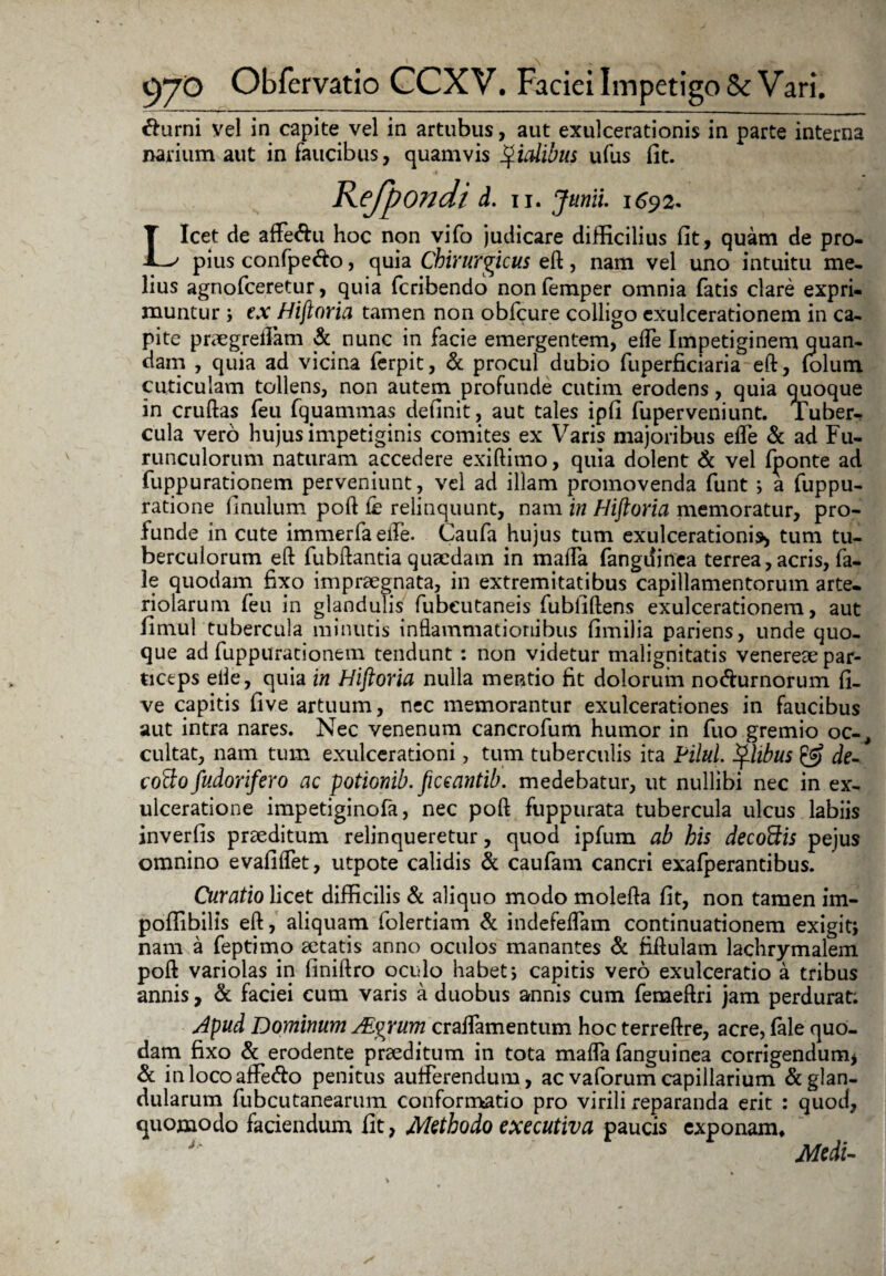 fturni vel in capite vel in artubus, aut exulcerationis in parte interna narium aut in faucibus, quamvis fidibus ufus fit. Refpondi d. II. Junii. 1692. Licet de affe&u hoc non vifo judicare difficilius fit, quam de pro¬ pius confpe&o, quia Chirurgicus eft, nam vel uno intuitu me¬ lius agnofceretur, quia fcribendo nonfemper omnia fatis clare expri¬ muntur * ex Hiftoria tamen non obfcure colligo exulcerationem in ca¬ pite praegreifam & nunc in facie emergentem, ede Impetiginem quan- dam , quia ad vicina ferpit, & procul dubio fuperficiaria eft, (olum cuticulam tollens, non autem profunde cutim erodens, quia quoque in cruftas feu fquammas definit, aut tales ipfi fuperveniunt. Tuber¬ cula vero hujus impetiginis comites ex Varis majoribus elfe «St ad Fu¬ runculorum naturam accedere exiftimo, quia dolent & vel fponte ad fuppurationem perveniunt, vel ad illam promovenda funt •, a fuppu- ratione finulum poft fe relinquunt, nam in Hiftoria memoratur, pro¬ funde in cute immerfaefle. Caufa hujus tum exulcerationis* tum tu¬ berculorum eft fubftantia quaedam in mafla fangdinea terrea, acris, fa- 3e quodam fixo impraegnata, in extremitatibus capillamentorum arte¬ riolarum feu in glandulis fubeutaneis fubfiftens exulcerationem, aut fimul tubercula minutis inflammationibus fimilia pariens, unde quo¬ que ad fuppurationem tendunt : non videtur malignitatis venereae par¬ ticeps elle, quia in Hiftoria nulla mentio fit dolorum no&urnorum fi- ve capitis five artuum, nec memorantur exulcerationes in faucibus aut intra nares. Nec venenum cancrofum humor in fuo gremio oc-, cultat, nam tum exulcerationi, tum tuberculis ita Pilul. Jj*libus & de- coQo fudorifero ac potionib. ficeantib. medebatur, ut nullibi nec in ex¬ ulceratione impetiginofa, nec poft fuppurata tubercula ulcus labiis inverfis praeditum relinqueretur, quod ipfum ab his decodis pejus omnino evafilfet, utpote calidis & caufam cancri exafperantibus. Curatio licet difficilis & aliquo modo molefta fit, non tamen im- poffibilis eft, aliquam folertiam & indefeflam continuationem exigit; nam a feptiino aetatis anno oculos manantes & fiftulam lachrymalem poft variolas in finiftro oculo habet j capitis vero exulceratio a tribus annis, & faciei cum varis a duobus annis cum femeftri jam perdurat; Apud Dominum Aiyrum craflamentum hoc terreftre, acre, (ale quo¬ dam fixo & erodente praeditum in tota mafla fanguinea corrigendum* & inlocoaffe&o penitus auiferendum, ac vaforum capillarium & glan¬ dularum fubcutanearum conformatio pro virili reparanda erit : quod, quomodo faciendum fit, Methodo exeeutiva paucis exponam* u Medi-
