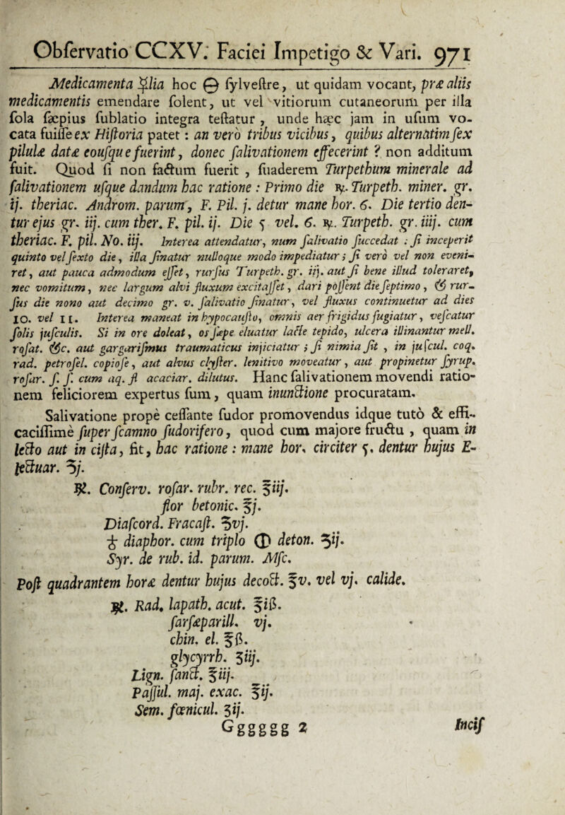 Medicamenta filia hoc © fylveftre, ut quidam vocant, pr£ aliis medicamentis emendare folent, ut vel vitiorum cutaneorum per illa fola faepius fublatio integra teftatur , unde hdcc jam in ufum vo¬ cata finlTee* Hiftoria patet: an vero tribus vicibus, quibus alternatimfex piluU dat£ eoufqu e fuerint, donec falivationem effecerint ? non additum fuit. Quod (1 non fa&um fuerit , fuaderem Turpethum minerale ad falivationem ufque dandum hac ratione : Primo die iy. Turpeth. miner. gr. ij. theriac. Androm. parum, F. Pii j. detur mane hor. 6. Die tertio den¬ tur ejus gr. iij. cum ther. F. pii ij. Die 5 vel. 6. iy. Turpeth. gr. iiij. cum theriac. F. pii No. iij. Interea attendatur, num falivatio fuccedat : Ji inceperit quinto vel fexto die, illa Jinatur nulloque modo impediatur i Ji vero vel non eveni¬ ret , aut pauca admodum ejfet, rurfus Turpeth. gr. iit), aut fi bene illud toleraret, nec vomitum, nec largum alvi fiuxum excitajfet, dari pojfent diefeptimo , rur¬ fus die nono aut decimo gr. v. falivatio fnatur, vel fluxus continuetur ad dies 10. vel n. Interea mantat in hypocaufio, omnis aer frigidus fugiatur, vefcatur folis jufculis. Si in ore doleat, os J ape eluatur latte tepido, ulcera illinantur meli, rofat. ($c. aut gargarifmus traumaticus inferatur i Ji nimia Jit , in jufcul. coq. rad. petrofel. copiofe, aut alvus clyfter. lenitivo moveatur, aut propinetur fyrup. rofar. f. f. cum aq.fi acaciar. dilutus. Hanc falivationem movendi ratio¬ nem feliciorem expertus fum, quam inundione procuratam. Salivatione prope ceflante fudor promovendus idque tuto & efR*. caciflime fuperfcamno fudorifero, quod cum majore fru&u , quam in ledo aut in cijta, fit, hac ratione: mane hor, circiter dentur hujus E- teduar. 3/. Conferv. rofar. rubr. rec. %iij. flor betonic. f/. Diafcord. Fracaft. %vj. i diaphor. cum triplo 0 deton. 3*/• Syr. de rub. id. parum. Mfc. Poft quadrantem hor£ dentur hujus decod. f v. vel vj, calide. Rad, lapath. acut. farf£parill. vj. chin. el. f fi. glycyrrh. 5iij. Lign. fandi. %iij. Pajful. maj. exac. $ij. Sem. fcemcul. $ij. Gggggg 2 tocif