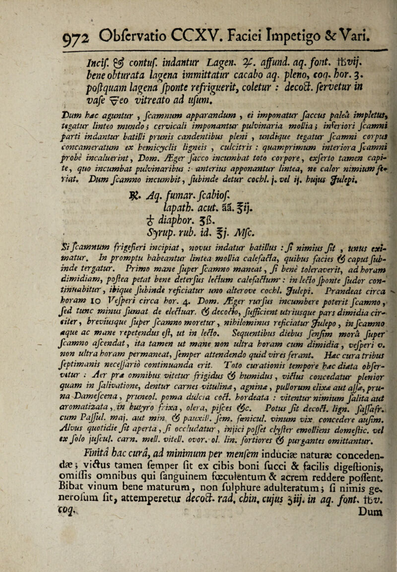 Incif & contuf indantur Lagen. 7f. affund. aq. font. V6vij. bene obturata lagena immittatur cacabo aq. pleno, coq. hor.3. poftquam lagena fponte refriguerit, coletur : decott. fervetur in vafe v^o vitreato ad ufum♦ Dum hac aguntur , fcamnum apparandum , ei imponatur faccus palea impletus> tegatur linteo mundo ; cervicali imponantur pulvinaria mollia > interiori Jcamni parti indantur batilli prunis candentibus pleni , undique tegatur Jcamni corpus concameratum ex hemicyclis ligneis , culcitris : quamprimum interiora Jcamni probe incaluerint, Dom. /Eger Jaceo incumbat toto corpore, exferto tamen capi¬ te, quo incumbat pulvinaribus :■ anterius apponantur lintea, ne calor nimium ft* viat. Dum fcamno incumbit, fubinde detur cocbl. /• vel ij. hujus ffulepi. R. Aq- fumar. fcabiof lapath. acut. 31 f ij. £ diaphor. Jfi. Sjrup. rub. id- §/. Mfc. Si fcamnum f,rigefieri incipiat, novus indatur batillus : Ji nimius Jit , unus exi¬ matur. In promptu habeantur lintea moPia calefafla, quibus facies (fi caput fub¬ inde tergatur. Primo mane fuper fcamno maneat, Jt bene toleraverit, ad horam dimidiam, pojlea petat bene deterfus lefium calefaHum': in leHo fponte fuder con¬ tinuabitur , ihique fubinde reficiatur uno alter ove cocbl, Julepi. Prandeat circa horam 10 Vefperi circa hor. 4. Dom. /Eger rurfus incumbere poterit fcamno, fed tunc minus fumat de elefluar. (fi decoffo, fufficient utriusque pars dimidia cir¬ citer, brevfusque fuper fcamno moretur, nihilominus reficiatur Julepo, in fcamno aque ac mane repetendus ejl, ut in leflo. Sequentibus diebus Jenfim mora fuper fcamno afeendat, ita tamen ut mane non ultra horam cum dimidia, vejperi v. non ultra horam permaneat, Jemper attendendo quid vires ferant. Hac cura tribus feptimanis necejjarib continuanda erit. Toto curationis tempore hac diata obfer- vitur ; Aer pra omnibus vitetur frigidus (fi humidus, viflus concedatur plenior quam in falivatione, dentur carnes vitulina, agnina, puporum elixa aut ajja>,pru¬ na Damef cena, pruneol. poma dulcia cofl, hordeata : vitentur nimium falita aut aromatizata ,in butyro frixa, olera, pijces (fic. Potus Jit decofl, lign. fajfafr. cum Pajful. maj. aut min. (fi pauxili. J'em. fani cui, vinum vix concedere aufim. Alvus quotidie Jit aperta, Jt occludatur, injici pojjet clyfier emolliens domejtic. vel ex folo jufcul. carn. meli, vitell. ovor. ol. lin. fortiores (fi purgantes omittantur. Finita bac cura, ai minimum per menfem inducias naturas conceden¬ dae j vi&us tamen femper fit ex cibis boni fucci & facilis digeftionis, omilfis omnibus qui fanguinem fosculentum & acrem reddere poflent. Bibat vinum bene maturum, non fulphure adulteratum j fi nimis ge> nerolum fit, attemperetur decoft. rad, cbin, cujus $iij. in aq. font- tbz/. coi' „ Dum