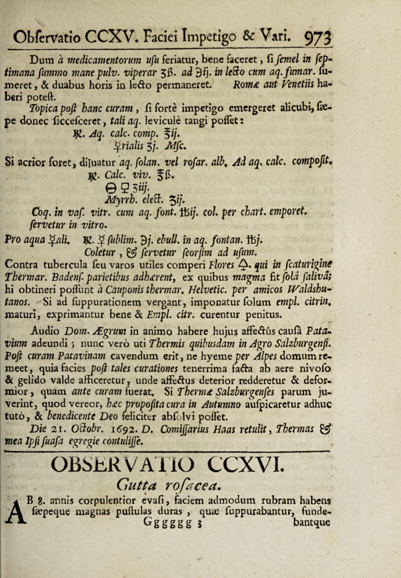 Dum a medicamentorum ufu feriatur, bene faceret, fi femel in fep* timana fummo manepulv. viperar 3fi. ad 3*j. in leSo cum aq.fumar. Tu¬ meret, & duabus horis in ledo permaneret. Rom£ aut Venetiis ha¬ beri poteft. Topica poft hanc curam, fi forte impetigo emergeret alicubi, fie- pe donec ficcefceret, tali aq. levicule tangi poflet: Jg. Aq. calc. comp. fi/. ^vialis 5/. Mfc. Si acrior foret, diluatur aq. folan. vel rofar. alb. Ad aq> calc. compofit• $. Gi/c. Tm f fi. © 9 5«;‘ Myrrh. elelh %ij. Coq. i» vifr. c«w 03. font> Ibi/, co/. per chart. emporet. fervetur in vitro. Pro #5«^ ^ fwWiw. 9/. ebuli. in aq. fontan. ifej. Coletur , fervetur feorjim ad ufum. Contra tubercula feu varos utiles comperi Flores Q* jtti fcaturigine Thermar. Badenf. parietibus adhaerent, ex quibus magma fit fold falivd; hi obtineri poflimt 4 Cauponis thermar. Helvetie, per amicos JValdshu- tatfor. Si ad fuppurationem vergant, imponatur folum empi. maturi, exprimantur bene & £wp/. ci/r. curentur penitus. Audio Dow. Algruvi in animo habere hujus afFedus caufa Pata- vium adeundi nunc vero uti Thermis quibusdam in Agro Salzburgenft. Poft curam Patavinam cavendum erit, ne hyeme per Alpes domum re¬ meet, quia facies poft tales curationes tenerrima fada ab aere nivofo & gelido valde afficeretur, unde afFedus deterior redderetur & defor¬ mior , quam ante curam fuerat. Si Thernu Salzburgenfes parum ju¬ verint, quod vereor, h<ec propofita cura in Autumno aiifpicaretur adhuc tuto, & benedicente Deo feliciter abfolvi poflet. Die 2i. Oftobr. 1692. D. ComiJJdrius Haas retulit, Thermas £5? mea Ipfi fuafa egregie contulijfe. , OBSERVATIO CCXVI. Gutta rofacea. B 8. annis corpulentior evafi, faciem admodum rubram habens Taepeque magnas pullulas duras , quee fuppurabantur, funde- Gggggg 5 bantque A