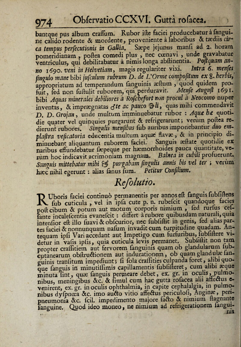 Obfervatio CCXVI. Gutta rofacea. bantque pus album craffum. Rubor ifte faciei producebatur a fangui- ne calido rodente & mordente, proveniente a laboribus &. taediis cir¬ ca tempus persecutionis in Gallia. Saepe jejunus manfi ad 2. horam pomeridianam , poftea comedi plus , nec coma vi , unde gravabatur ventriculus, qui debilitabatur a nimis longa abftinentia. Pojtquam an¬ no 1690. veni in Helvetiam, magis regulariter vixi. Intra 6. menfes jingulo mane b\b\jufculum rubrum D. de VOrme compofitum ex 8. herbis appropriatum ad temperandum fanguinis aeftum , quod quidem pro¬ fuit, fed non fuftulit ruborem, qui perduravit. Menfe Auguft 1691. bibi Aquas minerales debiliores a Rofcbefort non procul a Neocomo nuper inventas, & impraegnatas <Ste ac pauco <&li, quas mihi commendavit £>. D. Grojan, unde multum imminuebatur rubor : Aqu& h<£ quoti¬ die quater vel quinquies purgarunt & refrigerarunt; verum poftea re¬ dierunt rubores. Singulis menjibus fub auribus imponebantur duo em- plajlra veficatoria educentia multum aquae flavae , & in principio di¬ minuebant aliquantum ruborem faciei. Sanguis aeftate quotidie ex naribus eflundebatur (aepequc per haemorrhoides pauca quantitate, ve¬ rum hoc indicavit acrimoniam magnam. Balnea in cubili profuerunt. Sanguis mittebatur mihi ff? purgabam fingulis annis bis vel ter > verum hacc nihil egerunt : alias fanus fum. Petitur Confdium. RUboris faciei continuo permanentis per annos eft fanguis fubfiftens fub cuticula , vel in ipfa cute p. n. rubefcit quandoque facies poft cibum & potum aut motum corporis nimium , fed rurfus cef- fante incalefcentia evanefcit : differt d rubore quibusdam naturali, quia intenfior eft illo fuavi & obfcurior, nec fubfiftit in genis, fed alias par¬ tes faciei & nonnunquam nafum invadit cum turpitudine quadam. An¬ tequam ipfi Vari accedant aut Impetigo cum furfuribus, fubfiftere vi¬ detur in vafis iplis, quia cuticula levis permanet. Subfiftit non tam propter craffitiem aut fervorem fanguinis quam ob glandularum iub- cutanearum obftru&ionem aut indurationem, ob quam gland ulae lan- cminis tranfitum impediunt; fi fola craffities culpanda foret, alibi quo¬ que fanguis in minutifiimis capillamentis fubfilteret, cum alibi aeque minuta fint, quae fanguis permeare debet, ex. gr. in oculis .pulmo¬ nibus, meningibus &c. & iimul cum hac gutta rofacea alii allectus e- venirent, ex.gr. in oculis ophthalmia, in capite cephalalgia, in pulmo¬ nibus dyfpnoea &c. imo au&o vitio affe&us periculofi, Anginae, pen- pneumonia &c. fcil. impedimento majore fafto & nimium ftagnante fanguine. Quod ideo moneo, ne nimium ad refrigerationem fangui¬ nis