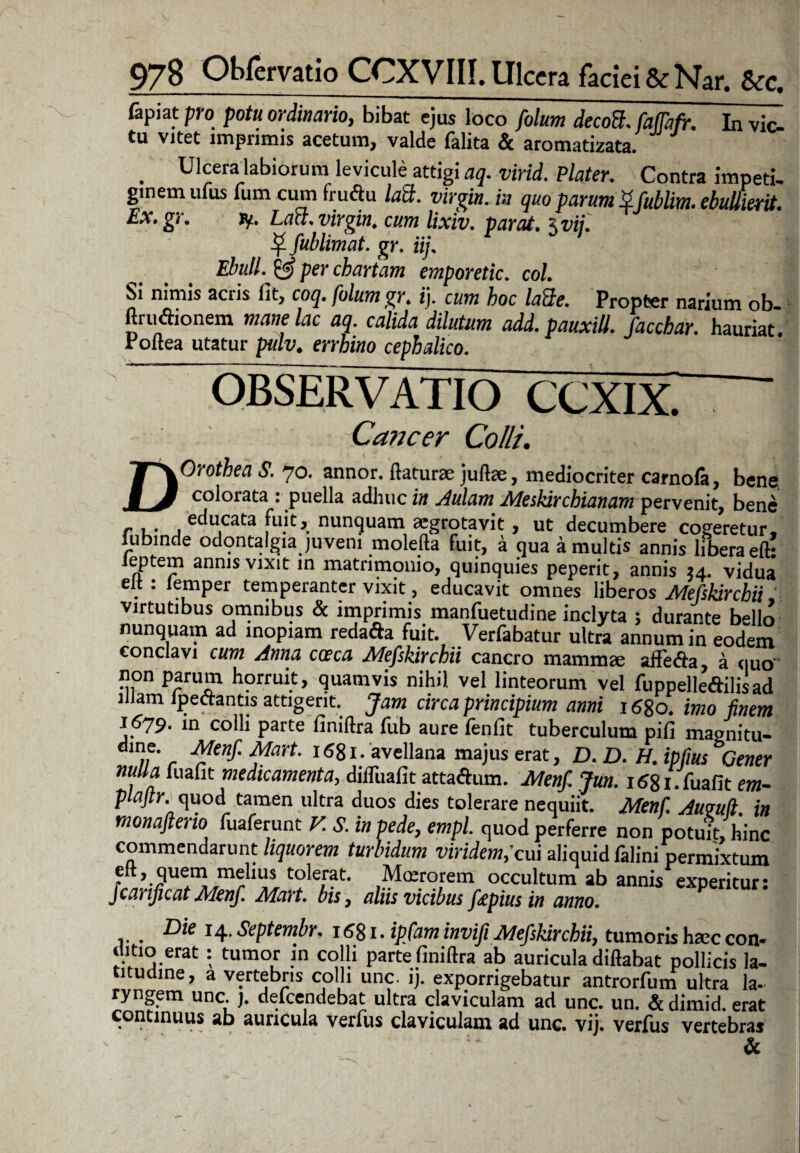fapiat pro potu ordinario, bibat ejus loco folum decott. faffafr. In vic- tu vitet imprimis acetum, valde falita & aromatizata. . Ulceralabiorum levicule attigi aq. virid. Flater. Contra impeti, ginemulus fum cum fruftu laS. Virgin, in quo parum Zfubtim. ebullierit. Ex.gr. Jy. Lact. Virgin, cum lixiv. parat. \vii. ^ fublimat. gr. iij. Ebuli. & per chartam emporetic. coi Si nimis acris fit, coq. folum gr. i), cum hoc laQe. Propter narium ob ftru&onem mane lac aq. calida dilutum add.pauxill. facchar. hauriat, roltea utatur pulv. errhino cephalico. OBSERVATIO CCXIX. — Cancer Colli. DOrothea S. 70. annor, flaturae juftae, mediocriter carnofe, bene, colorata : puella adhuc in Aulam Meskircbianam pervenit, bene r ,. , educata fuit, nunquam aegrotavit, ut decumbere cogeretur, lubmde odontalgia juvent molefta fuit, a qua a multis annis libera eft! leptem annis vixit in matrimonio, quinquies peperit, annis id. vidua elt: lernper temperanter vixit, educavit omnes liberos Mefskircbii, virtutibus omnibus & imprimis manfuetudine inclyta ; durante b»llo nunquam ad inopiam redafta fuit. Verfabatur ultra annum in eodem conclavi cum Anna caca Mefsldrchii cancro mamma affeifta, a quo non parum horruit, quamvis nihil vel linteorum vel fuppelleftilisad 1 am ipecrantis attigent. Jam circa principium anni 16go. imo finem 1679. in colli parte liniftra fub aure fenfit tuberculum pifi magnitu- „• r ^en$' ^art' l6gl:avellana ma)us erat, D. D. H. ipfius Gener nulla luaflt medicamenta, difliiafit attaAum. Menf. Jun. 1681. fuafit em- plaftr. quod tamen ultra duos dies tolerare nequiit. Menf. Aumfl in tnonafteno fuaferunt V. S. in pede, empl. quod perferre non potuit, hinc commendarunt liquorem turbidum viridem,'cui aliquid falini permixtum elt, quem melius tolerat. Moerorem' occultum ab annis experitur: Jcanjicat Menf. Mart. bis, aliis vicibus fepius in anno. , Die 14.Septembr. rfigi. ipfam invifi Mefskircbii, tumorisha;ccon¬ ditio erat : tumor in colli parte finiftra ab auricula diftabat pollicis la¬ titudine, a vertebris colli unc. ij. exporrigebatur antrorfum ultra la¬ ryngem unc. j. defeendebat ultra claviculam ad unc. un. & dimid. erat continuus ab auricula verfus claviculam ad unc. vij. verfus vertebras &
