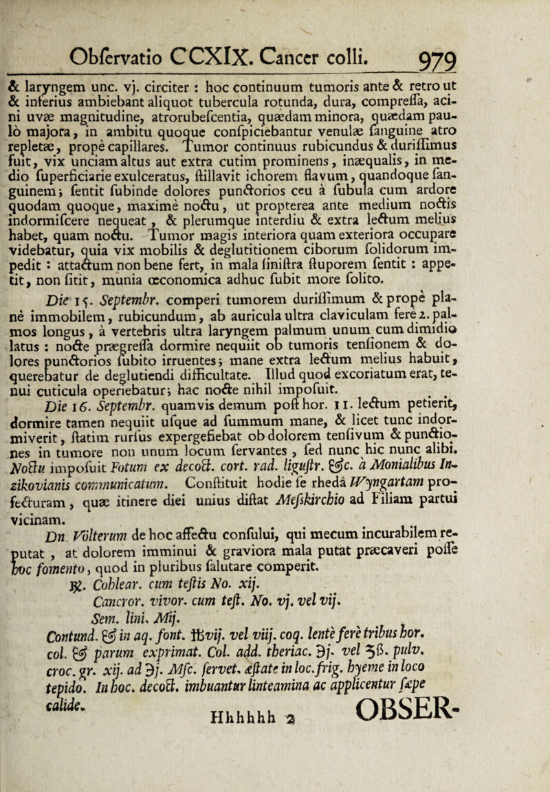 Obfervatio C CXIX. Cancer colli. & laryngem unc. vj. circiter : hoc continuum tumoris ante& retro ut & interius ambiebant aliquot tubercula rotunda, dura, compreffa, aci¬ ni uvae magnitudine, atrorubefeentia, quaedam minora, quaedam pau¬ lo majora, in ambitu quoque confpiciebantur venulae (anguine atro repletae, prope capillares. Tumor continuus rubicundus & duriflimus fuit, vix unciam altus aut extra cutim prominens, inaequalis, in me¬ dio fuperficiarie exulceratus, ftillavit ichorem flavum, quandoque fan- guinemj fentit fubinde dolores pundorios ceu a fubula cum ardore quodam quoque, maxime nodu, ut propterea ante medium nodis indormifeere nequeat , & plerumque interdiu & extra ledum melius habet, quam nodu. Tumor magis interiora quam exteriora occupare videbatur, quia vix mobilis & deglutitionem ciborum folidorum im¬ pedit • attadum non bene fert, in mala (iniftra ftuporem fentit : appe¬ tit , non fitit, munia oeconomica adhuc fubit more folito. Die 15. Septembr. comperi tumorem durillimum & prope pla¬ ne immobilem, rubicundum, ab auricula ultra claviculam fere2. pal¬ mos longus, a vertebris ultra laryngem palmum unum cum dimidio latus : node praegrefla dormire nequiit od tumoris tenfionem & do¬ lores pundorios (ubito irruentes j mane extra ledum melius habuit, querebatur de deglutiendi difficultate. Illud quod excoriatum erat, te¬ nui cuticula operiebatur j hac node nihil impofuit. Die 16. Septembr. quamvis demum poft hor. 11. ledum petierit, dormire tamen nequiit ufque ad fummum mane, & licet tunc indor¬ miverit, ftatim rurfus expergefiebat ob dolorem tenfivum &pundio- nes in tumore non unum locum fervantes , fed nunc hic nunc alibi, NoBu impofuit Fotum ex decott. cort. rad. liguftr. &c. a Monialibus In- zikovianis communicatum. Conftituit hodie fe rheda IVyngartam pro- ftduram, quae itinere diei unius diflat Alefskirchio ad t iliam partui vicinam. Dn Volterum dehocaffedu confului, qui mecum incurabilem re¬ putat , at dolorem imminui & graviora mala putat praecaveri polle h)C fomento, quod in pluribus falutare comperit. Cohlear. cum teftis No. xij. Cancror. vivor. cum tefi. No. vj. vel vij. Sem. lini. Mij. Contund. & in aq. font. V6vij. vel viij. coq. lente fere tribus hor. coi & parum exprimat. Coi add. theriac. 9/. vel 3$- pulv. croc. gr. xij. ad dj. JMfc. fervet, ifiate in loc.frig. byeme in loco tepido. Inhoc* decoft. imbuantur linteamina ac applicentur tepe callde' Hhhhhh 3 OBSER-