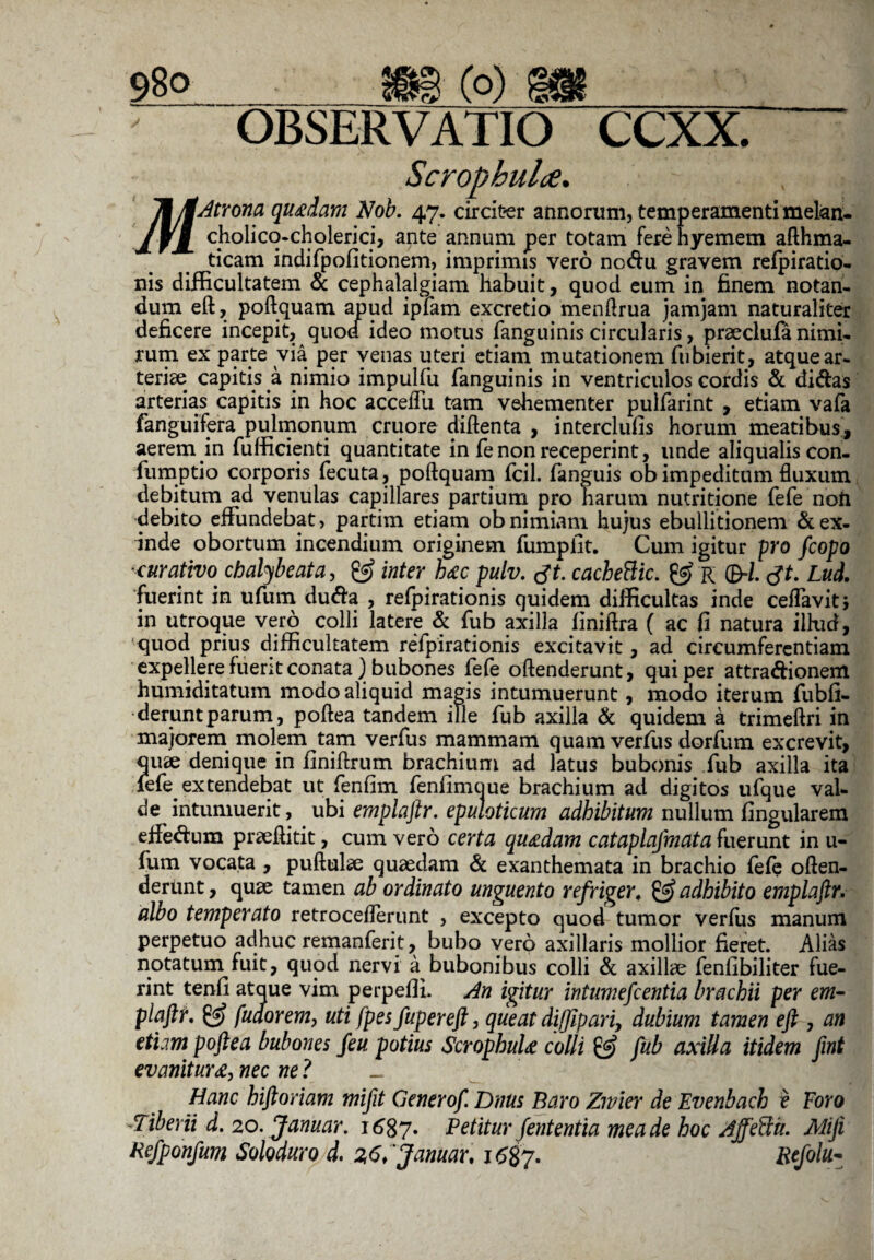 98° m(°) OBSERVATIO CCXX. Scropbuhe. Ik/tAtrona quadam Nob. 47. circiter annorum, temperamenti melan- cholicq-cholerici, ante annum per totam fere hyemem afthma- ticam indifpofitionem, imprimis vero nodu gravem refpiratio- nis difficultatem & cephalalgiam habuit, quod eum in finem notan¬ dum eft, poftquam apud ipfam excretio menftrua jamjam naturaliter deficere incepit, quod ideo motus fanguinis circularis, praeclufa nimi¬ rum ex parte via per venas uteri etiam mutationem fubierit, atque ar¬ teriae capitis a nimio impulfu fanguinis in ventriculos cordis & didas arterias capitis in hoc acceffu tam vehementer pulfarint , etiam vafa fanguifera pulmonum cruore diftenta , interclufis horum meatibus, aerem in fufficienti quantitate in fenon receperint, unde aliqualis con- fumptio corporis fecuta, poftquam fcil. fanguis ob impeditum fluxum debitum ad venulas capillares partium pro harum nutritione fefe noti debito effundebat, partim etiam ob nimiam hujus ebullitionem & ex¬ inde obortum incendium originem fumpfit. Cum igitur pro fcopo *curativo chalybeata, inter h*c pulv. tft. cacheBic. & r ©■/. cjt. Lud. fuerint in ufum duda , refpirationis quidem difficultas inde ceflavitj in utroque vero colli latere & fub axilla finiftra ( ac fi natura illud, 'quod prius difficultatem refpirationis excitavit, ad circumferentiam expellere fuerit conata) bubones fefe oftenderunt, qui per attradionem humiditatum modo aliquid magis intumuerunt, modo iterum fubfi- deruntparum, poftea tandem ille fub axilla & quidem a trimeftri in majorem molem tam verfus mammam quam verfus dorfum excrevit, quae denique in finiftrum brachium ad latus bubonis fub axilla ita fefe^ extendebat ut fenfim fenfimoue brachium ad digitos ufque val¬ de intumuerit, ubi emplaftr. epuloticum adhibitum nullum Angularem effedum praeftitit, cum vero certa quadam cataplasmata fuerunt in u- fum vocata , puftulae quadam & exanthemata in brachio fefe often¬ derunt , quae tamen ab ordinato unguento refriger. & adhibito emplaftr. aloo temperato retroceflerunt , excepto quod tumor verfus manum perpetuo adhuc remanferit, bubo vero axillaris mollior fieret. Alias notatum fuit, quod nervi a bubonibus colli & axillae fenfibiliter fue¬ rint tenfi atque vim perpeffi. An igitur intumefcentia brachii per em¬ plaftr. £5? fuaorem, uti fpes fupereft, queat diffip ari, dubium tamen eft , an etiam poftea bubones feu potius ScrophuU colli & fub axilla itidem fmt evaniturtf, nec ne ? _ Hanc hiftoriam mifit Generof. Dnus Baro Zwier de Evenbach e Foro ■'Tiberii d. 20. Januar, 1687. Petitur fententia mea de hoc Affeflit. Miji Refponfum Soloduro d. Januar, 1687. Refolu-