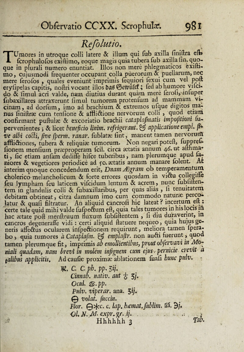 ejolutto. TUmores in utroque colli latere & illum qui fub axilla finiftra efb fcrophulofos exiftimo, eoque magis quia tubera fub axilla fin. quo- que in plurali numero enuntiat. Illos non mere phlegmaticos exifti- mo, cujusmodi frequenter occupant colla puerorum & puellarum, nec mere ferofos , quales eveniunt imprimis fequiori fexui cum vel poit eryfipelas capitis, noftri vocant illos \ fed ab humore vilci- do & fimui acri valde, nam diutius durant quam mere ferofi>'.iniuper fubaxillares attraxerunt (imul tumorem protenium ad mammam vi¬ cinam, ad dorfum, imo ad brachium & extremos ufque digitos ma¬ nus finiftrae cum tenfione & affli&ione nervorum colli , quod etram confirmant pullulae & excoriatio brachii cataplafmatis impojitiom fu- pervenientes; & licet beneficio linim. refrigerant. & applicatione emph fi* ve albi cotti, five fperm. ranar. fublatae fint, manent tamen nervorurtt affii&iones, tubera & reliquiae tumorum. Non negari poteft, fuppreC- fionem mendum praeproperam fcil. circa aetatis annum 46. ut afthrna* ti, fic etiam anfam dedilfe hifce tuberibus, nam plerumque apud la- niores & vegetiores periodice ad fo. aetatis annum manare folent. At interim quoque concedendum erit, DnamJEgram ob temperamentum, cholerico melancholicum & forte errores quosdam in vi&u collegine feu lympham feu laticem vifcidum lentum & acrem, nunc fubliiten- tem in glandulis colli & fubaxillaribus, per quas alias , fi tenuitatem debitam obtineat, citra damnum imo cum commodo naturae perco¬ latur & quafi filtratur. An aliquid cancrofi hic lateat? incertum dt : certe tale quid mihi valde fufpeftum eft, quia tales tumores in his locis in hac aetate poft menftruum fluxum fubfiftentem , fi diu duraverint, in cancros degenerafle vidi: certi aliquid flatuere nequeo, quia hujus ge¬ neris affedtus ocularem infpe&ionem requirunt, meliora tamen lpera- bo , quia tumores a Cataplafm. & emplaftr. non au&i fuerunt, quod tamen plerumque fit, imprimis ab emollientibus, proutobfervavi in Mo- niali quadam, nam brevi in molem infignem cum ejus-r pernicie crevit a talibus applicitis. Ad caufae proximae ablationem fiiafi hunc ptdv. * C. C. pb. pp: 5i). Cinnab. nativ. aut £ 5j. Ocul. 2£.pp. Pulv. viperar. ana. 5*/• © volat, fuccin. Flor. ©>fcc. c. lap. hmat.fublim. al 9/. OL N. M- expr.gr..ij. . . > :« Hhhhhh 3 Tab.