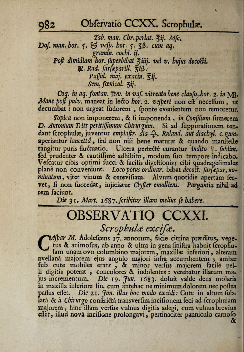 Tab. man. Cbr.perlat. %ij. Mfc♦ Dof man. hor. 0? vefp. hor. 5C. cum aq, gramin. cochl. ij. Pojl dimidiam bor.fuperbibat fm/. vel v. hujus de cotti. J£. Rad. farfeparill. fifi.' Pafful. maj. exacin. fij. Sem. foenicul. $ij. Coq. in aq.fontan. Y6v. in vaf. vitreatobene claufo. hor. 2. in MJ. Mane pojl pulv. maneat in ledo bor. 2. vefperi non eft neceffum , ut decumbat: non urgeat fudorem , fponte evenientem non remoretur. Topica non imponerem, & fi imponenda , in Confilium Tumerem Z). Antonium Tritt peritiffimum Chirurgum. Si ad fuppurationem ten¬ dant fcrophulae, juventur emplaftr. dia Q. Ruland. aut diachyl. c. gum. aperiantur lancettd, fed non nifi bene maturae & quando manifefte tangitur puris fluduatio. Ulcera perfede curantur indito fublim. (ed prudenter & cautiflime adhibito, modum Tuo tempore indicabo, Vefcatur cibis optimi Tucci <5c facilis digeftionis; cibi quadragefimales plane non conveniunt. Loco potus ordinar. bibat decocl. farfapar,wo- minatum, vitet vinum & cerevifiam. Alvum quotidie apertam fer¬ vet, fi non fuccedat, injiciatur Clyflcr emolliens. Purgantia nihil ad rem faciunt. Die 31. Mart. 1687. fer ibit ur illam melius fe habere. OBSERVATIO CCXXI. Scropbul<e excifae. Cifpar M. Adolefcens 17. annorum, facie citrina praeditus, vege, tus & animofus, ab anno & ultra in gena finiftra habuit ferophu- lam unam ovo columbino majorem, maxillae inferiori, alteram avellana majorem ejus angulo majori infra accumbentem ; ambae fub cute mobiles erant , & minor verfus majorem facile pel¬ li digitis poterat , concolores & indolentes : verebatur illarum ma¬ jus incrementum. Die 19. Jun. 1 <58 3- doluit valde dens molaris in maxilla inferiore fin. cum antehac ne minimum dolorem necpoftea pafliis eflet. Die 21. Jun. illas hoc modo excidi: Cute in altum fub- lata & 'a Chirurgo conftridatransverfimincifionemfeci ad fcrophulam majorem, hinc illam verfus vulnus digitis adegi, cum vulnus brevius clfet, illud nova incifionc prolongavi, pertinaciter panniculo earnofo <5c