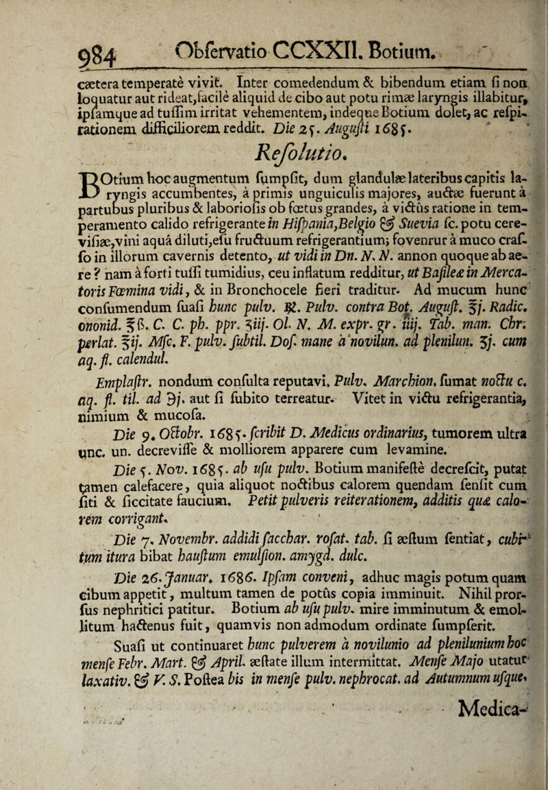 caetera temperate vivit. Inter comedendum & bibendum etiam fi non loquatur aut rideat,facile aliquid de cibo aut potu rimae laryngis illabitur, ipiamque ad tufiim irritat vehementem, indeque Botium dolet, ac refipi- rationem difficiliorem reddit. Die 2S- Augufti i<Sgf • BOtium hoc augmentum fumpfit, dum glandulae lateribus capitis la¬ ryngis accumbentes, a primis unguiculis majores, audae fuerunt a partuous pluribus & laboriofis ob fastus grandes, a vi&us ratione in tem¬ peramento calido refrigerante i» Hifpania}Belgio & Suevia fc.potu cere- vifiae,vini aqua diluti,efu fruduum refrigerantium; fovenrur a muco craf- fo in illorum cavernis detento, ut vidi in Dn. N. N. annon quoque ab ae¬ re ? nam a forti tuffi tumidius, ceu inflatum redditur, ut Bafile£ in Merca- torisFcemina vidi, & in Bronchocele fieri traditur. Ad mucum hunc confumendum fuafi hunc pulv. Jfc. Pulv. contra Bot. Auguft. §/. Radie• ononid. f fi. C. C. ph. ppr; 5«/. Ol N. M. expr. gr. Tiij. Tab. man. Cbr; jxrlat. $ij. Mfc, F. pulv.fubtil. Dof mane 'a novilun. ad plenilun. 5/. cw» # j.)?. calendul. Emplaflr. nondiun confulta reputavi, Pulv. Marchion, fumat c. aq. fl. til. ad B/\ aut fi fubito terreatur. Vitet in vi&u refrigerantia, nimium & mucofa. Die 9* OSoir. i6%^fcribit D. Medicus ordinarius, tumorem ultra qnc. un. decrevifle & molliorem apparere cum levamine. Die f. A^oi;. 168V ab ufu pulv. Botium manifefte decrefcit, putat t^men calefacere, quia aliquot no&ibus calorem quendam fenfit cum fiti & ficcitate faucium. Petit pulveris reiterationem, additis qu£ calo• rem corrigant. Die 7, Novembr. addidi facchar. rofat tab. fi aeftum fentiat, cubr% tum itura bibat hauftum emuljion. amygd. dulc. Die 26'Januar> 1686* /p/OT conveni, adhuc magis potum quam cibum appetit, multum tamen de potus copia imminuit. Nihil pror- fus nephritici patitur. Botium ab ufu pulv. mire imminutum & emol¬ litum ha&enus fuit, quamvis non admodum ordinate fumpferit. Suafi ut continuaret hunc pulverem a novilunio ad plenilunium hoc menfeFebr. Mart. & ApriL aeftate illum intermittat. Menfe Majo utatur* laxativ. & V. S. Poftea bis in menfe pulv. nephrocat. ad Autumnum ufque* Medica