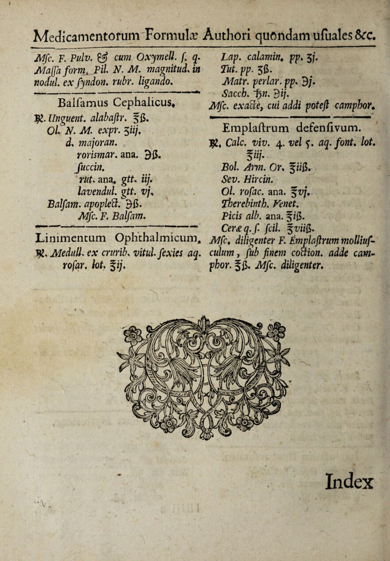 Mfc. F. Pulv. & cum Oxymell. f. 3. Majjafoirm, Pii N. M. magnitud. in nodul ex fyndon. rubr. ligando. Balfamus Cephalicus* 7g. Unguent. alabaftr. f5. Ol N. AI. expr. $iij, d* major an. rorismar. ana. 35. fuccin. rut. ana* gtt* iij. lavendul. gff. Balfam. apoplett!'35. TWjfc. F. Balfam. 4 n' , . ■ ■■■ —■ i ■ ■ Linimentum Ophthalmicum,, 7%. Meduli, ex crurib. vitulfexics aq. rofar, tot, %ij. Lap. calamin«, pp♦ 5j. Tut. pp. 55. per/ar. pp. 9/. - Sacch. t)». 3i/. iWjfc. exatie, cui addi potejt campbor♦ Emplaftrum defenfivum. Cfl/c. 4. f. 03. /oftf. lot. f» • • «/.. £0/. /4m. Oi\ f ii5. Hircin. Ol. rofac. ana. f vj. Therebinth. Venet. Picis alb. ana. ji5- Cer£q.f. fcil. .AT/c* diligenter F. Emplaftrum molliuf- culum, /«i co&ion. adde cam- phor. f 5* -M/c. diligenter.