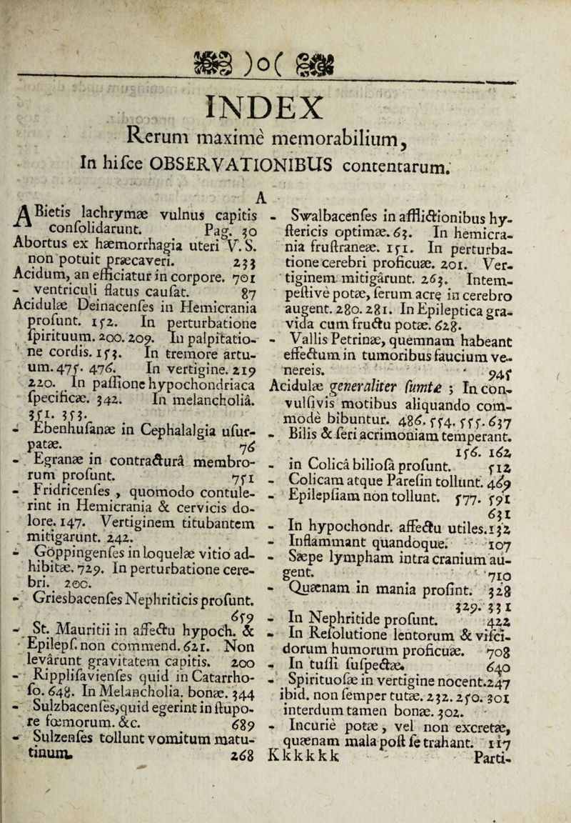 )°C ||@8 INDEX Rerum maxime memorabilium, In hifce OBSERVATIONIBUS contentarum. ABietis lachrymae vulnus capitis x confolidarunt. Pag. 30 Abortus ex haemorrhagia uteri V. S. non potuit praecaveri. 253 Acidum, an efficiatur in corpore. 701 - ventriculi flatus caufat. 87 Acidulae Deinacenfes in Hemicrania profunt. x f 2. In perturbatione fpirituum.200.20?. In palpitatio¬ ne cordis. if$. In tremore artu- um.47f. 476. In vertigine. 219 220. In paffione hypochondriaca fpecificae. 542. In melancholia. ft1* - Ebenhufanae in Cephalalgia ufur- patae. U& - Egranae in contradura membro¬ rum profunt. 75-x - Fridricenfes , quomodo contule¬ rint in Hemicrania & cervicis do¬ lore. 147. Vertiginem titubantem mitigarunt. 242. - Goppingenfes in loquelae vitio ad¬ hibitae, 729. In perturbatione cere¬ bri. 2oc. - Griesbacenfes Nephriticis profunt. - St. Mauritii in afie&u hypoch. & Epilepf. non commend. 621. Non levarunt gravitatem capitis. 200 - Ripplifavienfes quid in Catarrho- fo. 64%. In Melancholia: bonae. $44 - Sulzbacenfes,quidegerintinftupo- re fbemorum. &c. £8? - Sulzenfes tollunt vomitum matu¬ tinum. zd8 A - Swalbacenfes in afflidionibus hy- ftericis optimae. 6*. In hemicra¬ nia fruftraneae. ifi. In perturba¬ tione cerebri proficuae. 201. Ver¬ tiginem mitigarunt. 26$. Intem- peftive potae, ferum acre in cerebro augent. 280.281. In Epileptica gra¬ vida cumfrudu potae. 628- - Vallis Petrinae, quemnam habeant effedumin tumoribus faucium Ve¬ nereis. ' * Acidulae generaliter fumte ; Incon- vulfiyis motibus aliquando com¬ mode bibuntur. 486. ff4, fff. £37 - Bilis & feri acrimoniam temperant. . if 6. 162, - in Colica biliofa profunt. fiz - Colicam atque Parefin tollunt. 4^9 - Epilepfiam non tollunt, y77. W 6\ I - In hypoehondr. affedu utiles. iyz - Inflammant quandoque. 107 - Saepe lympham intra cranium au¬ gent. • b : ”/710 - Quaenam m mania profint. 328 - In Nephritide profunt. 422 * In Refolutione lentorum & vifci- dorum humorum proficuae. 708 - In tuffi fufpedae* 640 - _ Spirituofae in vertigine nocent.247 ibid. non femper tutae. zyz.2fo. 301 interdum tamen bonae. 302. - Incurie potae, vel non excretae, quaenam mala poft fe trahant. 117 K k k k k k Parti-