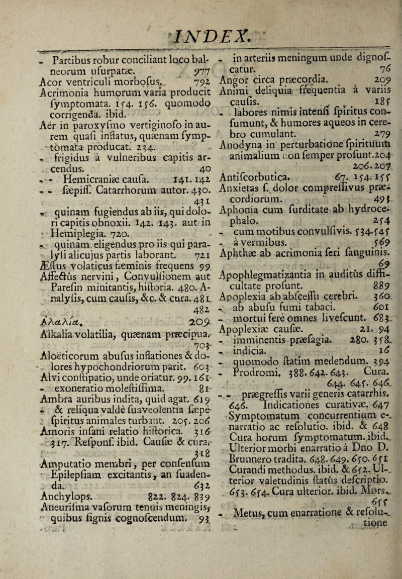 - Partibus robur conciliant loco bal¬ neorum u Turpatae. 977 Acor ventriculi morbofus^ ' 792 Acrimonia humorum varia producit fytnptomata. 1^4. 176. quomodo corrigenda, ibid. Aer in paroxyfmo vertiginofo in au¬ rem quafi inflatus, quaenam fymp- • tornata producat. 234. frigidus a vulneribus capitis ar¬ cendus. 40 . - Hemicraniae caufa. 141.142 - - faepilf. Catarrhorum autor. 430. mi quinam fugiendus ab iis, qui dolo¬ ri capitis obnoxii. 142. 143. aut in : Hemiplegia. 720. quinam eligendus pro iis qui para- lyfi alicujus partis laborant. 721 iEftus volaticus faeminis frequens 99 Affe&us nervini, Convullionem aut Parefin minitantis, hiftoria. 480. A- nalyfis, cum caulis, &c. & cura. 481. 48* AA#A tct. 205» Alkalia volatilia, qusenam prsecipua^ 1 70^ Aloeticorum abufus inflationes & do- lores hypochondriorum parit. 603 Alvi conftipatio, unde oriatur. 99.161 - exoneratio moleftiiiima. 81 Ambra auribus indita, quid agat. <£19 - & reliqua valde fuaveolentia fiepe fpiritus animales turbant. 20f. 2o£ Amoris infani relatio hiftorica. 316 317. Refpunf. ibid. Caufae & cura** 318 Amputatio membri, per confenfum r Epilepfiam excitantis, an fuaden- da. £32 Anchylops. 822. 824. 839 Aneurifma vaforum tenuis meningis,- quibus lignis cognofcendum. 93 - in arteriis meningum unde dignof- catur. . 76 Angor circa praecordia. _ ^ 209 Animi deliquia frequentia a variis caufis. - labores nimis intenfi fpiritus con- fumunt, & humores aqueos in cere¬ bro cumulant. # # 279 Anodyna in perturbatione fpirituum animalium i on femper profunt.204 206.207 Antifcorbutica. 67* H4* iff Anxietas f. dolor compreltivus prae¬ cordiorum. 49 $ Aphonia cum furditate ab hydroce- phalo. _ 2f4 - cum motibus convullivis. f 34.f4f - a vermibus. ^ # Aphthae ab acrimonia feri (anguinis. .69 Apophlegmatizantia in auditus dim- cultate profunt. # 889 Apoplexia ababfcelfu cerebri. 360 - ab abufu fumi tabaci. £01 - mortui fere omnes livefcunt. 68 $- Apoplexiae caufae. . 21. 94 - imminentis praefagia. 280. 3f&. - indicia. . « 16 - quomodo flatim medendum. 394 - Prodromi. 388.642*643* Cura. ,r ' 644* 64 f* 646. - . praegreflis varii generis catarrhis. 646. Indicationes curativae. 647 Symptomatum concurrentium e-, narratio ac refolutio. ibid. & 648 Cura horum fymptomatum.ibid. Ulterior morbi enarratio a Dno D. Brunnero tradita. 448.649* 0. 6 f 1 Curandi methodus, ibid. & 6f2. U1-. terior valetudinis flatus defcriptio. 6f 3. 6{4. Cura ulterior, ibid. Mprs*. - Metus, cum enarratione & refolu-. tione