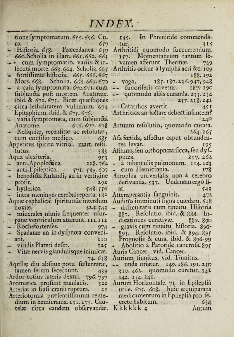 tionefymptomatum. 6? ?. 6?6. Cu¬ ra. : ^ 6?7 - Hiftoria. 6?8* Praecedanea. 6^9 * 660» Scholia in illam. 661.662.. 66$ - - cum fymptomatib. variis &in- fecuta morte. 66$. 664. Scholia. 66? - fortiffimae hiftoria. 66f. 666.66-1 Mors. 668. Scholia. 668- 669. 670 > a cafu fymptomata. 670.671. cum fubjun&a poft mortem Anatome. ibici.&: 672. 67$. Binae quaeftiones - circa lethalitatem vulnerum. <$74 Epitaphium, ibid. & 675*. 676. - varia fymptomata, cum fubjun&a Anatome. 6-j6. 677. 678 - Reliquiae, recenfitae ac refolutae, cum confilio medico. 68? Appetitus fpiritu vitriol. mart. refti- tutus. • v 383 Aqua alexiteria. - anti-Apople&ca. 228.764 - anti-Epileptica. ?7i. f8p; 607 - benedi&a Kulandi, an in vertigine profit. • 292 - hyfterica. . 5*48. ??6 - intra meninges cerebri reperta. 182 Aquae cephalicae fpirituofae interdum noxiae. 424:. ?45 w minerales nimis frequenter uiur- patae ventriculum atterunt. 111.112 - Rochefortenfes. 974 * Spadanae an indyfpnoea conveni¬ ant. 110 .« viridis Plateri defer. 12? - Vitae nervis glandulisque inimicae. 74' d$8 Aquilae diu abfque potu fuftentatae, tamen ferum lecernunt. 439 Ardor totius lateris dextri. 796.797 Aromatica profunt maniacis. 322 Arteriae in bali cranii ruptura. 21 Arteriotomia praefentimmum reme¬ dium in hemicrania. 1 $ 1.17?. Cau¬ telae circa eandem obfervandae. I4f. In Phrenitide commenda¬ tur. ^ 31? Arthritidi quomodo fuccurrendum. if7. Momentaneum tantum le¬ vamen afferunt Thermae. 749 Arthritis oritur a lympha acri &c. 109 188. i?z - vaga. > ^ 18?. 187*2947,948 -- fudoriferis cavetur. 187- 190 - - quomodo alias curanda. z$$. 2 $4 2$7-2$8.24I - ; Catarrhos avertit. 4?i Arthritica an lactare debeat infantem? 240 Artuum refolutio, quomodo curata. 264.26? Afa foetida, affe&us caput obtunden¬ tes levat. 195* Afthma, feu orthopnoea ficca, feu dyf- pnoea. 25*7. 26z - a tuberculis pulmonum. 114.123 - cum Hemicrania. 178 Atrophia univerfalis non a cerebro derivanda, f 37. Undenamergo fi¬ at. , # ?4? Attemperantia fanguinis. 472 Auditus imminuti figna quaedam. 618 - difficultatis cum tinnitu Hiftoria 887. Refolutio. ibid. & 888* In¬ dicationes curatiyae. _ 889. 890 - gravis cum tinnitu hiftoria. 89Q- 893. Refolutio. ibid. & 894. 89? Prognolis & cura. ibid. & 896-99 - Abolitio a Parotide cancrofa. 89? Auris Cancer, vid. Cancer. Aurium tinnitus, vid. Tinnitus. -- unde oriatur. 149.186.191. z$o 310. 462. quomodo curetur. 14T 142. i?4- 241. Aurum Horizontale. 71. in Epilepfia utile. 60?. 608. huic aequiparans medicamentum in Epilepua pro fe- creto habitum. 6$ 4 Kkkkkk 2 Aurum